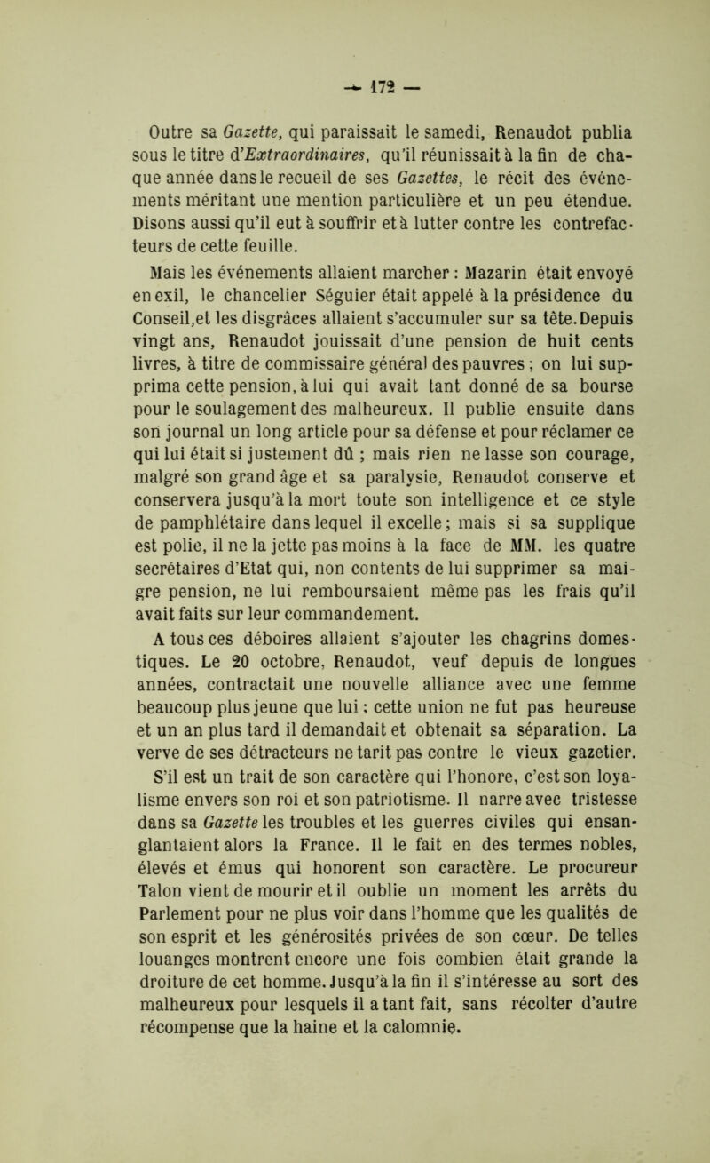 Outre sa Gazette, qui paraissait le samedi, Renaudot publia sous le titre d’Extraordinaires, qu’il réunissait à la fin de cha- que année dans le recueil de ses Gazettes, le récit des événe- ments méritant une mention particulière et un peu étendue. Disons aussi qu’il eut à souffrir et à lutter contre les contrefac- teurs de cette feuille. Mais les événements allaient marcher : Mazarin était envoyé en exil, le chancelier Séguier était appelé à la présidence du Conseil,et les disgrâces allaient s’accumuler sur sa tête. Depuis vingt ans, Renaudot jouissait d’une pension de huit cents livres, à titre de commissaire général des pauvres ; on lui sup- prima cette pension, à lui qui avait tant donné de sa bourse pour le soulagement des malheureux. Il publie ensuite dans son journal un long article pour sa défense et pour réclamer ce qui lui était si justement dû ; mais rien ne lasse son courage, malgré son grand âge et sa paralysie, Renaudot conserve et conservera jusqu’à la mort toute son intelligence et ce style de pamphlétaire dans lequel il excelle; mais si sa supplique est polie, il ne la jette pas moins à la face de MM. les quatre secrétaires d’Etat qui, non contents de lui supprimer sa mai- gre pension, ne lui remboursaient même pas les frais qu’il avait faits sur leur commandement. A tous ces déboires allaient s’ajouter les chagrins domes- tiques. Le 20 octobre, Renaudot, veuf depuis de longues années, contractait une nouvelle alliance avec une femme beaucoup plus jeune que lui ; cette union ne fut pas heureuse et un an plus tard il demandait et obtenait sa séparation. La verve de ses détracteurs ne tarit pas contre le vieux gazetier. S’il est un trait de son caractère qui l’honore, c’est son loya- lisme envers son roi et son patriotisme. Il narre avec tristesse dans sa Gazette les troubles et les guerres civiles qui ensan- glantaient alors la France. Il le fait en des termes nobles, élevés et émus qui honorent son caractère. Le procureur Talon vient de mourir et il oublie un moment les arrêts du Parlement pour ne plus voir dans l’homme que les qualités de son esprit et les générosités privées de son cœur. De telles louanges montrent encore une fois combien était grande la droiture de cet homme. Jusqu’à la fin il s’intéresse au sort des malheureux pour lesquels il a tant fait, sans récolter d’autre récompense que la haine et la calomnie.