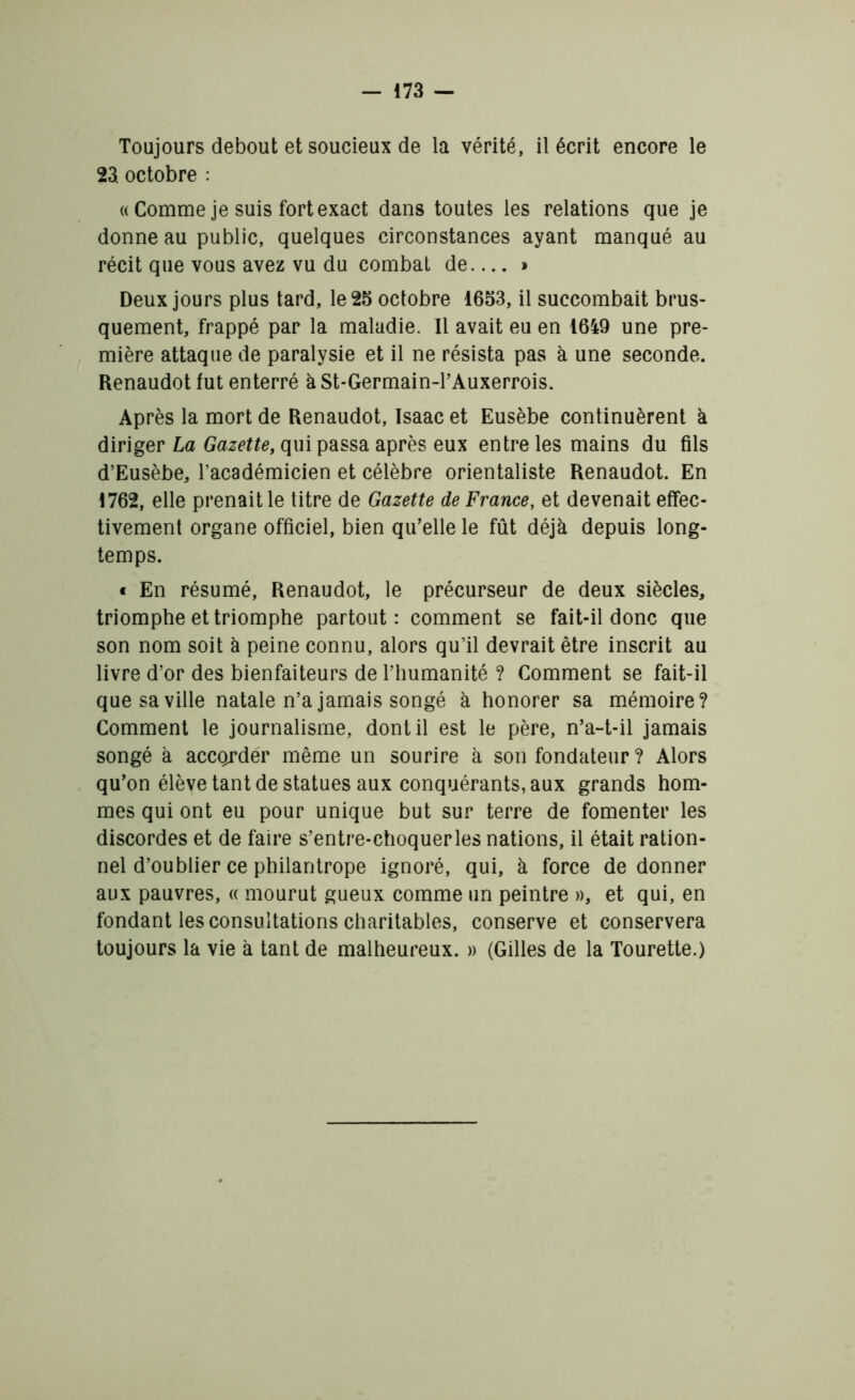 Toujours debout et soucieux de la vérité, il écrit encore le 23. octobre : « Comme je suis fort exact dans toutes les relations que je donne au public, quelques circonstances ayant manqué au récit que vous avez vu du combat de— » Deux jours plus tard, le 25 octobre 1653, il succombait brus- quement, frappé par la maladie. Il avait eu en 1649 une pre- mière attaque de paralysie et il ne résista pas à une seconde. Renaudot fut enterré à St-Germain-l’Auxerrois. Après la mort de Renaudot, Isaac et Eusèbe continuèrent à diriger La Gazette, qui passa après eux entre les mains du fils d’Eusèbe, l’académicien et célèbre orientaliste Renaudot. En 1762, elle prenait le titre de Gazette de France, et devenait effec- tivement organe officiel, bien qu’elle le fût déjà depuis long- temps. « En résumé, Renaudot, le précurseur de deux siècles, triomphe et triomphe partout: comment se fait-il donc que son nom soit à peine connu, alors qu’il devrait être inscrit au livre d’or des bienfaiteurs de l’humanité ? Comment se fait-il que sa ville natale n’a jamais songé à honorer sa mémoire? Comment le journalisme, dont il est le père, n’a-t-il jamais songé à accorder même un sourire à son fondateur ? Alors qu’on élève tant de statues aux conquérants, aux grands hom- mes qui ont eu pour unique but sur terre de fomenter les discordes et de faire s’entre-choquerles nations, il était ration- nel d’oublier ce philantrope ignoré, qui, à force de donner aux pauvres, « mourut gueux comme un peintre », et qui, en fondant les consultations charitables, conserve et conservera toujours la vie à tant de malheureux. » (Gilles de la Tourette.)
