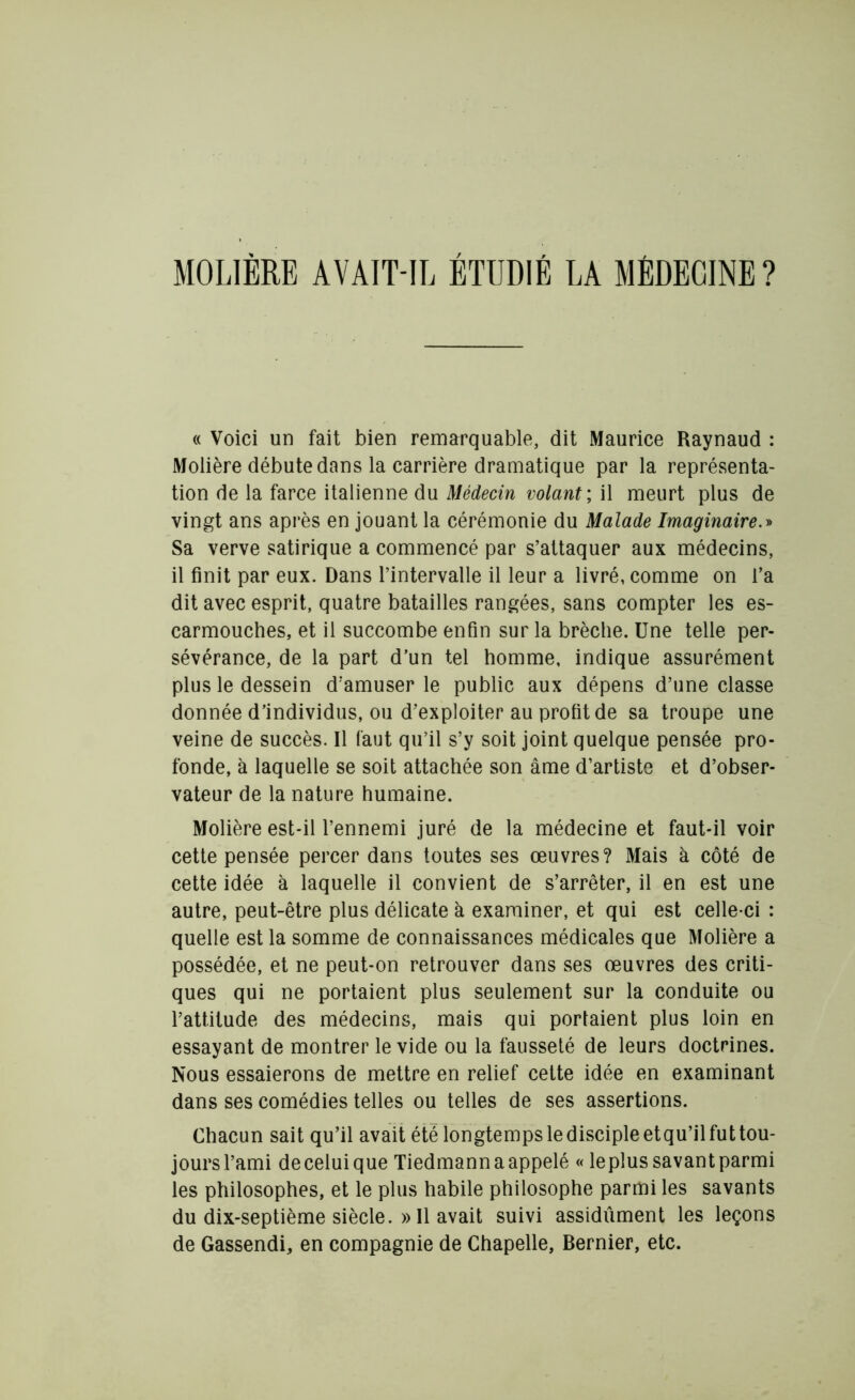 MOLIÈRE AVAIT-IL ÉTUDIÉ LA MÉDECINE? (( Voici un fait bien remarquable, dit Maurice Raynaud : Molière débute dans la carrière dramatique par la représenta- tion de la farce italienne du Médecin volant ; il meurt plus de vingt ans après en jouant la cérémonie du Malade Imaginaire.» Sa verve satirique a commencé par s’attaquer aux médecins, il finit par eux. Dans l’intervalle il leur a livré, comme on l’a dit avec esprit, quatre batailles rangées, sans compter les es- carmouches, et il succombe enfin sur la brèche. Une telle per- sévérance, de la part d’un tel homme, indique assurément plus le dessein d’amuser le public aux dépens d’une classe donnée d’individus, ou d’exploiter au profit de sa troupe une veine de succès. Il faut qu’il s’y soit joint quelque pensée pro- fonde, à laquelle se soit attachée son âme d’artiste et d’obser- vateur de la nature humaine. Molière est-il l’ennemi juré de la médecine et faut-il voir cette pensée percer dans toutes ses œuvres? Mais à côté de cette idée à laquelle il convient de s’arrêter, il en est une autre, peut-être plus délicate à examiner, et qui est celle-ci : quelle est la somme de connaissances médicales que Molière a possédée, et ne peut-on retrouver dans ses œuvres des criti- ques qui ne portaient plus seulement sur la conduite ou l’attitude des médecins, mais qui portaient plus loin en essayant de montrer le vide ou la fausseté de leurs doctrines. Nous essaierons de mettre en relief cette idée en examinant dans ses comédies telles ou telles de ses assertions. Chacun sait qu’il avait été longtemps le disciple etqu’il fut tou- joursl’ami deceluique Tiedmann a appelé « leplus savantparmi les philosophes, et le plus habile philosophe parmi les savants du dix-septième siècle. » Il avait suivi assidûment les leçons de Gassendi, en compagnie de Chapelle, Bernier, etc.