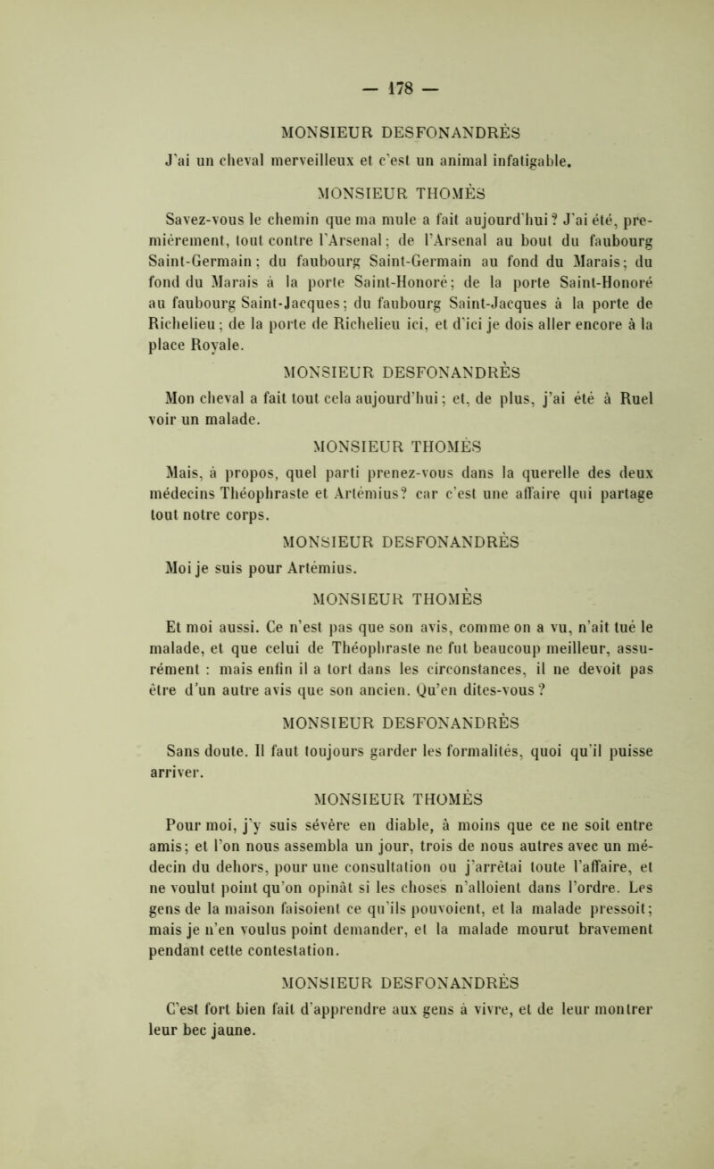 MONSIEUR DESFONANDRÈS J’ai un cheval merveilleux et c’est un animal infatigable. MONSIEUR THOMÈS Savez-vous le chemin que ma mule a fait aujourd'hui? J’ai été, pre- mièrement, tout contre l’Arsenal ; de l’Arsenal au bout du faubourg Saint-Germain; du faubourg Saint-Germain au fond du Marais; du fond du Marais à la porte Saint-Honoré; de la porte Saint-Honoré au faubourg Saint-Jacques ; du faubourg Saint-Jacques à la porte de Richelieu ; de la porte de Richelieu ici, et d’ici je dois aller encore à la place Royale. MONSIEUR DESFONANDRÈS Mon cheval a fait tout cela aujourd’hui; et, de plus, j’ai été à Ruel voir un malade. MONSIEUR THOMÈS Mais, à propos, quel parti prenez-vous dans la querelle des deux médecins Théophraste et Artémius? car c’est une affaire qui partage tout notre corps. MONSIEUR DESFONANDRÈS Moi je suis pour Artémius. MONSIEUR THOMÈS Et moi aussi. Ce n’est pas que son avis, comme on a vu, n’ait tué le malade, et que celui de Théophraste ne fut beaucoup meilleur, assu- rément : mais enfin il a tort dans les circonstances, il ne devoit pas être d’un autre avis que son ancien. Qu’en dites-vous? MONSIEUR DESFONANDRÈS Sans doute. Il faut toujours garder les formalités, quoi qu’il puisse arriver. MONSIEUR THOMÈS Pour moi, j’y suis sévère en diable, à moins que ce ne soit entre amis; et l’on nous assembla un jour, trois de nous autres avec un mé- decin du dehors, pour une consultation ou j’arrêtai toute l’affaire, et ne voulut point qu’on opinât si les choses n’alloient dans l’ordre. Les gens de la maison faisoient ce qu'ils pouvoient, et la malade pressoit; mais je n’en voulus point demander, et la malade mourut bravement pendant cette contestation. MONSIEUR DESFONANDRÈS C’est fort bien fait d'apprendre aux gens à vivre, et de leur montrer leur bec jaune.