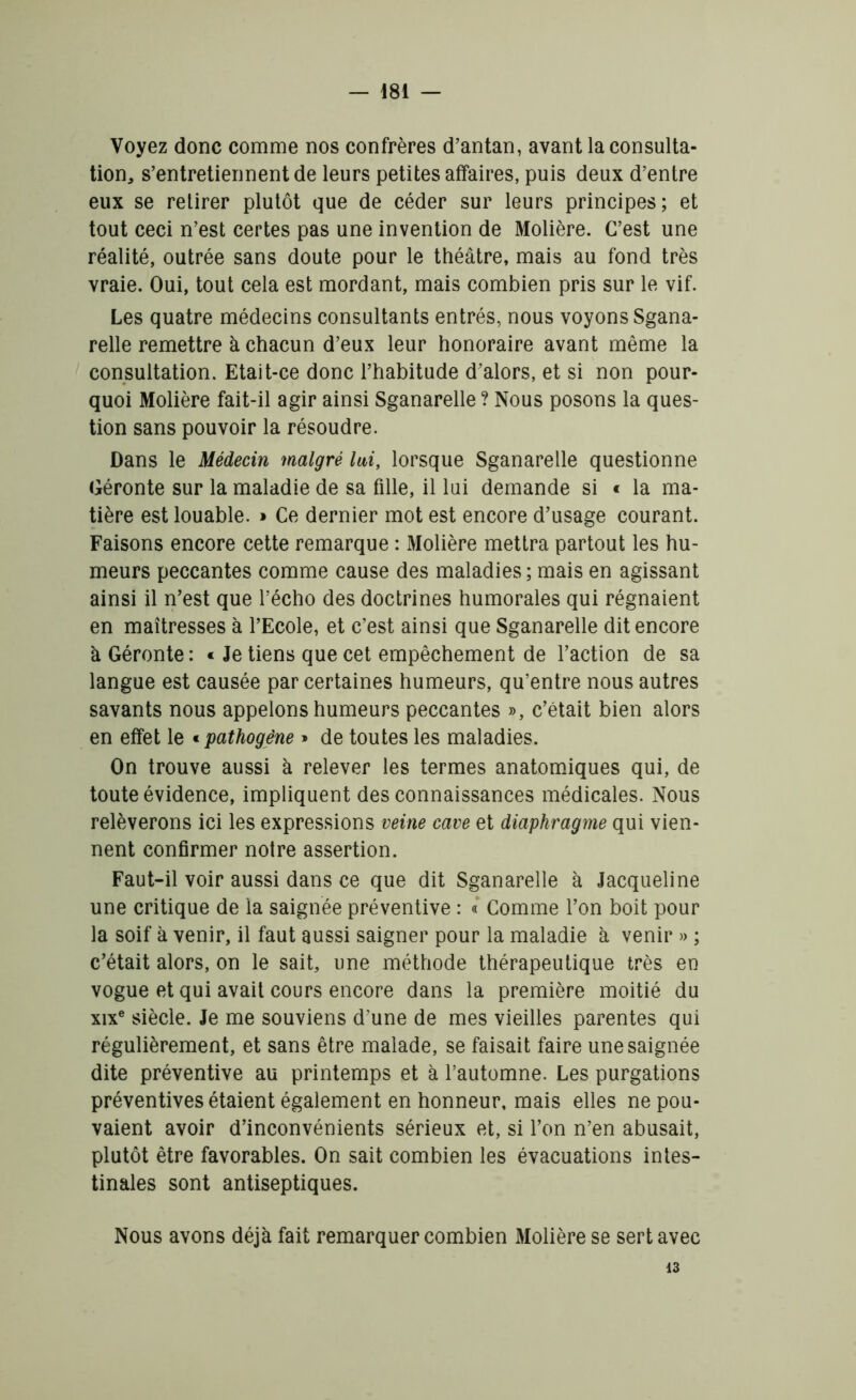 Voyez donc comme nos confrères d’antan, avant la consulta- tion* s’entretiennent de leurs petites affaires, puis deux d’entre eux se retirer plutôt que de céder sur leurs principes; et tout ceci n’est certes pas une invention de Molière. C’est une réalité, outrée sans doute pour le théâtre, mais au fond très vraie. Oui, tout cela est mordant, mais combien pris sur le vif. Les quatre médecins consultants entrés, nous voyons Sgana- relle remettre à chacun d’eux leur honoraire avant même la consultation. Etait-ce donc l’habitude d’alors, et si non pour- quoi Molière fait-il agir ainsi Sganarelle ? Nous posons la ques- tion sans pouvoir la résoudre. Dans le Médecin malgré lai, lorsque Sganarelle questionne Géronte sur la maladie de sa fille, il lui demande si « la ma- tière est louable. » Ce dernier mot est encore d’usage courant. Faisons encore cette remarque : Molière mettra partout les hu- meurs peccantes comme cause des maladies ; mais en agissant ainsi il n’est que l’écho des doctrines humorales qui régnaient en maîtresses à l’Ecole, et c’est ainsi que Sganarelle dit encore à Géronte : « Je tiens que cet empêchement de l’action de sa langue est causée par certaines humeurs, qu’entre nous autres savants nous appelons humeurs peccantes », c’était bien alors en effet le « pathogène » de toutes les maladies. On trouve aussi à relever les termes anatomiques qui, de toute évidence, impliquent des connaissances médicales. Nous relèverons ici les expressions veine cave et diaphragme qui vien- nent confirmer noire assertion. Faut-il voir aussi dans ce que dit Sganarelle à Jacqueline une critique de la saignée préventive : « Comme l’on boit pour la soif à venir, il faut aussi saigner pour la maladie à venir » ; c’était alors, on le sait, une méthode thérapeutique très en vogue et qui avait cours encore dans la première moitié du xixe siècle. Je me souviens d’une de mes vieilles parentes qui régulièrement, et sans être malade, se faisait faire une saignée dite préventive au printemps et à l’automne. Les purgations préventives étaient également en honneur, mais elles ne pou- vaient avoir d’inconvénients sérieux et, si l’on n’en abusait, plutôt être favorables. On sait combien les évacuations intes- tinales sont antiseptiques. Nous avons déjà fait remarquer combien Molière se sert avec 13