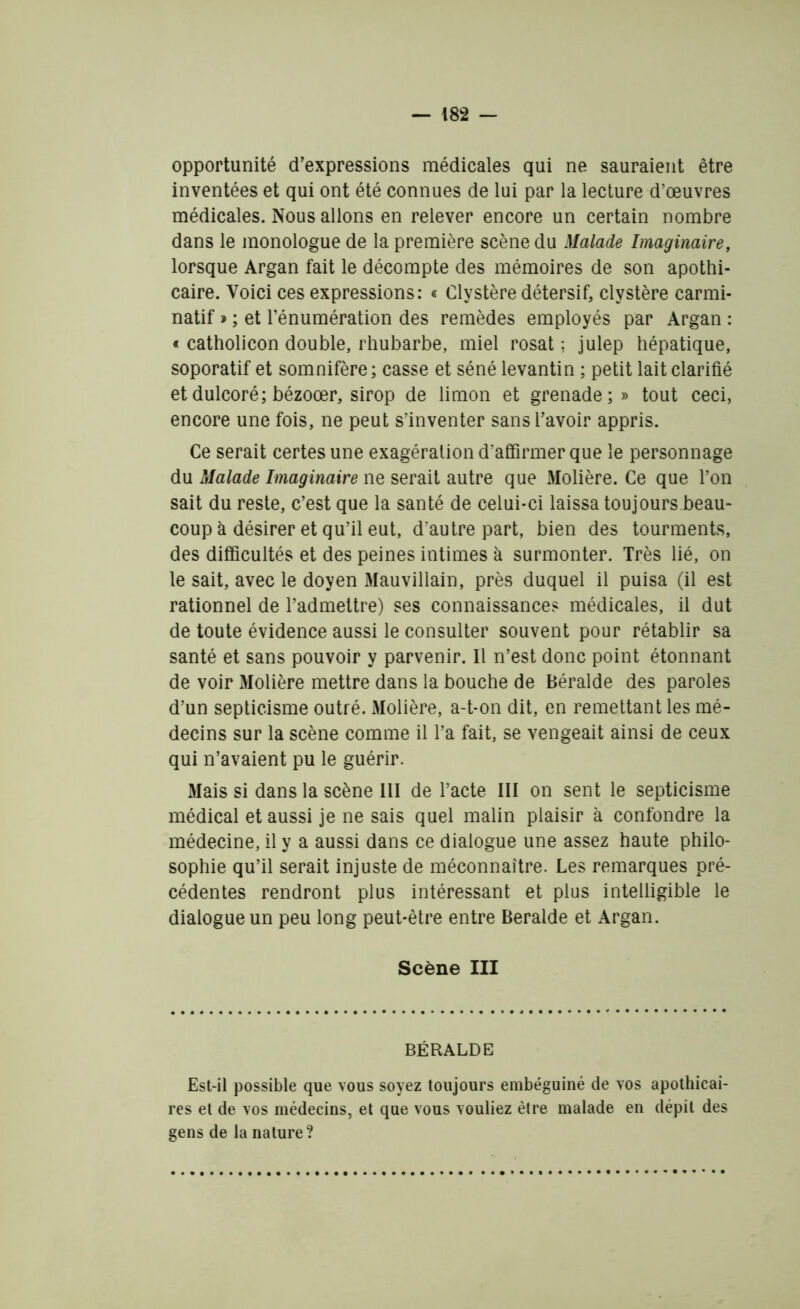 opportunité d’expressions médicales qui ne sauraient être inventées et qui ont été connues de lui par la lecture d’œuvres médicales. Nous allons en relever encore un certain nombre dans le monologue de la première scène du Malade Imaginaire, lorsque Argan fait le décompte des mémoires de son apothi- caire. Voici ces expressions: « Clystère détersif, clystère carmi- natif » ; et l’énumération des remèdes employés par Argan : « catholicon double, rhubarbe, miel rosat ; julep hépatique, soporatif et somnifère; casse et séné levantin ; petit lait clarifié et dulcoré; bézoœr, sirop de limon et grenade;» tout ceci, encore une fois, ne peut s’inventer sans l’avoir appris. Ce serait certes une exagération d'affirmer que le personnage du Malade Imaginaire ne serait autre que Molière. Ce que l’on sait du reste, c’est que la santé de celui-ci laissa toujours beau- coup à désirer et qu’il eut, d'autre part, bien des tourments, des difficultés et des peines intimes à surmonter. Très lié, on le sait, avec le doyen Mauviliain, près duquel il puisa (il est rationnel de l’admettre) ses connaissance? médicales, il dut de toute évidence aussi le consulter souvent pour rétablir sa santé et sans pouvoir y parvenir. Il n’est donc point étonnant de voir Molière mettre dans la bouche de Béralde des paroles d’un septicisme outré. Molière, a-t-on dit, en remettant les mé- decins sur la scène comme il l’a fait, se vengeait ainsi de ceux qui n’avaient pu le guérir. Mais si dans la scène 111 de l’acte III on sent le septicisme médical et aussi je ne sais quel malin plaisir à confondre la médecine, il y a aussi dans ce dialogue une assez haute philo- sophie qu’il serait injuste de méconnaître. Les remarques pré- cédentes rendront plus intéressant et plus intelligible le dialogue un peu long peut-être entre Beralde et Argan. Scène III BÉRALDE Est-il possible que vous soyez toujours embéguiné de vos apothicai- res et de vos médecins, et que vous vouliez être malade en dépit des gens de la nature?
