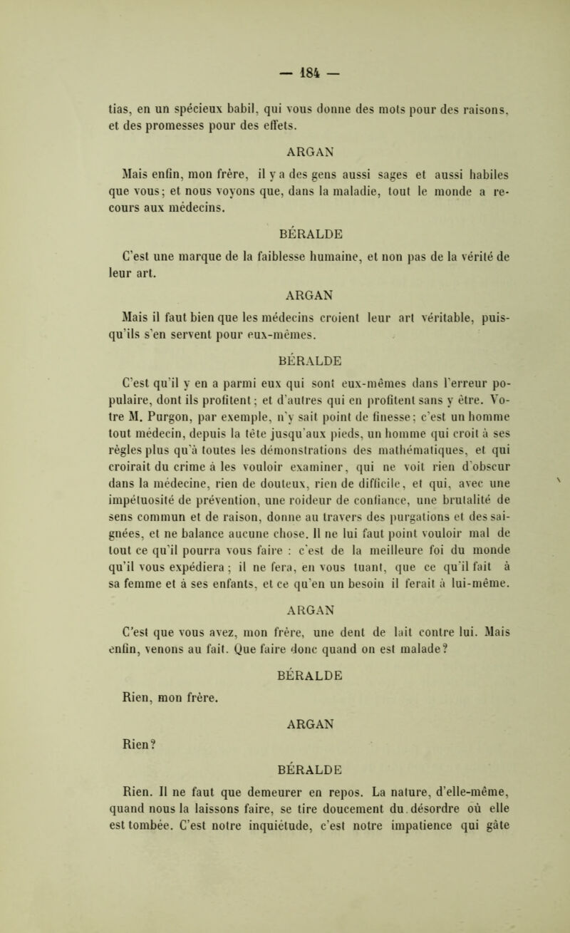 tias, en un spécieux babil, qui vous donne des mots pour des raisons, et des promesses pour des effets. ARGAN Mais enfin, mon frère, il y a des gens aussi sages et aussi habiles que vous; et nous voyons que, dans la maladie, tout le monde a re- cours aux médecins. BÉRALDE C’est une marque de la faiblesse humaine, et non pas de la vérité de leur art. ARGAN Mais il faut bien que les médecins croient leur art véritable, puis- qu’ils s’en servent pour eux-mèmes. BÉRALDE C’est qu’il y en a parmi eux qui sont eux-mêmes dans l’erreur po- pulaire, dont ils profitent; et d’autres qui en profitent sans y être. Vo- tre M. Purgon, par exemple, n’y sait point de finesse; c’est un homme tout médecin, depuis la tète jusqu'aux pieds, un homme qui croit à ses règles plus qu’à toutes les démonstrations des mathématiques, et qui croirait du crime à les vouloir examiner, qui ne voit rien d'obscur dans la médecine, rien de douteux, rien de difficile, et qui, avec une impétuosité de prévention, une roideur de confiance, une brutalité de sens commun et de raison, donne au travers des purgations et des sai- gnées, et ne balance aucune chose. 11 ne lui faut point vouloir mal de tout ce qu’il pourra vous faire : c’est de la meilleure foi du monde qu’il vous expédiera ; il ne fera, en vous tuant, que ce qu'il fait à sa femme et à ses enfants, et ce qu’en un besoin il ferait à lui-même. ARGAN C’est que vous avez, mon frère, une dent de lait contre lui. Mais enfin, venons au fait. Que faire donc quand on est malade? BÉRALDE Rien, mon frère. ARGAN Rien? BÉRALDE Rien. II ne faut que demeurer en repos. La nature, d’elle-même, quand nous la laissons faire, se tire doucement du. désordre où elle est tombée. C’est notre inquiétude, c’est notre impatience qui gâte