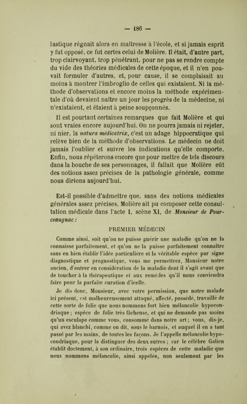 lastique régnait alors en maîtresse à l’école, et si jamais esprit y fut opposé, ce fut certes celui de Molière. Il était, d’autre part, trop clairvoyant, trop pénétrant, pour ne pas se rendre compte du vide des théories médicales de cette époque, et il n’en pou- vait formuler d’autres, et, pour cause, il se complaisait au moins à montrer l’imbroglio de celles qui existaient. Ni la mé- thode d’observations et encore moins la méthode expérimen- tale d’où devaient naître un jour les progrès de la médecine, ni n’existaient, et étaient à peine soupçonnés. Il est pourtant certaines remarques que fait Molière et qui sont vraies encore aujourd’hui. On ne pourra jamais ni rejeter, ni nier, la natura médicatrix, c’est un adage hippocratique qui relève bien de la méthode d’observations. Le médecin ne doit jamais l’oublier et suivre les indications qu’elle comporte. Enfin, nous répéterons encore que pour mettre de tels discours dans la bouche de ses personnages, il fallait que Molière eût des notions assez précises de la pathologie générale, comme nous dirions aujourd’hui. Est-il possible d’admettre que, sans des notions médicales générales assez précises, Molière ait pu composer cette consul- tation médicale dans l’acte I, scène XI, de Monsieur de Pour- ceaugnac : PREMIER MÉDECIN Comme ainsi, soit qu’on ne puisse guérir une maladie qu’on ne la connaisse parfaitement, et qu’on ne la puisse parfaitement connaître sans en bien établir l’idée particulière et la véritable espèce par signe diagnostique et prognostique, vous me permettrez, Monsieur notre ancien, d’entrer en considération de la maladie dont il s’agit avant que de toucher à la thérapeutique et aux remèdes qu’il nous conviendra faire pour la parfaite curation d’icelle. Je dis donc, Monsieur, avec votre permission, que notre malade ici présent, est malheureusement attaqué, affecté, possédé, travaillé de cette sorte de folie que nous nommons fort bien mélancolie hypocon- driaque ; espèce de folie très fâcheuse, et qui ne demande pas moins qu’un esculape comme vous, consommé dans notre art; vous, dis-je, qui avez blanchi, comme on dit, sous le liarnois, et auquel il en a tant passé par les mains, de toutes les façons. Je l’appelle mélancolie hypo- condriaque, pour la distinguer des deux autres ; car le célèbre Galien établit doctement, à son ordinaire, trois espèces de celte maladie que nous nommons mélancolie, ainsi appelée, non seulement par les