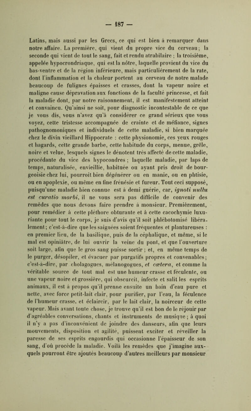 Latins, mais aussi par les Grecs, ce qui est bien à remarquer dans notre affaire. La première, qui vient du propre vice du cerveau; la seconde qui vient de tout le sang, fait et rendu atrabilaire ; la troisième, appelée hypocrondriaque, qui est la nôtre, laquelle provient du vice du bas-ventre et de la région inférieure, mais particuliérement de la rate, dont l’inflammation et la chaleur portent au cerveau de notre malade beaucoup de fulignes épaisses et crasses, dont la vapeur noire et maligne cause dépravation aux fonctions de la faculté princesse, et fait la maladie dont, par notre raisonnement, il est manifestement atteint et convaincu. Qu’ainsi ne soit, pour diagnostic incontestable de ce que je vous dis, vous n’avez qu’à considérer ce grand sérieux que vous voyez, cette tristesse accompagnée de crainte et de méfiance, signes pathognomoniques et individuels de cette maladie, si bien marquée chez le divin vieillard Hippocrate : cette physionomie, ces yeux rouges et hagards, cette grande barbe, cette habitude du corps, menue, grêle, noire et velue, lesquels signes le dénotent très affecté decetle maladie, procédante du vice des hypocondres ; laquelle maladie, par laps de temps, naturalisée, envieillie, habituée ou ayant pris droit de bour- geoisie chez lui, pourroit bien dégénérer ou en manie, ou en phtisie, ou en apoplexie, ou même en fine frénésie et fureur. Tout ceci supposé, puisqu’une maladie bien connue est à demi guérie, car, ignoti nulhi est curatio morbi, il ne vous sera pas difficile de convenir des remèdes que nous devons faire prendre à monsieur. Premièrement, pour remédier à cette pléthore obturante et à cette cacochymie luxu- riante pour tout le corps, je suis d’avis qu’il soit phlébotomisé libéra- lement; c’est-à-dire que les saignées soient fréquentes et plantureuses : en premier lieu, de la basilique, puis de la céphalique, et même, si le mal est opiniâtre, de lui ouvrir la veine du pont, et que l’ouverture soit large, afin que le gros sang puisse sortir ; et, en même temps de le purger, désopiler, et évacuer par purgatifs propres et convenables; c’est-à-dire, par eholagogues, mélanogogues, et cœtera, et comme la véritable source de tout mal est une humeur crasse et féculente, ou une vapeur noire et grossière, qui obscurcit, infecte et salit les esprits animaux, il est à propos qu’il prenne ensuite un bain d’eau pure et nette, avec force petit-lait clair, pour purifier, par l’eau, la féculence de l’humeur crasse, et éclaircir, par le lait clair, la noirceur de cette vapeur. Mais avant toute chose, je trouve qu’il est bon de le réjouir par d’agréables conversations, chants et instruments de musique ; à quoi il n’y a pas d’inconvénient de joindre des danseurs, afin que leurs mouvements, disposition et agilité, puissent exciter et réveiller la paresse de ses esprits engourdis qui occasionne l’épaisseur de son sang, d’où procède la maladie. Voilà les remèdes que j’imagine aux- quels pourront être ajoutés beaucoup d’autres meilleurs par monsieur
