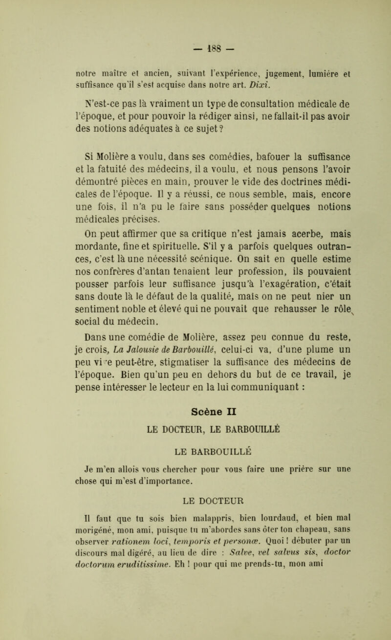 notre maître et ancien, suivant l’expérience, jugement, lumière et suffisance qu'il s’est acquise dans notre art. Dixi. N’est-ce pas là vraiment un type de consultation médicale de l’époque, et pour pouvoir la rédiger ainsi, ne fallait-il pas avoir des notions adéquates à ce sujet? Si Molière a voulu, dans ses comédies, bafouer la suffisance et la fatuité des médecins, il a voulu, et nous pensons l’avoir démontré pièces en main, prouver le vide des doctrines médi- cales de l’époque. Il y a réussi, ce nous semble, mais, encore une fois, il n’a pu le faire sans posséder quelques notions médicales précises. On peut affirmer que sa critique n’est jamais acerbe, mais mordante, fine et spirituelle. S’il y a parfois quelques outran- ces, c’est là une nécessité scénique. On sait en quelle estime nos confrères d’antan tenaient leur profession, ils pouvaient pousser parfois leur suffisance jusqu’à l’exagération, c’était sans doute là le défaut de la qualité, mais on ne peut nier un sentiment noble et élevé qui ne pouvait que rehausser le rôleN social du médecin. Dans une comédie de Molière, assez peu connue du reste, je crois, La Jalousie de Barbouillé, celui-ci va, d’une plume un peu vi e peut-être, stigmatiser la suffisance des médecins de l’époque. Bien qu’un peu en dehors du but de ce travail, je pense intéresser le lecteur en la lui communiquant : Scène II LE DOCTEUR, LE BARBOUILLÉ LE BARBOUILLÉ Je m’en allois vous chercher pour vous faire une prière sur une chose qui m’est d’importance. LE DOCTEUR Il faut que tu sois bien malappris, bien lourdaud, et bien mal morigéné, mon ami, puisque tu m’abordes sans ôter ton chapeau, sans observer rationem loci, temporis et personœ. Quoi ! débuter par un discours mal digéré, au lieu de dire : Salve, vel salvus sis, doctor doctorum eruditissime. Eh ! pour qui me prends-tu, mon ami