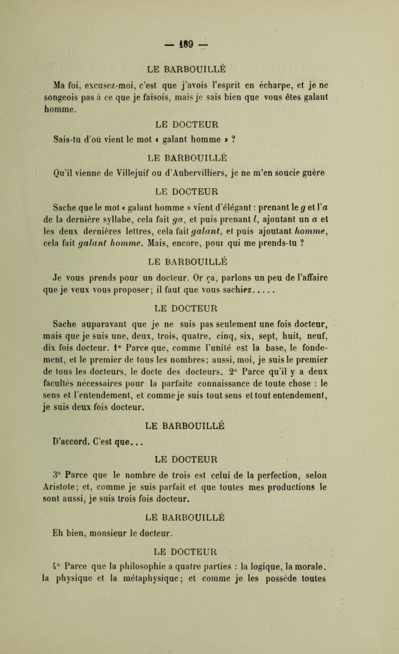 LE BARBOUILLÉ Ma foi, excusez-moi, c’est que j’avois l’esprit en écharpe, et je ne songeois pas à ce que je faisois, mais je sais bien que vous êtes galant homme. LE DOCTEUR Sais-tu d’où vient le mot t galant homme » ? LE BARBOUILLÉ Qu’il vienne de Villejuif ou d’Aubervilliers, je ne m’en soucie guère LE DOCTEUR Sache que le mot « galant homme » vfent d’élégant : prenant le g et l’a de la dernière syllabe, cela fait ga, et puis prenant l, ajoutant un a et les deux dernières lettres, cela fait galant, et puis ajoutant homme, cela fait galant homme. Mais, encore, poui qui me prends-tu ? LE BARBOUILLÉ Je vous prends pour un docteur. Or ça, parlons un peu de l’affaire que je veux vous proposer; il faut que vous sachiez LE DOCTEUR Sache auparavant que je ne suis pas seulement une fois docteur, mais que je suis une, deux, trois, quatre, cinq, six, sept, huit, neuf, dix fois docteur. 1° Parce que, comme l’unité est la base, le fonde- ment, et le premier de tous les nombres; aussi, moi, je suis le premier de lous les docteurs, le docte des docteurs. 2° Parce qu’il y a deux facultés nécessaires pour la parfaite connaissance de toute chose : le sens et l'entendement, et comme je suis tout sens et tout entendement, je suis deux fois docteur. LE BARBOUILLÉ D’accord. C’est que... LE DOCTEUR 3° Parce que le nombre de trois est celui de la perfection, selon Aristote; et, comme je suis parfait et que toutes mes productions le sont aussi, je suis trois fois docteur. LE BARBOUILLÉ Eh bien, monsieur le docteur. LE DOCTEUR 7i0 Parce que la philosophie a quatre parties : la logique, la morale, la physique et la métaphysique; et comme je les possède toutes