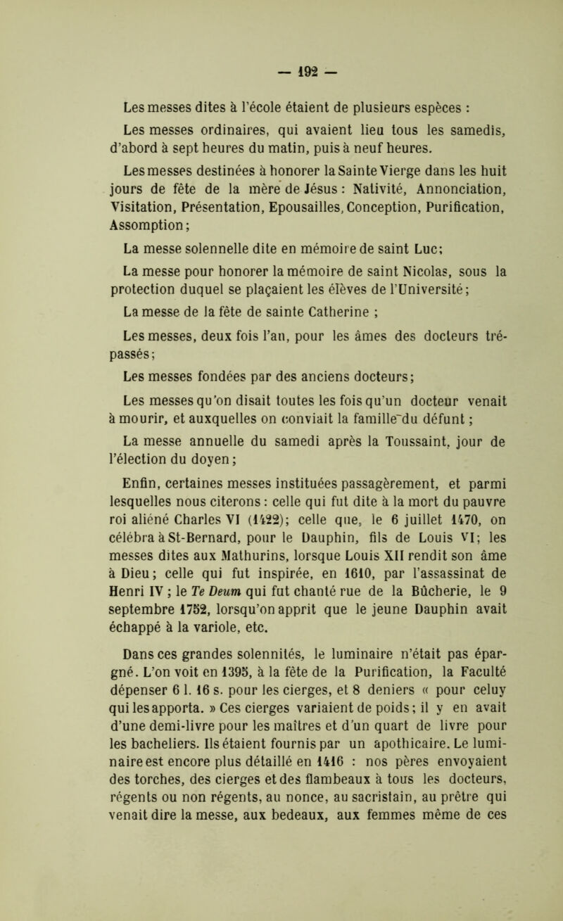 Les messes dites à l’école étaient de plusieurs espèces : Les messes ordinaires, qui avaient lieu tous les samedis, d’abord à sept heures du matin, puis à neuf heures. Les messes destinées à honorer la Sainte Vierge dans les huit jours de fête de la mère de Jésus : Nativité, Annonciation, Visitation, Présentation, Epousailles, Conception, Purification, Assomption; La messe solennelle dite en mémoire de saint Luc; La messe pour honorer la mémoire de saint Nicolas, sous la protection duquel se plaçaient les élèves de l’Université; La messe de la fête de sainte Catherine ; Les messes, deux fois l’an, pour les âmes des docteurs tré- passés ; Les messes fondées par des anciens docteurs; Les messes qu’on disait toutes les fois qu’un docteur venait à mourir, et auxquelles on conviait la famille'du défunt ; La messe annuelle du samedi après la Toussaint, jour de l’élection du doyen ; Enfin, certaines messes instituées passagèrement, et parmi lesquelles nous citerons : celle qui fut dite à la mort du pauvre roi aliéné Charles VI (1422); celle que, le 6 juillet 1470, on célébra à St-Bernard, pour le Dauphin, fils de Louis VI; les messes dites aux Mathurins, lorsque Louis XII rendit son âme à Dieu ; celle qui fut inspirée, en 1610, par l’assassinat de Henri IV ; le Te Deum qui fut chanté rue de la Bûcherie, le 9 septembre 1752, lorsqu’on apprit que le jeune Dauphin avait échappé à la variole, etc. Dans ces grandes solennités, le luminaire n’était pas épar- gné. L’on voit en 1395, à la fête de la Purification, la Faculté dépenser 6 1.16 s. pour les cierges, et 8 deniers « pour celuy qui les apporta. » Ces cierges variaient de poids; il y en avait d’une demi-livre pour les maîtres et d’un quart de livre pour les bacheliers. Ils étaient fournis par un apothicaire. Le lumi- naire est encore plus détaillé en 1416 : nos pères envoyaient des torches, des cierges et des flambeaux a tous les docteurs, régents ou non régents, au nonce, au sacristain, au prêtre qui venait dire la messe, aux bedeaux, aux femmes même de ces
