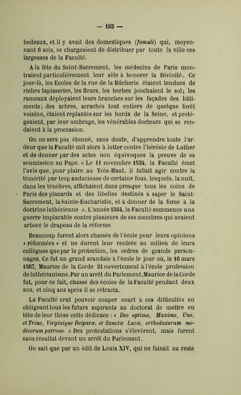 bedeaux, et il y avait des domestiques (famuli) qui, moyen- nant 6 sols, se chargeaient de distribuer par toute la ville ces largesses de la Faculté. A la fête du Saint-Sacrement, les médecins de Paris mon- traient particulièrement leur zèle à honorer la Divinité. Ce jour-là, les Ecoles de la rue de la Bûcherie étaient tendues de riches tapisseries, les fleurs, les herbes jonchaient le sol; les rameaux déployaient leurs branches sur les façades des bâti- ments; des arbres, arrachés tout entiers de quelque forêt voisine, étaient replantés sur les bords de la Seine, et proté- geaient, par leur ombrage, les vénérables docteurs qui se ren- daient à la procession. On ne sera pas étonné, sans doute, d’apprendre toute l’ar- deur que la Faculté mit alors à lutter contre l’hérésie de Luther et de donner par des actes non équivoques la preuve de sa soumission au Pape. « Le 11 novembre 1534, la Faculté émet l’avis que, pour plaire .au Très-Haut, il fallait agir contre la témérité par trop audacieuse de certains fous, lesquels, la nuit, dans les ténèbres, affichaient dans presque tous les coins de • Paris des placards et des libelles destinés à saper le Saint- Sacrement, la Sainte-Eucharistie, et à donner de la force à la doctrine luthérienne ». L’année 1564, la Faculté commence une guerre implacable contre plusieurs de ses membres qui avaient arboré le drapeau de la réforme. Beaucoup furent alors chassés de l’école pour leurs opinions f réformées » et ne durent leur rentrée au milieu de leurs collègues que par la protection, les ordres de grands person- nages. Ce fut un grand scandale à l’école le jour où, le 16 mars 1567, Maurice de la Corde fit ouvertement à l’école profession deluthérianisme.Par un arrêt du Parlement,MauricedelaCorde fut, pour ce fait, chassé des écoles de la Faculté pendant deux ans, et cinq ans après il se rétracta. La Faculté crut pouvoir couper court à ces difficultés en obligeant tous les futurs aspirants au doctorat de mettre en tête de leur thèse cette dédicace : « Deo optimo, Maximo, Uno, etTrino, Yirginique Deiparœ, et Sanctœ Lucæ, orthodoxorum me- dicorum patrono. » Des protestations s’élevèrent, mais furent sans résultat devant un arrêt du Parlement. On sait que par un édit de Louis XIV, qui ne faisait au reste