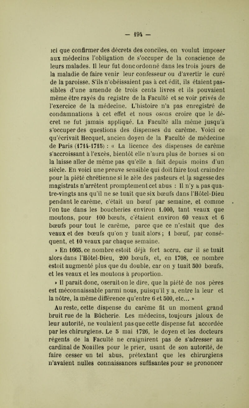 ici que confirmer des décrets des conciles, on voulut imposer aux médecins l’obligation de s’occuper de la conscience de leurs malades. Il leur fut donc ordonné dans les trois jours de la maladie de faire venir leur confesseur ou d’avertir le curé de la paroisse. S’ils n’obéissaient pas à cet édit, ils étaient pas- sibles d’une amende de trois cents livres et ils pouvaient même être rayés du registre de la Faculté et se voir privés de l’exercice de la médecine. L’histoire n’a pas enregistré de condamnations à cet effet et nous osons croire que le dé- cret ne fut jamais appliqué. La Faculté alla même jusqu’à s’occuper des questions des dispenses du carême. Voici ce qu’écrivait Hecquet, ancien doyen de la Faculté de médecine de Paris (1714-1715) : « La licence des dispenses de carême s’accroissant à l’excès, bientôt elle n’aura plus de bornes si on la laisse aller de même pas qu’elle a fait depuis moins d'un siècle. En voici une preuve sensible qui doit faire tout craindre pour la piété chrétienne si le zèle des pasteurs et l£ sagesse des magistrats n’arrêtent promptement cet abus : Il n’y a pas qua- tre-vingts ans qu’il ne se tuait que six bœufs dans l’Hôtel-Dieu pendant le carême, c’était un bœuf par semaine, et comme l’on tue dans les boucheries environ 1.000, tant veaux que moutons, pour 100 bœufs, c'étaient environ 60 veaux et 6 bœufs pour tout le carême, parce que ce n’estait que des veaux et des bœufs qu’on y tuait alors ; 1 bœuf, par consé- quent, et 10 veaux par chaque semaine. » En 1665, ce nombre estoit déjà fort accru, car il se tuait alors dans l’Hôtel-Dieu, 200 bœufs, et, en 1708, ce nombre estoit augmenté plus que du double, car on y tuait 500 bœufs, et les veaux et les moutons à proportion. » Il parait donc, oserait-on le dire, que la piété de nos pères est méconnaissable parmi nous, puisqu'il y a, entre la leur et la nôtre, la même différence qu’entre 6 et 500, etc... » Au reste, cette dispense du carême fit un moment grand bruit rue de la Bûcherie. Les médecins, toujours jaloux de leur autorité, ne voulaient pas que cette dispense fut accordée par les chirurgiens. Le 5 mai 1726, le doyen et les docteurs régents de la Faculté ne craignirent pas de s’adresser au cardinal de Noailles pour le prier, usant de son autorité, de faire cesser un tel abus, prétextant que les chirurgiens n’avaient nulles connaissances suffisantes pour se prononcer