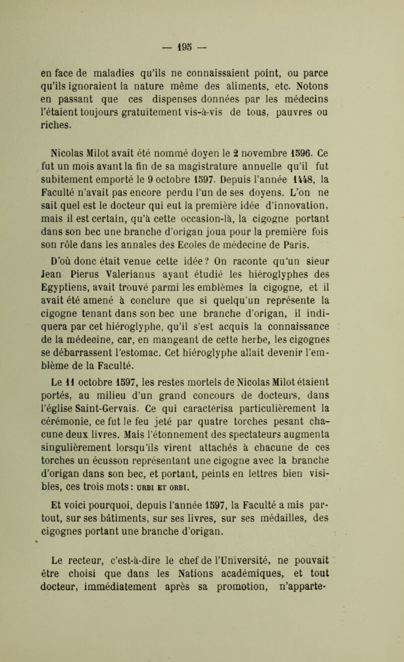 en face de maladies qu’ils ne connaissaient point, ou parce qu’ils ignoraient la nature même des aliments, etc. Notons en passant que ces dispenses données par les médecins l’étaient toujours gratuitement vis-à-vis de tous, pauvres ou riches. Nicolas Milot avait été nommé doyen le 2 novembre 1596. Ce fut un mois avant la fin de sa magistrature annuelle qu’il fut subitement emporté le 9 octobre 1597. Depuis l’année 1448, la Faculté n’avait pas encore perdu l’un de ses doyens. L’on ne sait quel est le docteur qui eut la première idée d’innovation, mais il est certain, qu’à cette occasion-là, la cigogne portant dans son bec une branche d’origan joua pour la première fois son rôle dans les annales des Ecoles de médecine de Paris. D’où donc était venue cette idée? On raconte qu’un sieur Jean Pierus Valerianus ayant étudié les hiéroglyphes des Egyptiens, avait trouvé parmi les emblèmes la cigogne, et il avait été amené à conclure que si quelqu’un représente la cigogne tenant dans son bec une branche d’origan, il indi- quera par cet hiéroglyphe, qu’il s’est acquis la connaissance de la médecine, car, en mangeant de cette herbe, les cigognes se débarrassent l’estomac. Cet hiéroglyphe allait devenir l’em- blème de la Faculté. Le 11 octobre 1597, les restes mortels de Nicolas Milot étaient portés, au milieu d’un grand concours de docteurs, dans l’église Saint-Gervais. Ce qui caractérisa particulièrement la cérémonie, ce fut le feu jeté par quatre torches pesant cha- cune deux livres. Mais l’étonnement des spectateurs augmenta singulièrement lorsqu’ils virent attachés à chacune de ces torches un écusson représentant une cigogne avec la branche d’origan dans son bec, et portant, peints en lettres bien visi- bles, ces trois mots : urbi et orbt. Et voici pourquoi, depuis l’année 1597, la Faculté a mis par- tout, sur ses bâtiments, sur ses livres, sur ses médailles, des cigognes portant une branche d’origan. Le recteur, c’est-à-dire le chef de l’Université, ne pouvait être choisi que dans les Nations académiques, et tout docteur, immédiatement après sa promotion, n’apparte*