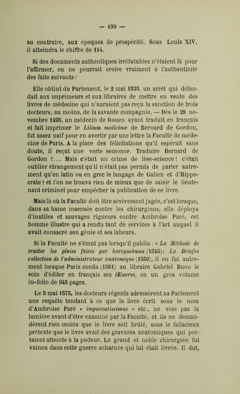 au contraire, aux époques de prospérité. Sous Louis XIV, il atteindra le chiffre de 114. Si des documents authentiques irréfutables n’étaient là pour 1’affirmer, on ne pourrait croire vraiment à l’authenticité des faits suivants : Elle obtint du Parlement, le 2 mai 1535, un arrêt qui défen- dait aux imprimeurs et aux libraires de mettre en vente des livres de médecine qui n’auraient pas reçu la sanction de trois docteurs, au moins, de la savante compagnie. — Dès le 28 no- vembre 1495, un médecin de Rouen ayant traduit en français et fait imprimer le Lilium medicinœ de Bernard de Gordon, fut assez naïf pour en avertir par une lettre la Faculté de méde- cine de Paris. A la place des félicitations qu’il espérait sans doute, il reçut une verte semonce. Traduire Bernard de Gordon !... Mais c’était un crime de lèse-science! c’était oublier étrangement qu’il n’était pas permis de parler autre- ment qu’en latin ou en grec le langage de Galien et d’Hippo- crate ! et l’on ne trouva rien de mieux que de saisir le lieute- nant criminel pour empêcher la publication de ce livre. Mais là où la Faculté doit être sévèrement jugée, c’est lorsque, dans sa haine insensée contre les chirurgiens, elle déploya d’inutiles et sauvages rigueurs contre Ambroise Paré, cet homme illustre qui a rendu tant de services à l’art auquel il avait consacré son génie et ses labeurs. Si la Faculté ne s’émut pas lorsqu’il publia : « La Méthode de traiter les plaies faites par harcquebuses (1545); La Briefve collection de Vadministrateur anatomique (1550), il en fut autre- ment lorsque Paris confia (1561) au libraire Gabriel Buon le soin d’éditer en français ses Œuvres, en un gros volume in-folio de 945 pages. Le 5 mai 1575, les docteurs régents adressèrent au Parlement une requête tendant à ce que le livre écrit sous le nom d’Ambroise Paré « impuventissimus » etc., ne voie pas la lumière avant d’être examiné par la Faculté, et ils ne deman- dèrent rien moins que le livre soit brûlé, sous le fallacieux prétexte que le livre avait des gravures anatomiques qui por- taient atteinte à la pudeur. Le grand et noble chirurgien fut vaincu dans cette guerre acharnée qui lui était livrée. 11 dut,