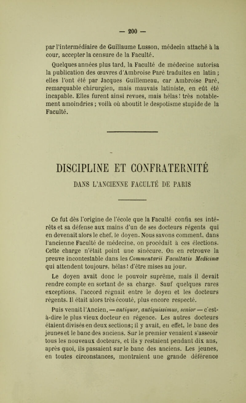 par l’intermédiaire de Guillaume Lusson, médecin attaché à la cour, accepter la censure de la Faculté. Quelques années plus tard, la Faculté de médecine autorisa la publication des œuvres d’Ambroise Paré traduites en latin ; elles l’ont été par Jacques Guillemeau, car Ambroise Paré, remarquable chirurgien, mais mauvais latiniste, en eût été incapable. Elles furent ainsi revues, mais hélas ! très notable- ment amoindries ; voilà où aboutit le despotisme stupide de la Faculté. DISCIPLINE ET CONFRATERNITÉ DANS L’ANCIENNE FACULTÉ DE PARIS Ce fut dès l’origine de l’école que la Faculté confia ses inté- rêts et sa défense aux mains d’un de ses docteurs régents qui en devenait alors le chef, le doyen. Nous savons comment, dans l’ancienne Faculté de médecine, on procédait à ces élections. Cette charge n’était point une sinécure. On en retrouve la preuve incontestable dans les Commentarii Facultatis Medicinœ qui attendent toujours, hélas! d’être mises au jour. Le doyen avait donc le pouvoir suprême, mais il devait rendre compte en sortant de sa charge. Sauf quelques rares exceptions, l’accord régnait entre le doyen et les docteurs régents. Il était alors très écouté, plus encore respecté. Puis venait l’Ancien, — antiquor, antiquissimus, senior — c’est- à-dire le plus vieux docteur en régence. Les autres docteurs étaient divisés en deux sections; il y avait, en effet, le banc des jeunes et le banc des anciens. Sur le premier venaient s'asseoir tous les nouveaux docteurs, et ils y restaient pendant dix ans, après quoi, ils passaient sur le banc des anciens. Les jeunes, en toutes circonstances, montraient une grande déférence