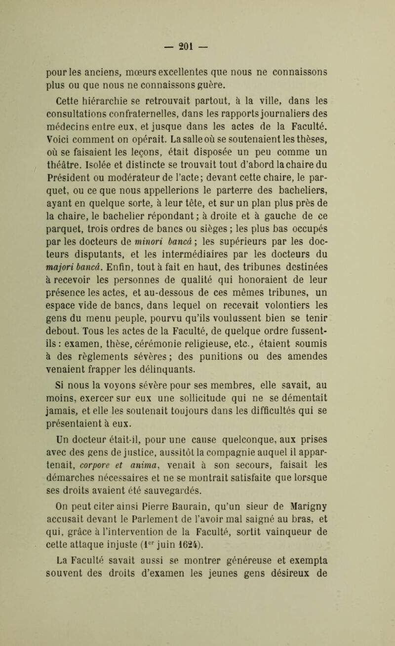 pour les anciens, mœurs excellentes que nous ne connaissons plus ou que nous ne connaissons guère. Cette hiérarchie se retrouvait partout, à la ville, dans les consultations confraternelles, dans les rapports journaliers des médecins entre eux, et jusque dans les actes de la Faculté. Voici comment on opérait. La salle où se soutenaient les thèses, où se faisaient les leçons, était disposée un peu comme un théâtre. Isolée et distincte se trouvait tout d’abord la chaire du Président ou modérateur de l’acte; devant cette chaire, le par- quet, ou ce que nous appellerions le parterre des bacheliers, ayant en quelque sorte, à leur tête, et sur un plan plus près de la chaire, le bachelier répondant ; à droite et à gauche de ce parquet, trois ordres de bancs ou sièges ; les plus bas occupés par les docteurs de minori bancâ ; les supérieurs par les doc- teurs disputants, et les intermédiaires par les docteurs du majori bancâ. Enfin, tout à fait en haut, des tribunes destinées à recevoir les personnes de qualité qui honoraient de leur présence les actes, et au-dessous de ces mêmes tribunes, un espace vide de bancs, dans lequel on recevait volontiers les gens du menu peuple, pourvu qu’ils voulussent bien se tenir debout. Tous les actes de la Faculté, de quelque ordre fussent- ils: examen, thèse, cérémonie religieuse, etc., étaient soumis à des règlements sévères ; des punitions ou des amendes venaient frapper les délinquants. Si nous la voyons sévère pour ses membres, elle savait, au moins, exercer sur eux une sollicitude qui ne se démentait jamais, et elle les soutenait toujours dans les difficultés qui se présentaient à eux. Un docteur était-il, pour une cause quelconque, aux prises avec des gens de justice, aussitôt la compagnie auquel il appar- tenait, corpore et anima, venait à son secours, faisait les démarches nécessaires et ne se montrait satisfaite que lorsque ses droits avaient été sauvegardés. On peut citer ainsi Pierre Baurain, qu’un sieur de Marigny accusait devant le Parlement de l’avoir mal saigné au bras, et qui, grâce à l’intervention de la Faculté, sortit vainqueur de cette attaque injuste (1er juin 1624). La Faculté savait aussi se montrer généreuse et exempta souvent des droits d’examen les jeunes gens désireux de