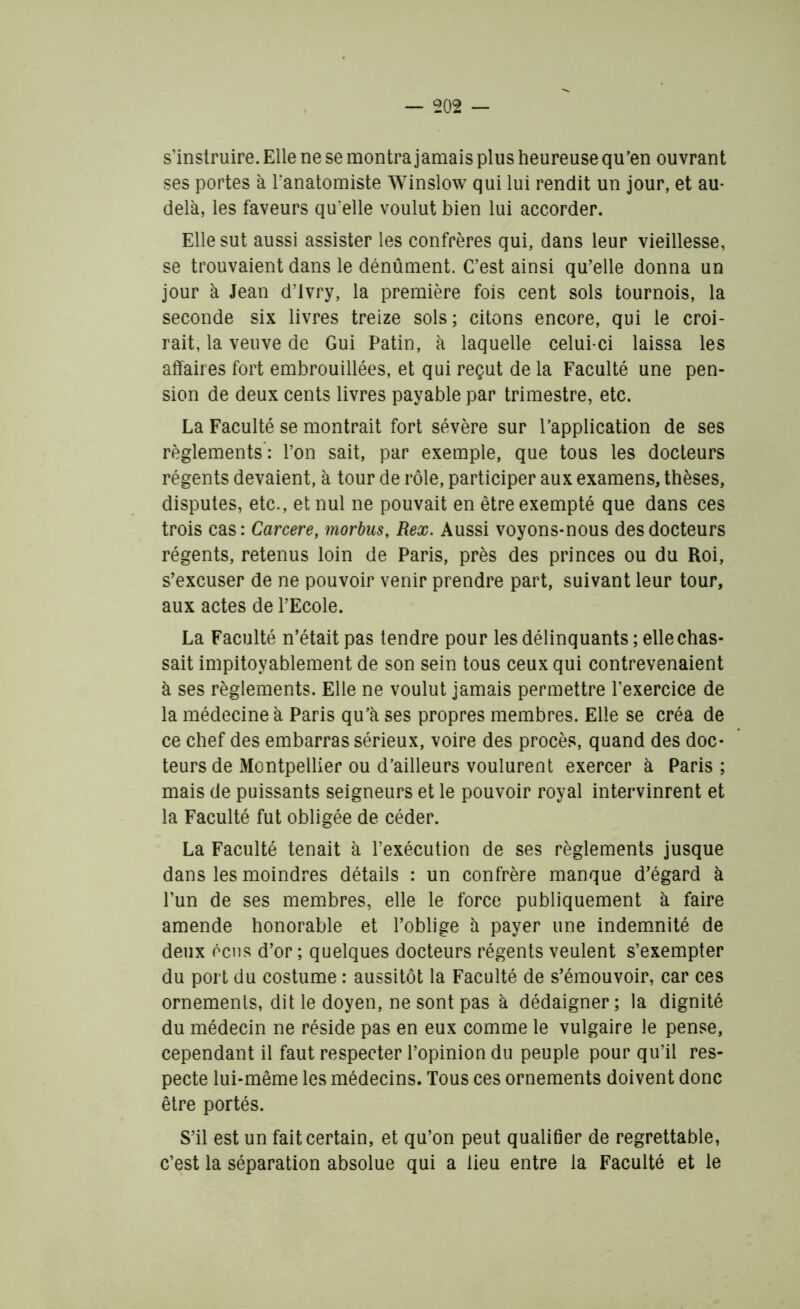 s’instruire. Elle ne se montra jamais plus heureuse qu’en ouvrant ses portes à l'anatomiste Winslow qui lui rendit un jour, et au- delà, les faveurs qu elle voulut bien lui accorder. Elle sut aussi assister les confrères qui, dans leur vieillesse, se trouvaient dans le dénûment. C’est ainsi qu’elle donna un jour à Jean d’ivry, la première fois cent sols tournois, la seconde six livres treize sols ; citons encore, qui le croi- rait, la veuve de Gui Patin, à laquelle celui-ci laissa les affaires fort embrouillées, et qui reçut de la Faculté une pen- sion de deux cents livres payable par trimestre, etc. La Faculté se montrait fort sévère sur l’application de ses règlements : l’on sait, par exemple, que tous les docteurs régents devaient, à tour de rôle, participer aux examens, thèses, disputes, etc., et nul ne pouvait en être exempté que dans ces trois cas: Carcere, morbus, Rex. Aussi voyons-nous des docteurs régents, retenus loin de Paris, près des princes ou du Roi, s’excuser de ne pouvoir venir prendre part, suivant leur tour, aux actes de l’Ecole. La Faculté n’était pas tendre pour les délinquants ; elle chas- sait impitoyablement de son sein tous ceux qui contrevenaient à ses règlements. Elle ne voulut jamais permettre l’exercice de la médecine à Paris qu’à ses propres membres. Elle se créa de ce chef des embarras sérieux, voire des procès, quand des doc- teurs de Montpellier ou d’ailleurs voulurent exercer à Paris ; mais de puissants seigneurs et le pouvoir royal intervinrent et la Faculté fut obligée de céder. La Faculté tenait à l’exécution de ses règlements jusque dans les moindres détails : un confrère manque d’égard à l’un de ses membres, elle le force publiquement à faire amende honorable et l’oblige à payer une indemnité de deux écus d’or ; quelques docteurs régents veulent s’exempter du port du costume : aussitôt la Faculté de s’émouvoir, car ces ornements, dit le doyen, ne sont pas à dédaigner ; la dignité du médecin ne réside pas en eux comme le vulgaire le pense, cependant il faut respecter l’opinion du peuple pour qu’il res- pecte lui-même les médecins. Tous ces ornements doivent donc être portés. S’il est un fait certain, et qu’on peut qualifier de regrettable, c’est la séparation absolue qui a lieu entre la Faculté et le