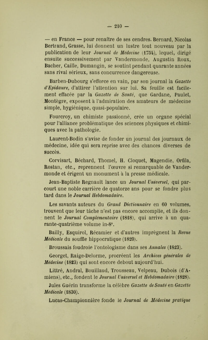 — en France — pour renaître de ses cendres. Bernard, Nicolas Bertrand, Grasse, lui donnent un lustre tout nouveau par la publication de leur Journal de Médecine (1754), lequel, dirigé ensuite successivement par Vandermonde, Augustin Roux, Bâcher, Caille, Dumangin, se soutint pendant quarante années sans rival sérieux, sans concurrence dangereuse. Barben-Dubourg s’efforce en vain, par son journal la Gazette d'Epidaure, d’attirer l’attention sur lui. Sa feuille est facile- ment effacée par la Gazette de Santé, que Gardane, Paulet, Montègre, exposent à l’admiration des amateurs de médecine simple, hygiénique, quasi-populaire. Fourcroy, un chimiste passionné, crée un organe spécial pour l’alliance problématique des sciences physiques et chimi- ques avec la pathologie. Laurent-Bodin s’avise de fonder un journal des journaux de médecine, idée qui sera reprise avec des chances diverses de succès. Corvisart, Béchard, Thomel, H. Cloquet, Magendie, Orfila, Rostan, etc., reprennent l’œuvre si remarquable de Vander- monde et érigent un monument à la presse médicale. Jean-Baptiste Régnault lance un Journal Universel, qui par- court une noble carrière de quatorze ans pour se fondre plus tard dans le Journal Hebdomadaire. Les savants auteurs du Grand Dictionnaire en 60 volumes, trouvent que leur tâche n’est pas encore accomplie, et ils don- nent le Journal Complémentaire (1818), qui arrive à un qua- rante-quatrième volume in-8°. Bailly, Esquirol, Récamier et d’autres imprègnent la Revue Médicale du souffle hippocratique (1820). Broussais foudroie l’ontologisme dans ses Annales (1823). Georget, Raige-Delorme, procréent les Archives générales de Médecine (1823) qui sont encore debout aujourd’hui. Littré, Andral, Bouillaud, Trousseau, Velpeau, Dubois (d’A- miens), etc., fondent le Journal Universel et Hebdomadaire (1828). Jules Guérin transforme la célèbre Gazette de Santé en Gazette Médicale (1830). Lucas-Championnière fonde le Journal de Médecine pratique