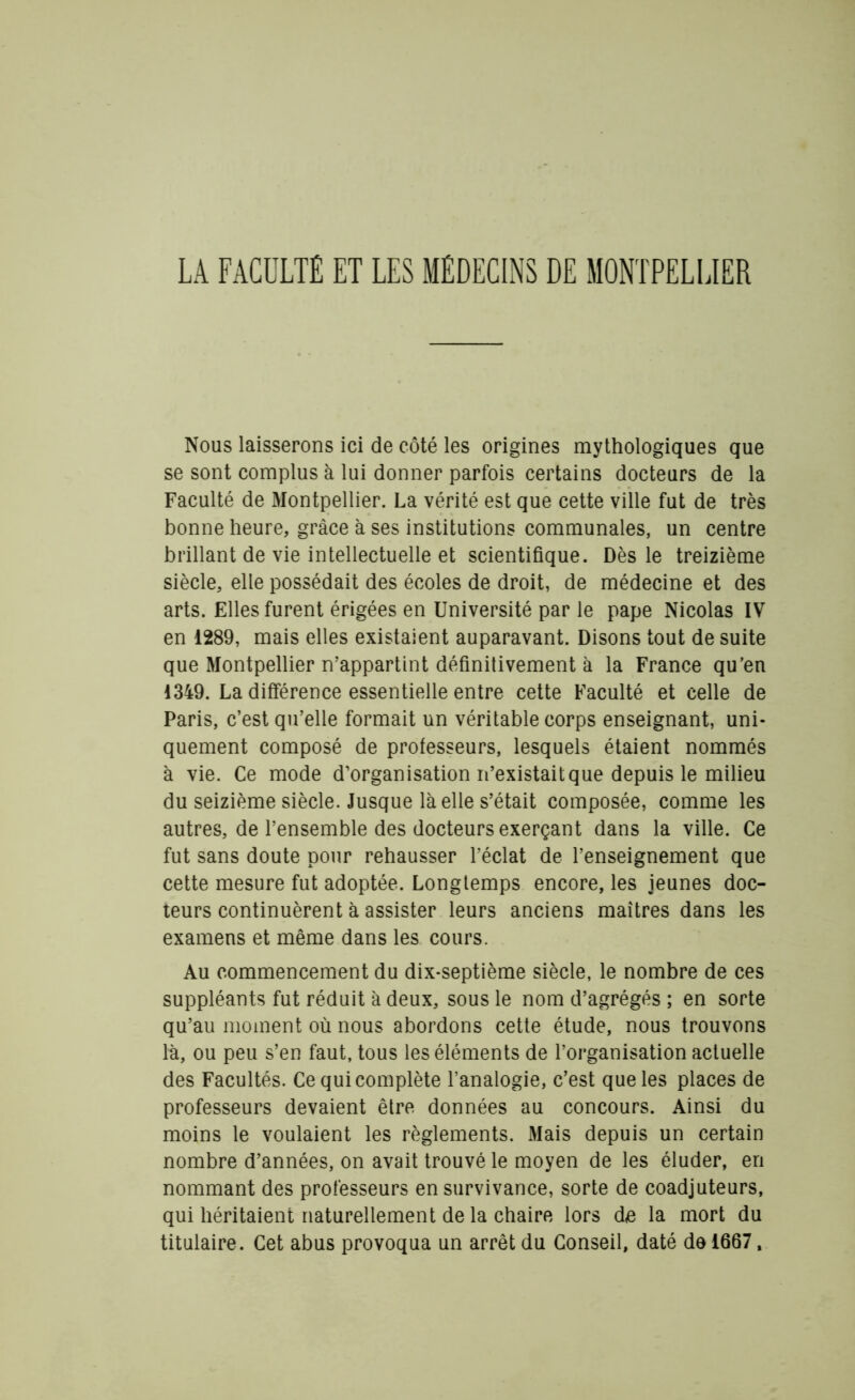 LA FACULTÉ ET LES MÉDECINS DE MONTPELLIER Nous laisserons ici de côté les origines mythologiques que se sont complus à lui donner parfois certains docteurs de la Faculté de Montpellier. La vérité est que cette ville fut de très bonne heure, grâce à ses institutions communales, un centre brillant de vie intellectuelle et scientifique. Dès le treizième siècle, elle possédait des écoles de droit, de médecine et des arts. Elles furent érigées en Université par le pape Nicolas IV en 1289, mais elles existaient auparavant. Disons tout de suite que Montpellier n’appartint définitivement à la France qu’en 1349. La différence essentielle entre cette Faculté et celle de Paris, c’est qu’elle formait un véritable corps enseignant, uni- quement composé de professeurs, lesquels étaient nommés à vie. Ce mode d’organisation n’existait que depuis le milieu du seizième siècle. Jusque là elle s’était composée, comme les autres, de l’ensemble des docteurs exerçant dans la ville. Ce fut sans doute pour rehausser l’éclat de l’enseignement que cette mesure fut adoptée. Longtemps encore, les jeunes doc- teurs continuèrent à assister leurs anciens maîtres dans les examens et même dans les cours. Au commencement du dix-septième siècle, le nombre de ces suppléants fut réduit à deux, sous le nom d’agrégés ; en sorte qu’au moment où nous abordons cette étude, nous trouvons là, ou peu s’en faut, tous les éléments de l’organisation actuelle des Facultés. Ce qui complète l’analogie, c’est que les places de professeurs devaient être données au concours. Ainsi du moins le voulaient les règlements. Mais depuis un certain nombre d’années, on avait trouvé le moyen de les éluder, en nommant des professeurs en survivance, sorte de coadjuteurs, qui héritaient naturellement de la chaire lors de la mort du titulaire. Cet abus provoqua un arrêt du Conseil, daté de 1667,