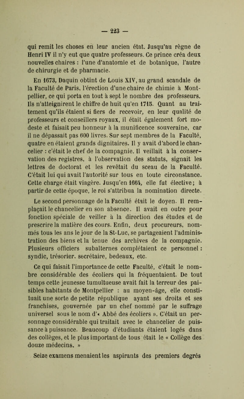 qui remit les choses en leur ancien état. Jusqu’au règne de Henri IV il n’y eut que quatre professeurs. Ce prince créa deux nouvelles chaires : l’une d’anatomie et de botanique, l’autre de chirurgie et de pharmacie. En 1673, Daquin obtint de Louis XIV, au grand scandale de la Faculté de Paris, l’érection d’une chaire de chimie à Mont- pellier, ce qui porta en tout à sept le nombre des professeurs. Ils n’atteignirent le chiffre de huit qu’en 1715. Quant au trai- tement qu’ils étaient si fiers de recevoir, en leur qualité de professeurs et conseillers royaux, il était également fort mo- deste et faisait peu honneur à la munificence souveraine, car il ne dépassait pas 600 livres. Sur sept membres de la Faculté, quatre en étaient grands dignitaires. Il y avait d’abord le chan- celier : c’était le chef de la compagnie. Il veillait à la conser- vation des registres, à l’observation des statuts, signait les lettres de doctorat et les revêtait du sceau de la Faculté. C’était lui qui avait l’autorité sur tous en toute circonstance. Cette charge était viagère. Jusqu’en 1664, elle fut élective; à partir de cette époque, le roi s’attribua la nomination directe. Le second personnage de la Faculté était le doyen. Il rem- plaçait le chancelier en son absence. Il avait en outre pour fonction spéciale de veiller à la direction des études et de prescrire la matière des cours. Enfin, deux procureurs, nom- més tous les ans le jour de la St-Luc, se partageaient l’adminis- tration des biens et la tenue des archives de la compagnie. Plusieurs officiers subalternes complétaient ce personnel : syndic, trésorier, secrétaire, bedeaux, etc. Ce qui faisait l’importance de cette Faculté, c’était le nom- bre considérable des écoliers qui la fréquentaient. De tout temps cette jeunesse tumultueuse avait fait la terreur des pai- sibles habitants de Montpellier : au moyen-âge, elle consti- tuait une sorte de petite république ayant ses droits et ses franchises, gouvernée par un chef nommé par le suffrage universel sous le nom d’« Abbé des écoliers ». C’était un per- sonnage considérable qui traitait avec le chancelier de puis- sance à puissance. Beaucoup d’étudiants étaient logés dans des collèges, et le plus important de tous était le « Collège des douze médecins. » Seize examens menaient les aspirants des premiers degrés