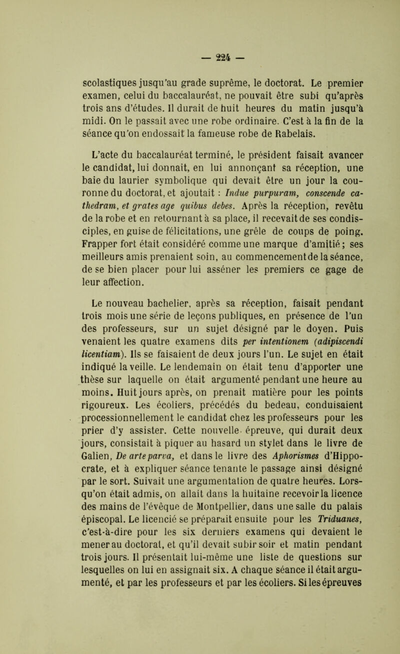 scolastiques jusqu’au grade suprême, le doctorat. Le premier examen, celui du baccalauréat, ne pouvait être subi qu’après trois ans d’études. Il durait de huit heures du matin jusqu’à midi. On le passait avec une robe ordinaire. C’est à la fin de la séance qu’on endossait la fameuse robe de Rabelais. L’acte du baccalauréat terminé, le président faisait avancer le candidat, lui donnait, en lui annonçant sa réception, une baie du laurier symbolique qui devait être un jour la cou- ronne du doctorat, et ajoutait : Indue purpuram., conscende ca- thedram, et grates âge quibus debes. Après la réception, revêtu de la robe et en retournant à sa place, il recevait de ses condis- ciples, en guise de félicitations, une grêle de coups de poing. Frapper fort était considéré comme une marque d’amitié; ses meilleurs amis prenaient soin, au commencementde la séance, de se bien placer pour lui asséner les premiers ce gage de leur affection. Le nouveau bachelier, après sa réception, faisait pendant trois mois une série de leçons publiques, en présence de l’un des professeurs, sur un sujet désigné par le doyen. Puis venaient les quatre examens dits per intentionem (adipiscendi licentiam). Ils se faisaient de deux jours l’un. Le sujet en était indiqué la veille. Le lendemain on était tenu d’apporter une thèse sur laquelle on était argumenté pendant une heure au moins. Huit jours après, on prenait matière pour les points rigoureux. Les écoliers, précédés du bedeau, conduisaient processionnellement le candidat chez les professeurs pour les prier d’y assister. Cette nouvelle épreuve, qui durait deux jours, consistait à piquer au hasard un stylet dans le livre de Galien, De arteparva, et dans le livre des Aphorismes d’Hippo- crate, et à expliquer séance tenante le passage ainsi désigné par le sort. Suivait une argumentation de quatre heures. Lors- qu’on était admis, on allait dans la huitaine recevoir la licence des mains de l’évêque de Montpellier, dans une salle du palais épiscopal. Le licencié se préparait ensuite pour les Triduanes, c’est-à-dire pour les six derniers examens qui devaient le mener au doctoral, et qu’il devait subir soir et matin pendant trois jours. Il présentait lui-même une liste de questions sur lesquelles on lui en assignait six. A chaque séance il était argu- menté, et par les professeurs et par les écoliers. Si les épreuves