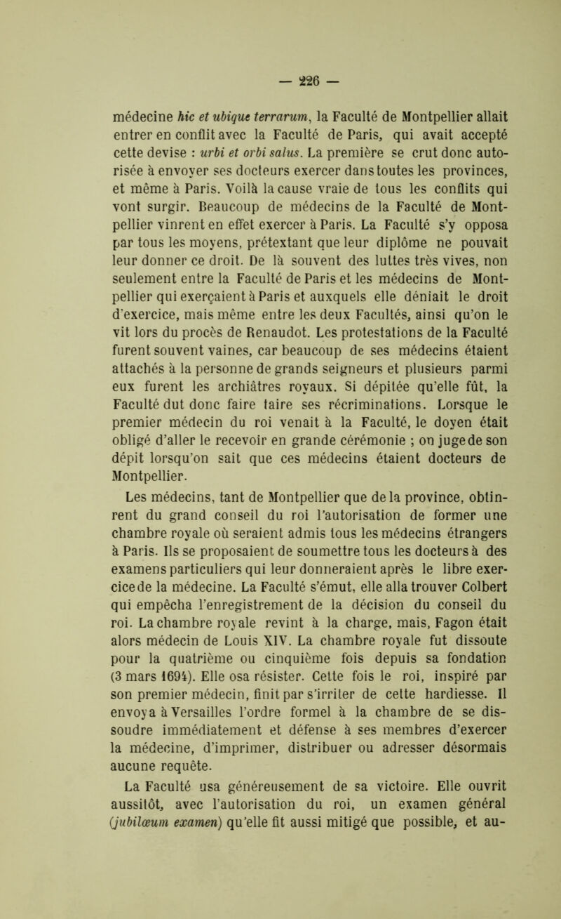 médecine hic et ubique terrarum, la Faculté de Montpellier allait entrer en conflit avec la Faculté de Paris, qui avait accepté cette devise : urbi et orbi salus. La première se crut donc auto- risée à envoyer ses docteurs exercer dans toutes les provinces, et même à Paris. Voilà la cause vraie de tous les conflits qui vont surgir. Beaucoup de médecins de la Faculté de Mont- pellier vinrent en effet exercer à Paris. La Faculté s’y opposa par tous les moyens, prétextant que leur diplôme ne pouvait leur donner ce droit. De là souvent des luttes très vives, non seulement entre la Faculté de Paris et les médecins de Mont- pellier qui exerçaient à Paris et auxquels elle déniait le droit d’exercice, mais même entre les deux Facultés, ainsi qu’on le vit lors du procès de Renaudot. Les protestations de la Faculté furent souvent vaines, car beaucoup de ses médecins étaient attachés à la personne de grands seigneurs et plusieurs parmi eux furent les archiâtres royaux. Si dépitée qu’elle fût, la Faculté dut donc faire taire ses récriminations. Lorsque le premier médecin du roi venait à la Faculté, le doyen était obligé d’aller le recevoir en grande cérémonie ; on juge de son dépit lorsqu’on sait que ces médecins étaient docteurs de Montpellier. Les médecins, tant de Montpellier que delà province, obtin- rent du grand conseil du roi l’autorisation de former une chambre royale où seraient admis tous les médecins étrangers à Paris. Ils se proposaient de soumettre tous les docteurs à des examens particuliers qui leur donneraient après le libre exer- cice de la médecine. La Faculté s’émut, elle alla trouver Colbert qui empêcha l’enregistrement de la décision du conseil du roi. La chambre royale revint à la charge, mais, Fagon était alors médecin de Louis XIV. La chambre royale fut dissoute pour la quatrième ou cinquième fois depuis sa fondation (3 mars 1694). Elle osa résister. Cette fois le roi, inspiré par son premier médecin, finit par s’irriter de cette hardiesse. Il envoya à Versailles l’ordre formel à la chambre de se dis- soudre immédiatement et défense à ses membres d’exercer la médecine, d’imprimer, distribuer ou adresser désormais aucune requête. La Faculté usa généreusement de sa victoire. Elle ouvrit aussitôt, avec l’autorisation du roi, un examen général (jubilœum examen) qu’elle fit aussi mitigé que possible, et au-