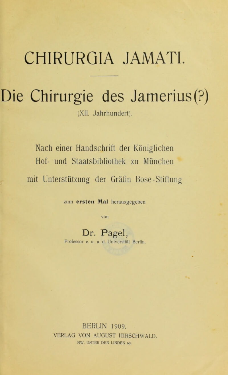 CHIRURGIA JAMATI. Die Chirurgie des Jamerius(?) (XII. Jahrhundert). Nach einer Handschrift der Königlichen Hof- und Staatsbibliothek zu München mit Unterstützung der Grälin Bose-Stiftung zum ersten Mal herausgegeben Dr. Pagel, Professor e. o. a. d. Universität Berlin. BHRLIN 1909. VERLAG VON AUGUST HIRSCHWALD. NW. UNTER DEN LINDEN 68.