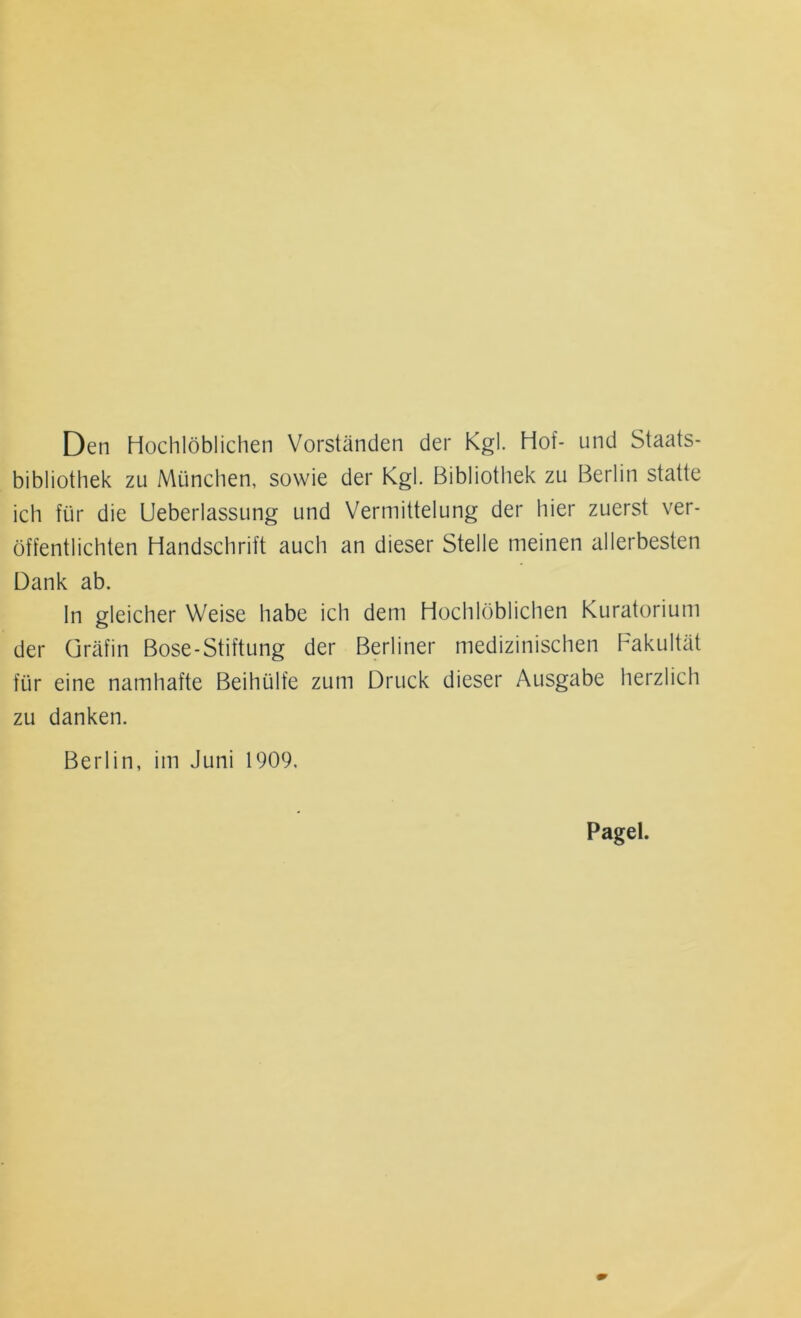 Den Hochlöblichen Vorständen der Kgl. Hof- und Staats- bibliothek zu München, sowie der Kgl. Bibliothek zu Berlin statte ich für die Ueberlassung und Vermittelung der hier zuerst ver- öffentlichten Handschrift auch an dieser Stelle meinen allerbesten Dank ab. ln gleicher Weise habe ich dem Hochlöblichen Kuratorium der Gräfin Bose-Stiftung der Berliner medizinischen Fakultät für eine namhafte Beihülfe zum Druck dieser Ausgabe herzlich zu danken. Berlin, im Juni 1909, Pagel.