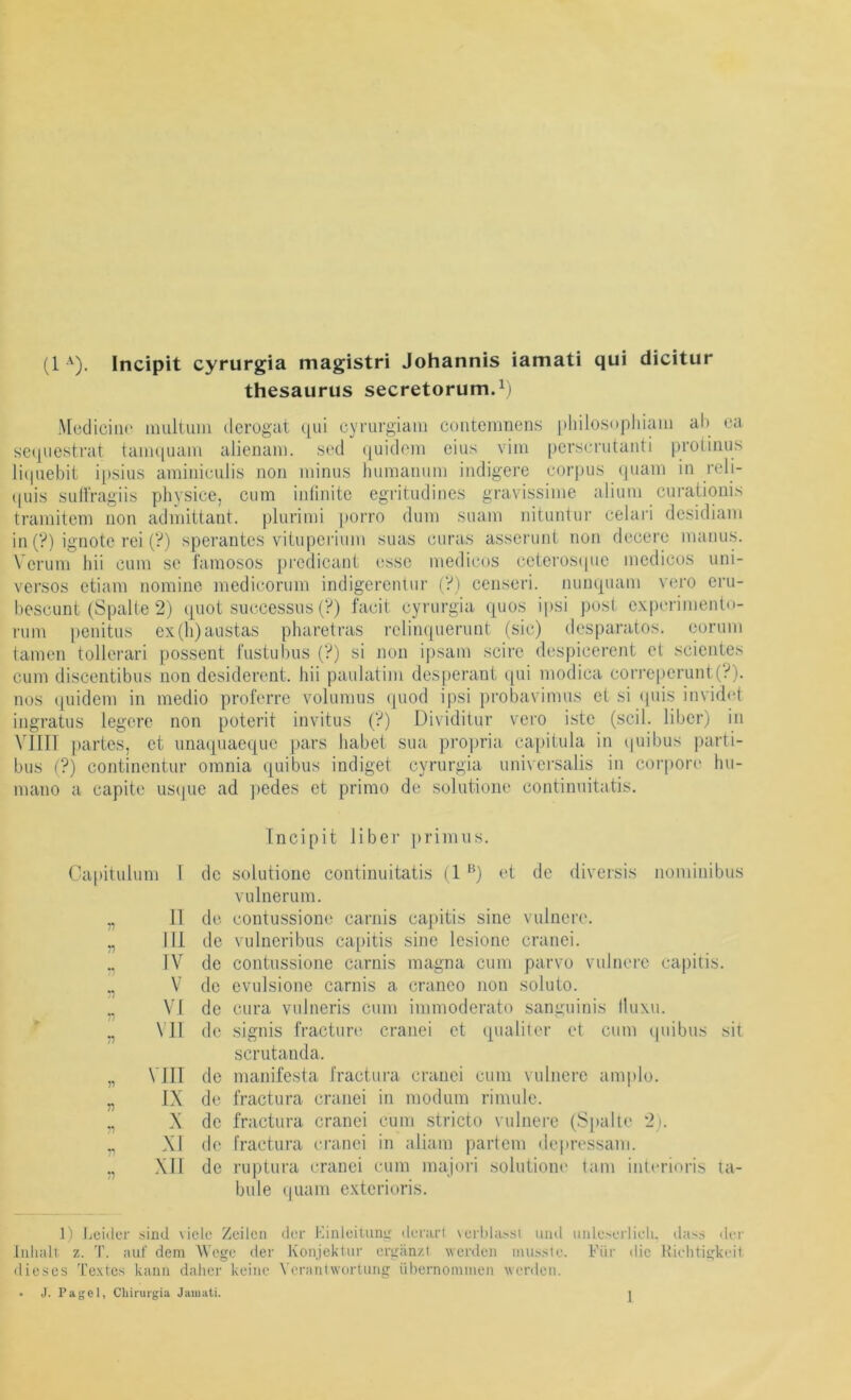 thesaurus secretorum.Vi MediciiK' multimi derogat qui cyrurgiam coiitemnens philosophiaiu ab ca sctpiestrat taiiu|uani alienani. scd (|uidem eins vini perscnitauti protiiius liipiebit i[)sius aminiculis non minus humanum indigere corpus (piain in reli- (|uis SLiHVagiis physice, cum inlinitc egritudines gravissiine alium ciiratiouis trainitem non admittant. plurimi porro dum suam nituntui' celari dcsidiam in (?) ignotc rei (V) sperantcs viiupcriuni suas curas asscrunt non flcccre manus. Verum hü cum so l'amosos predicanL esse medicos ceterosipie mcdicos uni- versos etiam nomine medicorum indigereutur (?) censeri. nunquam vero eru- bescunt (Spalte 2) quot successus (?) facit cyrurgia quos ipsi post experimentn- rum penitus ex(h)austas pharetras rclinquerunt (sic) desparatos. eoruni tarnen tollerari possent l'ustubus (?) si non ipsam scire despicerent et scientes cum discentibus non desiderent. Ini paulatim des[)erant qui modica correperunt(?). nos quidem in medio proferre volumus quod ipsi probavimus et si (piis invid(‘t ingratus legere non poterit invitus (?) Dividitur vero iste (seil, über) in Min [)artes, et imaquaeque pars habet sua projjria ca[)itula in (piibus jiarti- bus (?) continentur omnia quibus indiget cyrurgia univei’salis in coi’poiH“ hu- mano a capite usipie ad ])edes et primo de solutione continnitatis. Capitulum 1 11 n n n n n in IV V VI VII V •n vin IX X XI XII Incipit über |)rinuis. de solutione continnitatis (1 ‘^) et de diversis noniinibus vulnerum. de contussione carnis capitis sine vulnere. de vulneribus capitis sine lesione cranei. de contussione carnis magna cum parvo vulnere capitis, de evulsione carnis a craneo non soluto. de cura vulneris cum immoderato sanguinis Iluxu. de .signis fracture cranei et qualiler et cum ipiibus sit scrutanda. de manifesta l'ractura cranei cum vulnere amplo. de fractura cranei in modum rimule. de fractura cranei cum .stricto vulnere (Spalte 2). de l'ractura cranei in aliam partem depressani. de ruptura cranei cum majori solutione tarn inl(‘rioris ta- bule (|uam exterioris. 1) Loiiler .sind viele Zeilen der Kinleiniii!:' derarl \el■l.da^.sl und iiiile.seilieli. dass der Inhalt z. T. aut' dem Wege der Konjektur ergänzt werden musste. Vür die Hiehtigkeil dieses Textes kann daher keine VcrantwurUing übernommen wenlen. • J. Paget, Cliirurgia Jaiuati. 1