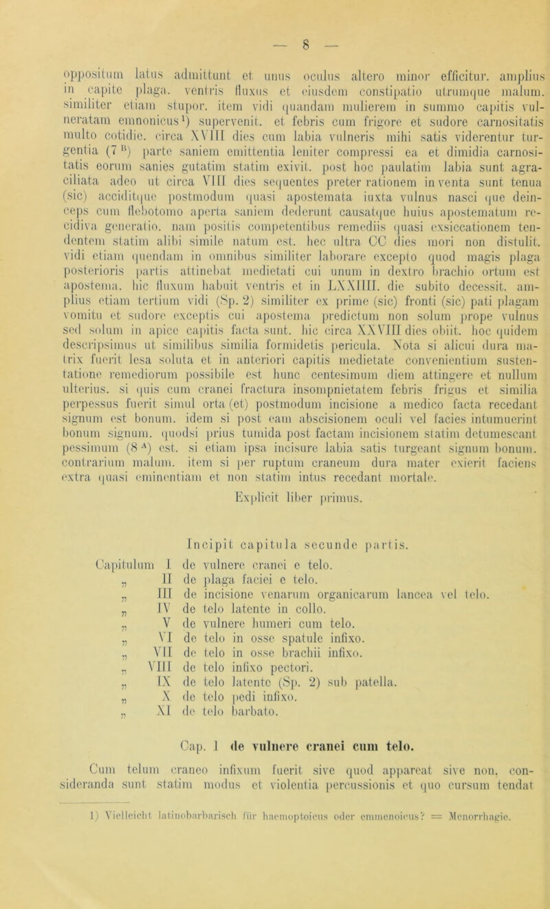 oppositiim laius admiitunt et imiis ociilus altci’O minor efficitur. aniplius m capitc [daga. ventiis Iluxiis ct ('iusdcm coristi[)atio idriini(|ne iiialiim. similiter eiiain siupor. item vidi (|uandani midierem in summo cajiitis nd- neratam emnonicus^) siipervenit. ei febris ciim frigore ei sudore caruosiiaiis midto cotidie. circa Will dies cum labia vulneris mihi satis viderentur üir- gentia (7 ’d [lartc saniem emitteidia lenitei' compi-essi ca et dimidia cariiosi- tatis eorum sanies gutatim statim exivit. post hoc jiaulatim labia sunt agra- cdiata adeo ut circa VIII dies seijuentes preter rationem in venta sunt tenua (sic) acciditi|ue postmodum quasi apostemata iuxta vulnus nasci (jue dein- ceps cum llobotomo aperta saniem dederunt caiisat(|ue liuius apostematum re- cidiva generatio. nani positis competenlibiis remediis (piasi exsiccationem ten- dentem statim alibi simile natum est. hcc ultra CG dies mori non distulit. vidi etiarn (piendam in Omnibus similitei’ laborare excej)to quod magis plaga posterioris partis attinebat medietati cui unum in dexlro bi’achio ortum est apostema. Iiic lliixum habiiit veidris et in LXXriIT. die subito decessit. am- plius etiarn tcrtiiim vidi (Sp. 2) similiter ex jirimo (sic) fronti (sic) pati plagam vomitu et sudore exceptis cui apostema predictimi non solum prope vulnus scd solum in apico capitis facta sunt, hic circa XXVJII dies obiit. hoc (juidem descripsimiis ut similibus similia formidetis |)ericula. Xota si alicui dura nia- trix fuerit lesa soluta et in antcriori capitis medietate convenientium susten- tatione remediorum possibilc est hunc centesimum diem attingere et nullum ultcrius. si quis cum cranei fractura insompnietatem febris frigus et similia perpessLis fueiat simul orta (et) postmodum incisione a medico facta recedant signum est bonum. idem si post (‘am abscisionem oculi vel facies intumuci'int borium signum. cpiodsi [irius tumida post factam incisionem siatim detumescant pessimum (8-^) est. si etiarn ipsa incisurc labia satis turgeant signum bonum. contrarium maluni. item si jier ruptum craneum dura mater cxierit l'aciens extra (juasi emiiK'ntiam et non statim intus recedant mortah'. Explicit über primus. Gapitulum f II III IV V VI VII VIII IX X XI 11 n n 11 11 11 11 11 11 Incipit capitula sccunde jiartis. de vulnere cranei c telo. de jdaga faciei e telo. de incisione venarum organicarum lancea vel lelo. de telo latente in collo. de vulnere humeri cum telo. de telo in osse spatulc infixo. de telo in osse brachii infixo. de telo inlixo pectori. de telo latente (Sji. 2) sub patella. de telo |)edi inlixo. d(‘ telo bai'bato. Cap. I de vulnere cranei cnm telo. Cum telum craneo infixum fuerit sive quod apjiarcat sive non, con- sideranda sunt statim modus et violentia percussionis et qiio cursum tendat 1) Vielleicht latinobarhariseh für liaemoploieus oder cmineiioicu.sV = .Menorrhatrie.