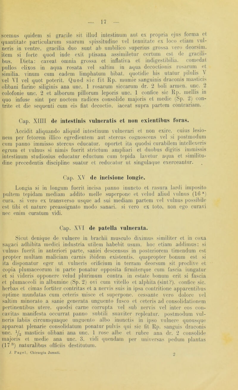 scemus (|uidem si grapile sit illud iiitestiiuini aut ex propria ejus forma et (|uaiititate [)artieidai‘um suarimi spissitudiiio vel ienuitate ex loco ctiani vul- ncris in vcntre. gracilia duo sunt ab umbilico superius grossa \ero deorsim. item si forte quod inde exit jUisana assimiletur certum cst de gracili- bus. Dieta: caveat omnia grossa et inflativa et indigestibilia. comedat pullos elixüs in a(|ua rosata vel saltim in a(|ua decoctionis rosarum ot similia. vinum cum cadom limphaiiim bibat. (juotidio bis utatur ])ilulis V vel VI vel quot poterit. Quod sic fit lIp. mumie sanguinis draconis masticis olibani farine siliginis ana unc. 1 rosarum siccarum dr. 2 boli armen, unc. 2 colofonie unc. 2 et alborum pillorum leporis unc. 1 conlice sic 11p. mellis in ([uo infuse sint per noctcm radices consolide majoris et medio (Sjj. 2) con- tritc et die sequenti cum eis fiat decoctio. iaccat supj’a partem contrariam. Cap. Xllll de intestinis vulneratis et non exieiitibiis foras. Accidit aliquando aliquid intestinum vulnerari et non exire. cuius lesio- nein per fetorem illico egredientem aut stercus cognoscens vel si postmodum cum paimo immisso stercus educaiur. oportet ita (juodsi curabilem intcllexeris egrum et vulnus si nimis fuerit stilctum ampliari et duobus digitis immissis intestinum studiosius educafur eductum cum t('pida lavelur aipia et similitu- dine precedentis discipline suatur et rcducatur ut singadacjue cxerceantur. Cap. XV de iiicisione longie. Lungia si in longum fuerit incisa panno inuncto et rasura lardi iniposito j)ullem topidam mediam addito melle superpune et velud aliud vulnus (16 cura. si vero ex transverso usque ad sui mediam partem vel vulnus possibib' est tibi et naturc preassignato modo sanari. si vcro ex toto. non ego curavi nec cnim curatum vidi. Cap. XVI de patella vuliierata. Sicut deni([ue de vulnere in brachii musculo diximus similiter et in coxa sagaci adhibita medici industria utilem habebit usum. hoc etiam addimus: si vulnus fuerit in anteriori parte. saniei descensus in posteriorem timendum est propter multam raaliciani carnis ibidem existentis. (|iia))ropter bonum est si ita disponatur eger ut vulneris orilicium in terrani deorsum sit proclive et co[)ia plumaceorum in parte ponatur opposita lirmiterque cum fascia iungatur et si videris opponere velud plurimum contra in estate bonum erit si fascia ('t piumaceoli in albumine (Sp. 2) ovi cum vitello et alpliita (sint?). eonfice sic. lierbas et cimas fortiter contritas et a nervis suis in ipsa coiitritione ap|)arentibus optime mundatas cum ceteris misce et superpone. cessante vero dolore vel saltim minorato a sanie generata unguento fusco (d ceteris ad consolidationem pertinentibus utere. (|uodsi carnc corrupta vel sub nei’vis vel inter cos con- cavitas manifesta occurrat panno subtili suavitnr n'pleatur. postmodum vul- neris labiis circum(|ua(|ue uiiguento albo inunctis in ipso vulnen' qnousipn^ appareal plenarie consolidatum ponatur pulvis (jui sic fit Hp. sanguis draconis unc. Y2 masticis olibani ana unc. 1 ros(' albe et rubre ana. dr. 2 consolid(‘ majoi-is et medie ana unc. 3. vidi (piendam |»er universas pediim plantas (17'*) naturalibus ofliciis destitutum. ,1. Page), eiiinirgia Jainati. .)