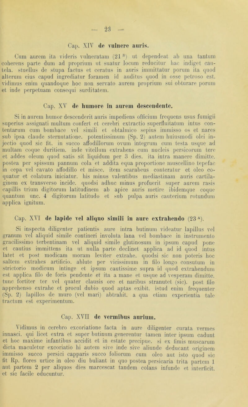 Cap. XIV de vuliiere aiiris. Cum aurem ita videris vuluerataiu (21 *’’) ul dependeat ab uiia tantum coherens parle dum ad proprium ul siiatur Jocum reducilur jiac indiget cau- lela. stuellus de stupa factus et ceratus in auris immittatur porurn ita (piod allerum eius capud ingrediatur foramen id auditus qiiod in osse petroso est. vidimus enim quandoque hoc non sei’vato aurem proprium sui ol)lurare porum et inde perpetuam consequi surditatem. Cap. XV de liumore in anrein descendente. Si in aurem liumor descenderit auris impediens officium frequens usus fumigii superius assignati multum confert et cerebri extractio superfluitaliim intus con- tentarum cum bombacc vel simili et obtalmico sepius immisso os et uares siib ipsa claiide sternulatione. potentissimum (Sp. 2) autem Imiusmodi olei in- jectio quod sic lit. in succo affodillorum ovum integrum cum testa usque ad multam coque duritiem. inde vitellum extraliens cum nuclcis ])ersicorum tere et addes oleum cpiod satis sit liquidum per ‘S dies, ita intra manei'e dimitte. postea per spissum pannum cola et addita e(iua proportione muscellino tepefac in cepa vel cavato aü'odillo et misce. item scarabeus conteratur et oleo co- quatur et colatura iniciatur. liis minus valentibus mediastinam auris cartila- ginem ex transverso incide. quodsi adhuc minus profuerit super aurem rasis capillis tidum digitorum latitudinem ab apice auris metire ibidemque coque (juantum unc. 4 digitorum latitudo et sub pulpa auris cauterium rotundum applica ignitum. Cap. XVI de lapide vel aliqno simili in anre extrahendo (23 ^). Si inspecta diligenter patientis aure intra butinum videatui- lapillus vel granum vel aliquid simile contineri involuta lana vel bombace in instrumenlo gracilissimo terbentinam vel aliquid simile glutinosum in ipsum capud pone et cautius immittcns ita ut nulla parte declinet applica ad id quod intus latet et post modicam moram leviter extralie. quodsi sic non poteris hoc sattem extrahcs artilicio. ablute per vicissimum in filo longo consutum in strictorio modicum intinge et ipsum cautissime supra id (|Uod extrahendum est applica filo de foris pendente et ita a mane et uscpie ad ves])eram dimitte. tune fortiter tcr vel quater clausis ore et naribus stranutet (sic), post filo apprehenso extrahe et procul dubio quod aptas exibit. istud enim frequenter (Sp. 2) lapillos de muro (vel mari) abti-ahit. a qua etiam experientia tale tractum est experimentum. Cap. XVII de vermibns anrinin. Vidimus in cerebro exeoriatione facta in aure diligenter curata vermes innasci. qui licet extra et super butinum generentur tarnen inter ipsum cadunt et hoc maxime infantibus accidit et in esfatc precipue. si ex limis muscarum dicta maculctur exeoriatio hi autem sive inde sive aliundc deducant originem immisso succo persici capparis succo foliorum cum oleo aut isto quod sic lit Rp. flores urtice in oleo diu buliant in ipio postea persicaria trita partem 1 aut partem 2 per aliquos dies marcescat tandem colans infunde et interficit. et sic facile educuntur.