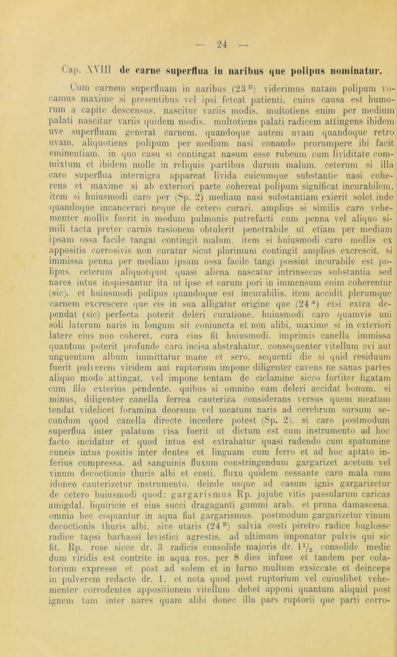 Ca]). Will de earne siiperfliia in naribiis (jiie ]>oli]ms noiiunatiir. Gmn liamein snperHuam in naribus (28 viderinms mitani polipum vo- i'ainus maximo .si prcscntibus vel ipsi foteat patienti. cuius causa est liumo- vum a capito descensns. nasciüir variis inodis, muliotiens cnim per medium palaii nascitur variis (piidem modis. muliotiens palati radicem atiingens ibidem uve superiluam generat carnem. quandoque autem uvam quandoque retro uvam. ali((uotiens polipum per medium nasi conando j)rorumpere ibi l’acit eminentiam. in (pio casu si coniingat nasum esse rubeum cum lividitate com- mixtum et ibidem molle in reliquis partibus durum malum. ceterum si illa caro supertlua inteimigra appareat livida cuicum(|ue substantie nasi cobe- rens et maxime si ab exteriori parte cohereat polipum significat incurabilem. item si huiusmodi caro |)er (Sp. 2) mediam nasi substantiam exierit solet inde ((uandoiiue incancerari ne((ue de cetero curari. amplius si similis caro vehe- menter moHis fiierit in moduni pulmonis j)uti'efacti cum penna vel alicjiio si- mili tacta preter carnis rasionem oblulerit penetrabile ut etiam ])cr mediam ipsam ossa facile tangat contingil malum. item si huiusmodi caro mollis ex appositis corrosivis non cui’atur sicut plurimum contingit amplius excrescit. si immissa penna per mediam ipsam ossa facile tangi possinr incurabile est j)0- lipus. celenim arnpiotipiot (juasi aliena nascatui’ intrinsecus substantia sed na res intus inspissantur ita ut ipse et earum pori in immensum enim coherentur (sic), et huiusmodi polipus quandoque est incurabilis. item accidit plerumqiie carnem excrescere (pie eis in sua alligatur origine que (24etsi extra de- |)endat (sic) perfecta. ])oterit deleri cui-atione. huiusmodi cai'O (juamvis uni soli laterum naris in longum sit coniuncta et non alibi, maxime si in exteriori latere eins non coheret. cura eins (il huiusmodi. imprimis canella immissa (|uantum poterit profunde caro incisa absti’ahatur. conse(]uenter vitellurn ovi aut unguentum album immittatur mane et sero. seqiienti die si (|uid residuum fuerit ])ul\ ereni vii’idem aut ruptorium impone diligenter cavens ne sanas partes aliquo modo attingat. vel impone tentam de ciclamine sicco fortiter ligatam cum lilo exterius j)endente. quibus si omnino eam deleri accidat bonum. si minus, diligenter canella ferrea cauteriza considerans versus quem meatum tendat videlicet foramina deorsum vel meatum naris ad cerebrum sursum se- CLindum quod canella directe incedere potest (Sp. 2). si caro postmodum supertlua inter palatum visa fuerit ut dictum est cum instrumento ad hoc facto incidatur et quod intus est extrahatur quasi radendo cum spatumine cuneis intus positis inter dentes et linguam cum ferro et ad hoc aptato in- ferius compressa. ad sanguinis iluxum constringendum gargarizet acetum vel vinum decoctionis tluiris albi et costi. Iluxu quidem cessante caro mala cum idoneo cauterizetur instrumento. deinde us(|ue ad casum ignis gargarizetur de cetero huiusmodi quod: gargarismus Kp. jujube vitis passularum caricas amigdal. li(piiricie et eins siicci dragaganti gummi arab. et pruna damascena. omnia hec co(|uajdur in aqua Hat gargarismus. ])Ostniodum gargarizetur vinum decoctionis thun’s albi. sive utaris (24^*) salvia costi piretro radice buglosse radice tapsi barbassi levistici agrestis. ad ultimum im])onatur ])ulvis qui sic fit. Rp. rose sicce dr. 3 radicis consolide majoris dr. C/2 consolide medie dum viridis est contrite in aqua ros. per 8 dies infuse et tandem per cola- torium expresse et j)Ost ad solem et in furno multum exsiccate et deinceps in pulveren! redacte dr. 1. et nota quod j)Ost ruptorium vel cuiuslibet vehe- menter corrodentes a|!positionem vitellurn debet a])poni quantum aliquid post ignem tarn inter nares quam alibi donec illa pars ruplorii (pie ])arti corro-