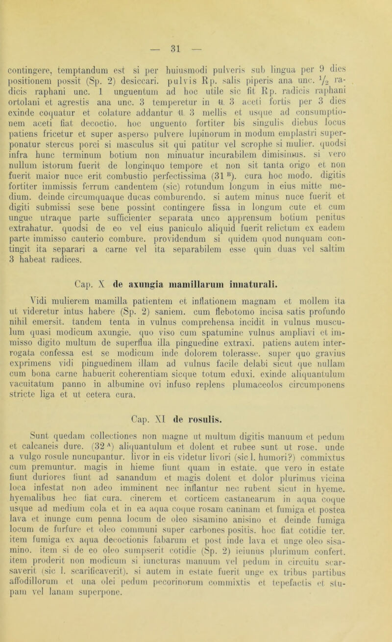 contingere, temptanclum est si i)er huiiismodi pulvci'is sub lingiui per 9 dies Positionen! possit (Sp. 2) desiccari. pulvis Rp. salis piperis ana ime. V2 dicis raphani unc. 1 unguentuin ad hoc utile sic fit K p. radicis ra|ihani ortolani et agrestis ana unc. 3 teiiipei'etur in ü. 3 aeeli iortis per 3 dies exinde cocpiatur et colature addantui’ tl 3 mellis et ustpic ad consuraptio- nem aceti hat decoctio. lioc unguento fortiter bis singulis diebus locus patiens fricetur et super asperso jnilvere lupinorum in modum einplastri super- pocatur stercus porci si inasculus sit qui patitur vel scrophe si niulier. (juodsi infra hunc terminum botium non minuatur incurabilem dimisini-us. si vero nullum istorum fuerit de longiii([uo tempore et non sit tanta origo et non fuerit maior nuce erit combustio j)ei*fectissiina (31 ^). cura hoc modo, digitis fortiter immissis ferrum candentem (sic) i'otundum longum in eius mitte me- dium. deinde circunu^uaque ducas comburendo. si autem minus nuce fuei'it et digiti submissi sese bene possint contingere fissa in longum cute et cum iingue utraque parle sufl'icienter separala unco a])})rensum botium penitus extrahatur. quodsi de eo vel eius paniculo aliquid fuerit relictum ex eadem parte immisso cauterio combure. providendum si (|uidem (|uod nunejuam con- tingit ita separari a carne vel ita separabilem esse quin duas vel saltim 3 habeat radices. Ca]). X de axuiigia inauiillaruiii iiinaturali. Vidi midierem mamilla patientem et inllationem magnam et molleni ita iit videretiir intus habere (Sp. 2) saniem. cum flebotomo incisa satis profunde nihil emersit. tandem tenta in vulnus comprehensa incidit in vulnus muscu- lum quasi modicum axungie. (]uo viso cum spatumine vulnus ampliavi et im- misso digito multuni de superllua illa pinguedine extraxi. patiens autem iiiter- rogata confessa est se modicum indc dolorem tolerassr. su|)Ci- i]uo gravius exprimens vidi pinguedinem illam ad vulnus facile dclabi sicut (|ue nullam cum bona carne habuerit coherentiam sic(|ue totum eduxi. exinde aliquantulum vaeuitatum panno in albumine ovi infuso replens plumaceolos circumponens stricte liga et ut cetera cura. Cap. XI de rosulis. Sunt quedam collectiones non niagne ut nmltum digitis manuum et [ledum et calcaneis dure. (32'^) aliijuantulum et dolent et rubee sunt ut rose, unde a vulgo rosule nuncupantur. livor in eis videtur livori (siel, humori?) commixtus cum premuntur. magis in liieme (iunt quam in estate. que vero in estate filmt duriores liunt ad sanandum et magis dolent et dolor plurimus vicina loca infestat non adeo imminent nee inllantur nec rubent sicut in hyeme. hyemalibus hec hat cura. cinerem et corticem castanearum in aqua coque usque ad medium cola et in ea aipia coipie rosam caninani et fumiga et postea lava et inunge cum penna locum de oleo sisamino anisino et deinde fumiga locum de fnrfurc et oleo conimuni super carbones positis. hoc fiat cotidie ter. item fumiga ex aipia decoctionis fabarum et post inde lava et unge oleo sisa- mino. item si de eo oleo sumpserit cotidie (.Sp. 2) ieiunus plurimum confert. item proderit non modicum si iunctiiras manuum vel pedum in eircuiiu sear- saverit isic 1. scarilicaverit). si autem in estate fuerit unge ex Iribus jiartibus alfodillorum et una ulei |)edum pi'Coriminiin commixtis et (epefaclis et slu- pam vel lanam superpone.