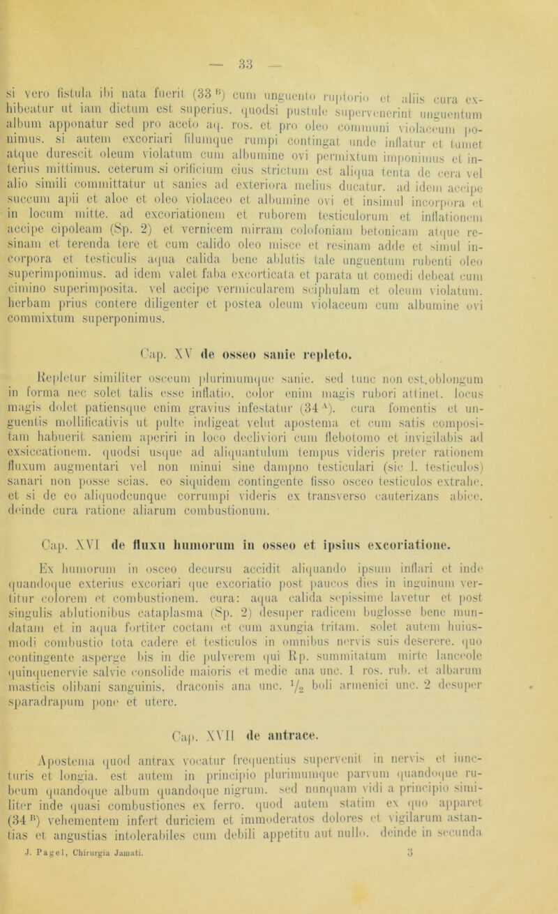 si vom (Lsüila ihi nata fiiorit (83'*) oiim imgueiilo ni|.(ono ot aliis ciira ox- hibeatur iit iam dictum cst supcriii.s. c|uodsi puslub' siiporvoncriiit immieiitiim album apponatur scd pro acobj atp ro.s. et pro oleo comimmi violacouiii po- uimus. si autem exeoriari niumqiie rumpi contiiigat iiiidc inllatiir et tuinet atque durescit oleum violarum cum albumiiie ovi permixium impoiiimus et in- terius mittimus. ceterum si orilicium eins stricviim est ali(pia teiita de cera vel alio simili committatur ut sanies ad exterioixi melius ducatur. ad idem accijte succum apii et aloe et oleo violaceo et albumine ovi et insimul incorpora Vt in locum mitte, ad excoriatioiiem et ruberem testiculorum et inllatioiicm accipe cipoleam (Sp. 2) e( vernicem mirram colofoniam betoiiicam aKiue re- sinam et terenda tere et cum calido oleo misco et resiiiam adde et .simul iii- corpora et tcsticulis a(|ua calida beiie ablutis tale unguenium rubeiiti oleo superimponimus. ad idem valet l'aba excoidicata et parata ut comedi debeal cum cimino sui)crimposita. vel accipe vermicularem sciphulam et oleum violatum. herbam prius contere diligenter et ))Ostea oleum violaceum cum albumine uvi commixtum superponimus. Tap. XV de osseo sanie repleto. Kepletur similiter oseeum plurimmmpie sanie. sed tune non est.oblongum in lorma nec seiet talis esse inllatio. color enim magis rubori all inet, locus magis dolet patiensque enim gravius infesiatur (34 •'). cura l'omentis et un- guentis molliiicaüvis ut j)ulte iiidigeat velut apostema et cum .satis composi- tam habuerit saniem a|)criri in loco decliviori cum llcbotomo et invigilabis ail exsiccatioiumi. ([uodsi usque ad alii[uantulum iem[)us videris ))re(er raiionem lluxum augmentari vel non minui sine dampno testiculari (sie I. lesticulos) sanari non posse scias. eo siipiidem contingente üsso osceo lesticulos extralie. et si de eo ali(|uodcimqu(' con-uni])i videris ex transverso eauteri/ans abiee. (b'indc cura ratione aliarum combustionum. Cap. XVI de fluxu hiimoruiii in osseo et ipsius exeoriatione. Ex humorum in osceo decursu accidit aliipiando ipsum inllari et inde (juandoque exterius exeoriari cpie exeoriatio post |)aucos dies in inguinum ver- (itur eolorem et combustionem. cura: aipia calida s(‘])issimc lavetur e( i)Ost singulis ablutionibus cataplasma (Sp. 2) desuper radicem buglosse bene mun- datani et in aipia fortiter coctam (4 cum axungia trilam. seiet aut<'in liuius- modi combiistio tota cadere et testiculos in omnibus m'rvis suis deserere. (|uo conlingente asperge bis in die pulverem (pii Rp. summitalum mirlo lanci'ole (|uin(pienervie salvie eonsolide maioris et medie ana unc. 1 ro.s. rub. (4 albarum masticis olibaiii sanguinis, draconis ana unc. '/o armenici unc. 2 (b'siqier .sparadrapum j)Oik' et utero. Cap. X\ il de antrace. .\postema ([uod antrax voeatur lrc(|uentius su|)ervi'nil in nervis et iunc- turis et longia. cst autem in principio plurimuinqm' parvum (piandtupie ru- b('um quandoque album quando<iuc nigiaim. sed nunipiam vidi a principio simi- litnr inde quasi combustiones ex ferro, qiiod autem slatim ex <pio ai)|)an4 (84 '*) vehementem infmd duriciem et immoderatos doloi’es <4 vigilarum astan- tias et angustias intolcral)iles cum debili appetitu aut nullo. deinde in secunda J. Pagel, Chirurgia Jamati. 3