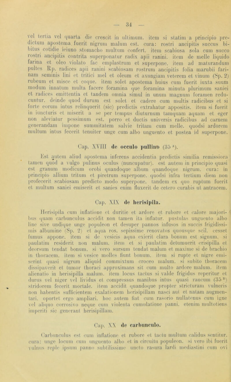 yel icrtia vcl (luaria die crescit in ulliniiiin. itcni si statiin a principio prc- dictum apostema fucrit nignim nialuin est. cura: rostri aiicipilis succiis bi- bitiis eotidie icduno stomaclio multum confert. item scabiosa sola cum siicco rostri ancipitis contrita siiperponauir radix apii ranini. item de melle lipuido iarina ct olco violato fac emplastrum et siiperpone. item ad maturandum piiltes Up. radices apii ranini scabiosam rostrum ancipitis folia marubii fari- nam seminis lini (d; tritici mel et oleum et axungiam veterem et vinum (Sp. 2) rubeum et misc(' et cocjue. item solet apostema liuius cum fuerit iuxta suum modum innatum multa facere foramina ipie foramina minuta plurimum saniei et radices enrittentia et tandem omnia simul in unuin magnum foramen redu- cuntur. deinde cpiod durum est solet et cadere cum multis radicibus et .si lorte eorum intus relinquerit (sic) predictis extrabatur agpositis. item si fuerit in iuncturis (d: miserit a so per tempus diuturnum tam(|uam aquam et eger non ab'viatur p(issimuni ('st. porro et ductis univorsis radicibus ad caruem generandam iinpone summitatem salvie tritajn cum melle, quodsi ardorem multum intus lecerit tenuiter unge cum albo iinguento et postea id siq)erpone. Cap. .Win de occiilo piillim) (35 ')• Cst autem aliud apostmna inferens accidentia predictis similia remissiora taimm ([uod a \ ulgo puliniis oculus (nuricupatur). est autem in principio cpiasi est granum modicum orobi qiiandoque album (piaiido(iue nigrum. cura: in ])riiicipio allium tritum et piretrum sui)erpone. (|uodsi infra tertium diem non profecerit scabiosam pi’edicto mode superpone. tandem ex ([uo ruptum fuerit et multum saniei emiserit et sanii's enim Iluxerit de cetei’o curabis ut antracem. Cap. \L\ de herisipüa. lleidsipila cum inllatione et duritie et ardore et rubore et calore niajori-t bus (piam carbunculus accidit non tarnen ita inllatur. pustulas unguento albo line siye undi(pic unge po|)uleon et desupcr })annos infusus in succis frigidissi- mis albumine (Sp. 2) et a(pia ros. sepissiine renovatos ([uousipie seil, cessel l'umus appone. item si d(' vesicis aipia exi('rit clara bonum est signum. si paulatim resideidt non malum. dem et si paulatiin detumueril erisipilla et deorsum tendat bonum. si vero sursum tendat malum et maxinie si de brachio in ihoracem. item si vesice mol los (iunt bonum. it('in si rupte et nigre emi- scriid ([uasi nigrum alitpiid commixtum croceo malum. si subito tlioracem dissipav('rit et lumor thoraci approxiimms sit cum multo anb)ro malum. item alienatio iti lierisipilla malum. item locus taclus si valde frigidus reperitur (d durus vel niger V(d lividus ct com|)r('ssus manibiis intus quasi raucum (35”) stridorem fecerit mortale, item accidit (piamkupie proj)ter stricturam vulnci’is non habentis suflicientem exaJationem lierisipillam nasci aul et natam augmen- tari. oportet ergo ampliari. hoc autem hat cum rasorio nullatonus cum igne \el ali(pio con’osivo ne(pio cum violeuta cumulatione panni. etenim multotiens imi)eriti sic geiu'rant lierisipillam. Cap. \.\ de carlnuiculo. Carbmicidus est cum inllalione et i’uborc id taidu niullum ealidus sentitur. ciii'a: unge lociini cum unguento albo «d in cireuitu po|tuleon. si \ero ibi fueiit