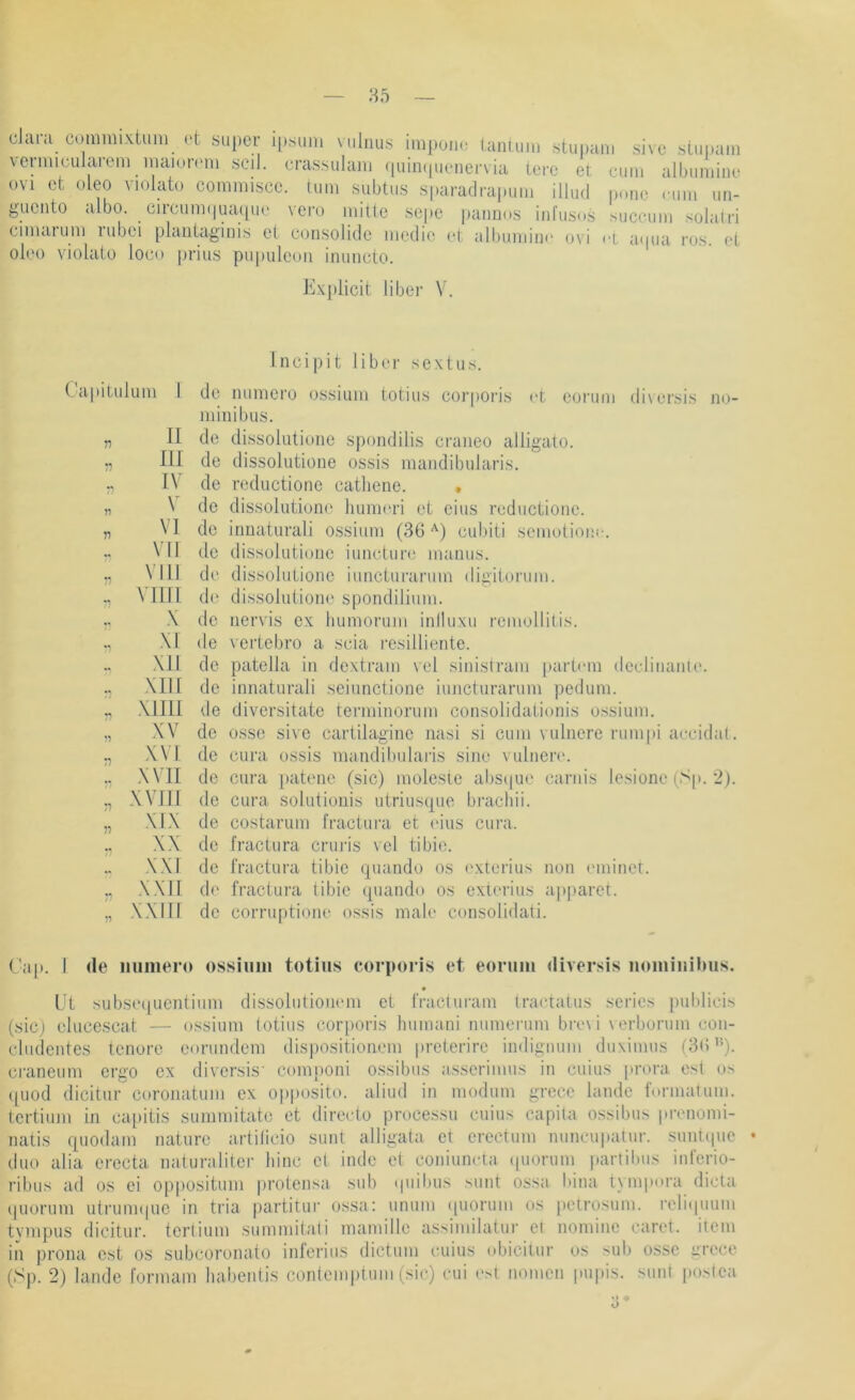 Clara commixtum ct super ipsiini vuliius impoiu- laniiim stupam sive stu|)ain verniiculareni iiuiioiTiii scil. crassulaiu ((uiiKpienervia terc et ciini albuniine üvi et oLeo violato commisce. luni subtus sparadrapuni illud pone .-11111 un- gueiito <ilbo. ciicunKpiaquc vero mitte sepe paimos infiis.is succimi solairi cimarum rubei plaiitaginis et consolide medie et albumin.' ovi ci a.pia ros. et oleo \dolato loco prius pupuleuii inuncto. Explicit über V. Capitulum I TI TI TI n II III IV VI VN n n VIII VIIII X XI XII XIII XIIII XV XVI XVII XVIII XIX XX XXI XXII XXIII Incipit über sextu.s. de luimero ossium totiiis cor|iOris et eonim di\ersis no- minibus, de dissolutiurie spondilis craiieo alligato. de dissolutiüiie ossis maiidibularis. de reductione catliene. . de dissolutiono humeri et eins reductione. de innaturali ossium (36 '^) cubiti semutiom-. (.le dissolutioiie iimcture mamis. de dissolutione iimcturarum digitorum. de dissolutione spondilium. de nervis ex bumorum iniluxu remollitis. de vertebro a scia resilliente. de patella in dextram vei sinistrani iiart.-m declinanie. de innaturali seinnctione iimcturarum pedum. de diversitate terminorum consolidationis ossium, de osse sive cartilagine nasi si cum vuliiere rumpi accidat. de cura ossis mandibularis sine vulner.'. de cura patenc (sic) molesie abst|ue carnis lesione (Sp. 2). de cura solutionis utriusque braebii. de costarum fractura et ('ins cui’a. de fractura cruris vcl tibie. de fractura tibie qiiando os .'xlerius non eminet. d(' fractura tibie quando os exti'rius apjiaret. de corruptione ossis male consolidati. Cap. I de iiumero ossiimi totius corporis et eoruin iliversis nominihus. L't subsequentium dissolutioiiem et fracturam Iractatus series publicis (sicj elucescat — ossium totius corporis bumani nunierum bre\ i verborum con- cludentes tenore eorundem dispositionem preterire indignum duximus (3(5 ci-aneum ergo ex diversis' componi ossibus asserimus in cuius [irora est os ipiod dicitur coronatum ex opiiosito. aliud in modum grece lande IVmiatum. tertium in mqiitis suinmitate et directo processu cuius capila ossibus prenomi- natis quodam nature artiticio sunt alligata et ereetum nuncupatur. suntipie duo alia erecta naturaliter binc et inde et coniuneta .piorum partibus inferio- ribus ad os ei oppositum jirotensa sub .piibus sunt ossa bina tymp.ira dicta ipiorum utrum.pie in tria partitur ossa: unum .piorum os petrosum. reli.|uum tyinpus dicitur. tertium summitali mamille assimilatur ei nomine caret. iiem in prona est os subcoronato inferins dictum cuius .djicitur os sub osse grece (Sp. 2) lande formam babeiitis contemptum (sic) cui est nomen pupis. suiii iiostea