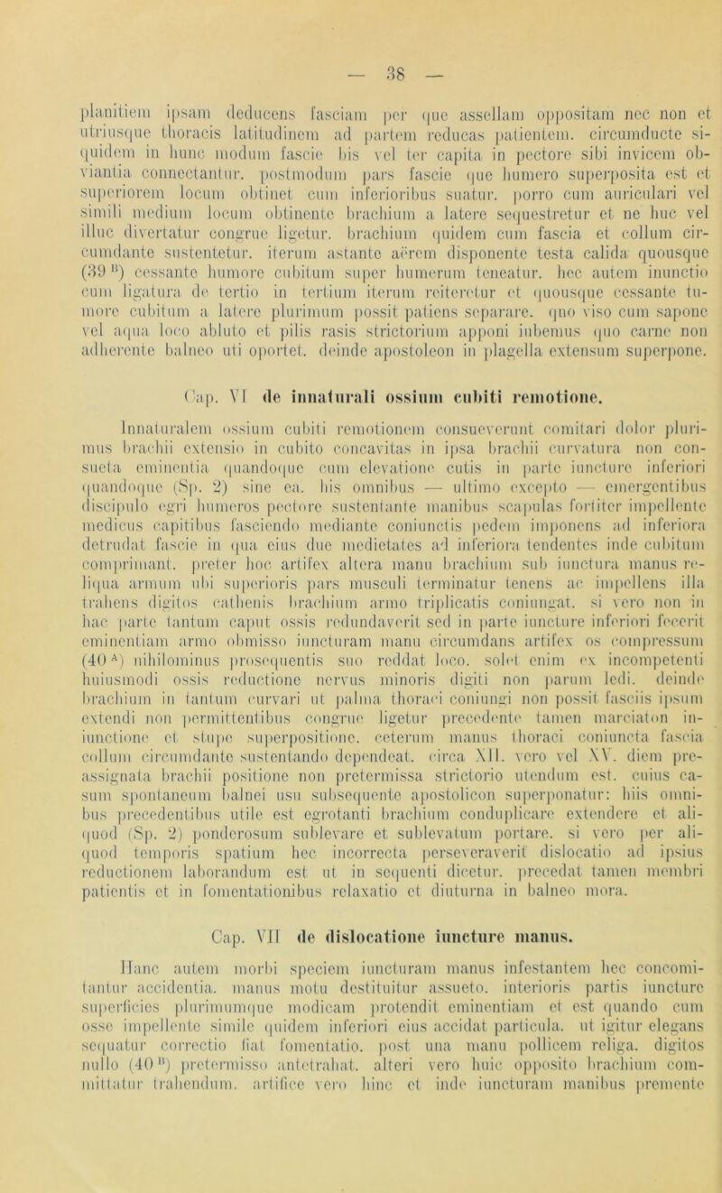 planiiiem ipsam (lediicens l'asciam per (pie assellam oppositam ncc non et uiriiisipie Üioracis latiludiiiein ad partcm reducas palieiileiii. circuiiidiicte si- ((uidoni in Imiic niodum fascic bis vel ter capiia in poctore sibi inviceni ob- viantia conncctantur. postmodiini pai's fascic i|uo Inimero snpei’|)Osita cst ci siiporiorcm locum obtinet ciiin inferioribns suatui'. porro ciini aiiricidari vel simili nu'dinin locum obiinentc bracliiuin a latere secjuesirctnr et ne Inic vel illuc diverlatur congrne ligetur. brachiuin (|uidem cum fascia et collum cii- cumdante sustentctur. iterum astantc ain’om disponentc testa calida quousque (3t) ‘^) C('ssante Immore cubilum supei’ Immerum leneatiir. bec autcm immctio cum ligatura de Icrtio in (ertium iterum reiteia'tur et (piouscpie ecssante tu- more cubitum a. lalere plurimiim i)Ossit patiens sepaiaire. (pm viso cum sapone vel a(pia loco abluto et pilis rasis strictorium ap])oni iubemus (pio cai’iie non adlierente balneo uti opoidct. dc'indc apostoleon in plagclla cxtensum superpone. ( ■ap. VI de iiiiiaturali ossiuiu cubiti reinotione. Innatiiralcm ossium cubiti remotionem consuoverunt comitari doloi- pluri- mus braebii extensio in cubito concavitas in i]>sa l)racbii curvatura non con- suela emiiieiilia (piando(pie cum elevatiom' cutis in parte iuncturc itd’eriori (piaiubxpie (Sp. 2) sine ca. Ins omnibus — ultimo (‘xcei)to — cmergentibus (liscipulo ('gri Immeros pedure sustenlante manibus scapulas foiiitcr im])cllente medicus eapitibus fasciendo mediante coniunctis ])cd(mi imjjonens ad infcriora detrudat fascie in (pia, eins due mcdictatcs ad infcriora teiidentcs inde cubitum comprimani. prelcr hoc artifex altera manu bracliiuin sub iunctura mamis re- liipia armum ubi supeidoris pars mnsculi tcn’minatur tenciis ac impellens illa tl•ahens digitos eatlienis brachiiim anno trijilicatis coniungat. si vero non in hac parte lanliim capnt ossis redundava'rit sed in paide iuncture inferiori lecei-il eminenliam armo obmisso iuncturam mann circumdans artifex os eompressum (40nihilominus prosmpientis suo rcddat loco. sob4 cnim ex incompclenti hiiiusmodi ossis naluctione nervus minoris digiti non j)arum Icdi. deiiub' bi'acliiiim in lantnm curvari nt palma thorari coninngi non possit fasciis i|»sum cxtendi non permittenlibus congi'iK' ligetur precedente tarnen mareialon in- iunctione et stupe supcrpositionc. ceterum manus Ihoraci coniuncta faseia collum circumdante sustentando depimdeat. eirca XII. vero vel .XV. diem pre- assignala braebii positionc non prctermissa strictorio utendiim est. cuius ca- sum sponlancum l)a.lnei usu subsequente ajiostolicon supcri)onatur: biis Omni- bus prccedentibus utile cst egrotanti bracbium condu|)licare extendero et ali- (piod (Sp. 2) ponderosum sublevare et sublevatum portare. si vero per ali- (piod temporis spatium hoc incorrecta persevcraverit dislocatio ad ipsius rcductioncm laborandum cst iit in sccpicnti diectur. jireccdat tarnen mnnbi’i patientis et in fomentationibus relaxatio et dinturna. in balneo mora. Cap. VII de dislocatioiie iuncture manus. ITanc aiitem morbi speciem iuncturam manus infestantem liec concomi- tantur accidcntia. manus motu destituilur assueto. interioris partis iuncture supcrlicies plnrimuimpie modicam jirotendit eminentiam et est quando cum osse impellentc simile ipiidcm inferiori eins accidat parlicula. ut igitur elegans scipjatiir coi’rcctio liat fomcntatio. post una manu pollicem religa. digitos nullo (40'*) pret(‘fmisso anO'traliat. alteri vero huic op|)osito braehium com- mitlatiir Irabendum. artifice vero liinc et inde iuncturam manibus preimmte