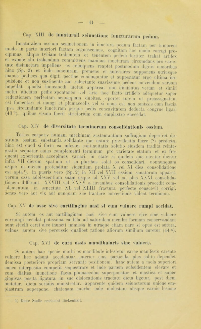 Cap. \[ll <le iimatiirali seiimctioiie iimcturaruin pedimi. IniitilUlalcni os.siuni sciuiiclionoiii in luiicliira pcduiii laclciiii per luinoi'oiii niodu in paitc inleiioii factnni counosccniiis. coi^nitani hoc modo corrigi ]irc- cipimus. ali(|uo tybiam lralient('in et tenentcni pedeni foriiter iraliai artifex et exindc alii iraiieiiduin commitlens inanibus iiinetui’ani cireumdans pro varie- tatc disiiineture impellens os relin(|uen.s reaiitet postmoduni digiiis inaioriljus hinc (‘Sp. 2) et inde iuncturani premens et anteriore.s supponens uiriii.s(pie manus pollices (|ua digiti jiectine euniungiintiir et suiiponaliir ergo ultima im- piilsione ei non .susiinente aut reluctante .suavissime pedem movendum .sursuni impellat. (|uodsi huiusmodi motus appareat non diminutus verum et simili motui alieuius pedis s|)ontaiieo vel arte hoc facto artilicio adeipietur super reductionem pertectam nequaquani dubites. o[)ortet autem ui preassignatuni est fomentari et inungi et plumaceolis vel si opus est non omissis cuiii fascia ipsa circumdante iuncturani pen[ue jiedis concavitatem dcducta congrue ligari (43 quibus visuiii tiK'rit strictorium cum emplastro succedat. (’ap. \1\ de divei’sitate terniinoriim eonsolidatioiiis ossiimi. Totius corporis huiiiani machinam sustentantium suffragiuni deperirct de- stitida üssiuni sul)stan(ia solidante que nature providentia fucre (?) predicta. hinc est (piod si forte ea infestet continuitatis solutio eiusdem tradita reinte- gratio se([uatur cuius coiiiplementi termimim jiro varietate etatum et ex fre- quenti exporientia acce[jimus variari. in etate si (juidem (|ue noviter dicitur inlra A ll dicrum spatium ut in pliiribus solet os consolidari. nonnun([uam usque in novem proienditur videntium prolata \ vel W dies consolidatiom* ('st a|)tab). in pucris vero (Sp. 2) in XU vel XVII ossium sanatorum aj)paret. verum ossa adoiescentium suani usque ad XXV vel ad plus XXXI coiisolida- .tioiiem dilferunt. XXVUi vel .WXV a iuvenibus consolidaiionis procedit com- l>lenientum. in senectute XL vel XLIll fraci.ura [lerfecte consuevil corrigi. sones \('i’o a.u( vix aul iiuii([uaiii sue fracture correctionis vident lerminum. Cap. X\ de osse sive cartillagine iiasi si niiu vulnere nimpi accidat. Si autem os aut carüllaginem nasi sive cum vulnere sive sine vulnere corrumpi accidat. jiotissima cautela ad naturalem membrl formam conservandam sunt stuelli cerei oleo inuncti immissa in utraipie etiam nare si opus est sutura. vulnus aulciii sive |)orcussio ([ualibet ratione aliorum similium ciiretur (44''). Ca|). XVI de cura ossis inandilMilaris sine vulnere. Si autem hac specie morbi os mandibule infestetur carne manifesto carentc vulnere hoc adsunt aceidentia: interior eins particula plus solito depciidot demissa posteriore propriam servante positionem. lianc autem a mola superiori cunco interposito competit sc(piestrare et inde parteni subsidentem elevarc et cum dialtea inunctione facta plumaceolus superponatur et mastica et super gingivas posita ligatura in sue dislocationis tractatu dicta ligetur. post diem imitetur. dicta sorbilis ministretur. apparentc (piidem seiunctorum unione (un- plastrum superponc. chatonam morbo inde mole.stam abs(|ue carnis le.sione 1) Diese Stelle erscheint lückenliart.