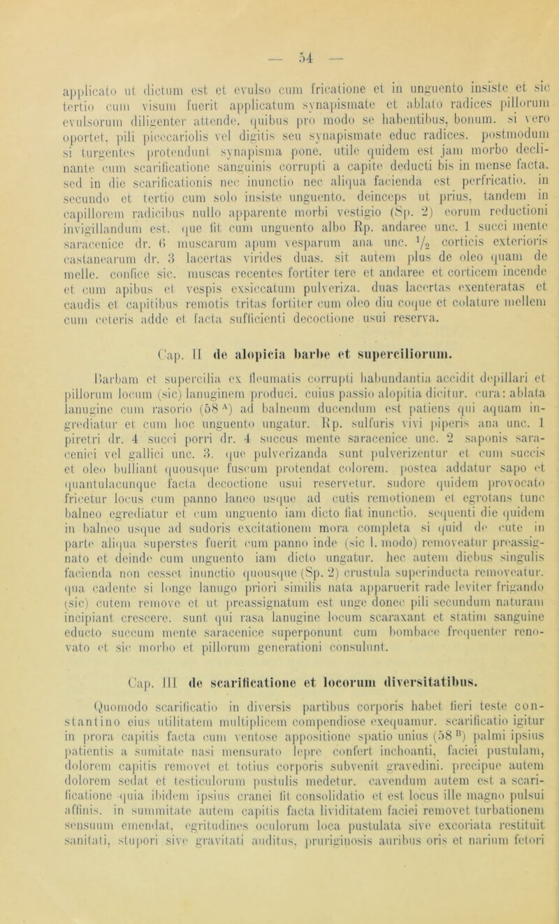 u applieato ul (lictiim cst et cvulso cum fricalione et in unguento jusistc et .sic tertio cum visum l'ucrit applicatum synapismate et ablaio radices pillurum evulsorum diligenter atlende. (piibus pro modo se habejitibus, bonum. si vero opoidet. pili picecariolis vel digitis seu synapismate educ radices. postmodum si turgentes proteiuluid synapisma pone. utile ([uidem est jam morbo decli- iianle cum scariticatioiic sanguinis corrupti a capit(' deducti bis in mense (acta, sed in die scaridcalionis nec inunctio nec ali(|ua facienda est perli’icatio. in secundo et tertio cum solo insistc ungucnto. deinceps ut piäus. tandem^ in capillorcm radicibus nullo apparente morbi vestigio (8p. 2) eorum rediictioni invigillandum est. (pie lit cmn ungucnto albo Rp. andaree unc. 1 succi mente sai-accnicc dr. (5 muscamm apum vespariim ana unc. Y2 corticis exterioris castam'arnm dr. 3 lacertas virides duas. sit autem plus de oleo (piam de melle, conlice sic. muscas recentes fortiter terc et andaree et coi'ticem incende et (Uim apibus et vcspis oxsiccatum pulveriza. duas lac('rtas exenteratas et caudis el capitibus remotis tritas fortit('r cum oleo diu coqiie et colatui’e mellem cum ceieris adde et facta sufücienti decoctiojie usui reserva. ( ap. II de alopicia barbe et suimrcilioriim. Uarbam et supercilia ('x lleumatis corrupti liabundantia accidit depillari et pillorum loiaim (sic) lanuginem j)roduci. cuius passio alo|)itia dicitur. (‘ura: ablata lanugine cum rasorio (öH •') ad balnenm duc(‘ndum est patiens qui aquam in- grt'diatur ci cum hoc unguento ungatnr. Rp. sulfuris vivi piperis ana unc. 1 piretri dr. 4 succi pori“i dr. 4 siiccus mente saracenice unc. 2 .saponis sara- ceni(‘i vel gallici unc. 3. (pie [)ulverizanda sunt pulverizentui’ et cum succis et oleo builiant ((uous(pi(‘ fnscum protendat colorem. |)Ostea addatui- sapo i't quantulacunque facta decoctione usui reservetur. sudore (pudern provocato fri(*etur locus cum [lanno laneo us(pu? ad cutis remotioiiem el egrotans tune balneo egrediatur et cum unguento iam dicto fiat inunctio. sequeiiti die (piidem in balneo us(pie ad sudoris excitationem mora completa si (pnd (b‘ eine in paide ali(pia superst('s fuerit cum panno inde (sic I. modo) removc'atui-pn'assig- nato et deindi' cum unguento iam dicto ungatur. hec autem dielnis singulis facienda non cesset inunctio (piousipie (Sp. 2) crustula superinducta removeatur. (pia cadente si longe lanugo priori similis nata apparuerit rade levit(‘r fiägando (sic) entern reniove et ut preassignatum est unge donec pili secundum naturam incipiant crescere. sunt epn laisa lanugine locum scaraxant et statim sanguine educto succum mente saracenice superponuiit cum bond)ac(‘ fnnpientcu- reno- vato et si(' morbo et pillorum generationi consulimt. Cap. 111 de scarificatione et locorum diversitatibiis. (vhiomodo scariheatio in diversis j)arlibus corj)oris habet lieri teste con- stantino eins utilitatem multiplicem compendiose ('xequamur. scarilicatio igitur in proi’a. capitis facta c,um ventose appositione si)atio unius (ö8 ^) jialmi ipsius patientis a suniitate nasi mensurato lepre conlert inchoanti, faciei jnistulam, dolorem capitis removed et totius corporis subvenit gravedini. precipue autem dolorem sedat et testiculorum pustulis medetur. cavendum autem est a scari- ticatione (pna ibidem ipsius cranei lit consolidatio et est locus die magno pulsui aftinis. in summitate autem capitis facta lividitatem faciei removet turbationem sensuum emendat, egritudiiu'S oculorum loca pustulata sive exeoriata restituit .sanitali, stiipori sive gravitati auditus. i)ruriginosis auribus oris et narium fetoiä