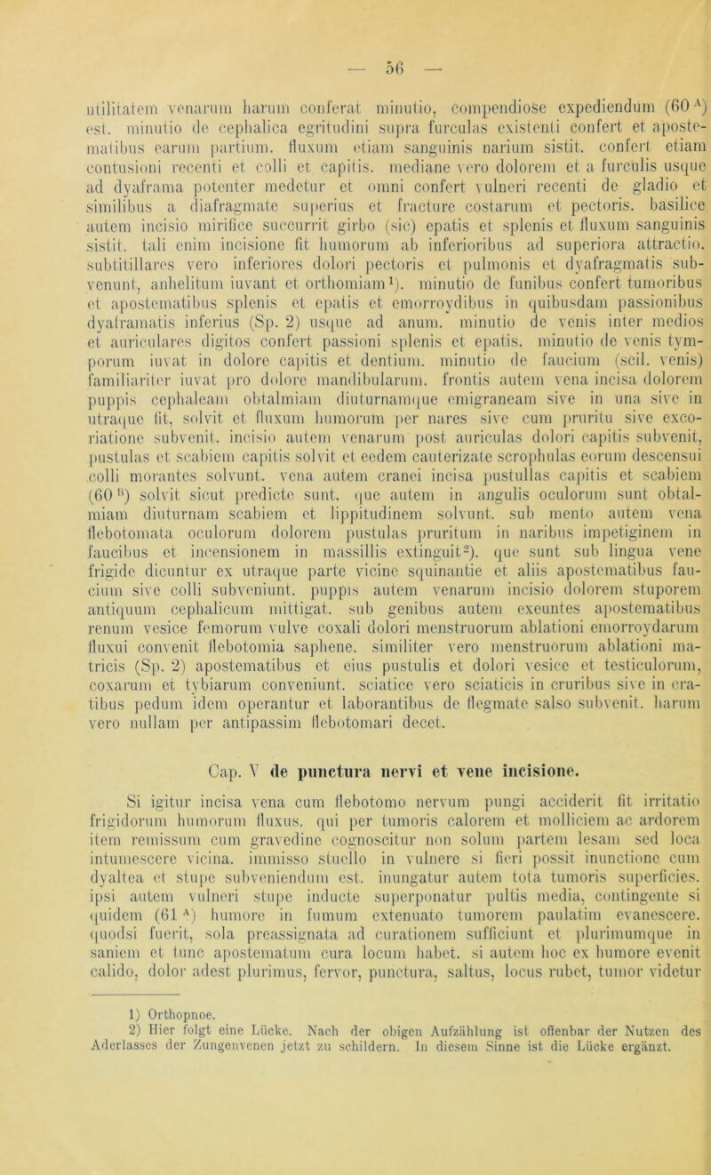 5fi utilitatem voiianiin harum coulerat minuüü, compendiose expediendum (60 ost. niiiuitio de cephalica egritndini siipra furculas exisienli coiifert et a[JOstc- malibiis carum partiimi. tliixiim (diam sanguinis nariuin sistit. conferl etiam contusioni reeenti et colli et capilis. mediane vero dolorem et a furciilis iisque ad dyaframa potenter medetur et omni confert \ ulncri reeenti de gladio et similibiis a diafragmate siiperiiis et fractiire costarum et pectoris, basilicc autem incisio mirilice succurrit girbo (sic) epatis et splenis et Iluxiim sanguinis sistit. tali enim incisionc fit humorum ab inferioribus ad siiperiora attractio. subtitillares vero inferiores dolori pectoris et pulmonis et dyafragmatis sub- venunt, anlielitum iuvant et oidhomiam ^). minutio de funibus confert tumoribus et apostematibus splenis et e[)atis et emorroydibus in quibusdam passionibus dyalramatis inferius (Sp. 2) us(pie ad anum. minutio de venis inter medios et auriculares digitos confert passioni splenis et epatis. minutio de venis tym- porum iuvat in dolore capitis et dentium. minutio de faucium (seil, venis) i'amiliariter iuvat pro dolore mandibularum. frontis autem vena incisa dolorem pup|)is ccphaleam obtalmiam diulurnaimpie emigraneam sive in una sive in utraipie lit, solvit et fluxum humoiaim per nares sive cum j)ruritu sive exeo- riatione subvenit. incisio autem venarum post auriculas dolori capitis subvenit, pustulas et scabiem capilis solvit et eedem cauterizate scroifiiulas corum descensui colli morantes solvunt. vena autem cranei incisa pustullas capitis et scabiem (60’^) solvit sicut predicte sunt. (|ue autem in angulis oculorum sunt obtal- miam diuturnam scabiem et lippitudinem solvunt. sub mento autem vena llebotomata oculorum dolorem pustulas pruritum in naribus impetiginem in faucibus et incensionem in massillis extinguit-). que sunt sub lingua vene frigide dicuntur ex utracpie parte vicine squinantie et aliis apostematibus fau- cium sive colli subveniunt. puppis autem venarum incisio dolorem stuporem anti([uum cephalicum mittigat. sub genibus autem exeuntes a])ostematibus renum vesice femorum vulve coxali dolori menstruorum ablationi emorroydarum Iluxui convenit llebotomia sapliene. similiter vero menstruorum ablationi ma- tricis (ß\). 2) apostematibus et eins pustulis et dolori vesice et testiculorum, coxarum et tybiarum conveniunt. sciatice vero sciaticis in cruribus sive in cra- tibus pedum idem operantur et laborantibus de llegmate salso subvenit. Iiarum vero nullam per antipassim llebotomari decet. Cap. V de piiiictiira nervi et vene incisione. Si igitur incisa vena cum llebotomo nervum pungi acciderit fit irritatio frigidorum humorum (luxus. fpii })er tumoris calorem et molliciem ac ardorem item remissum cum gravedine cognoscitur non soluni partem lesam sed loca intumescere vicina. immisso slucllo in vulnere si lieri ])Ossit inunctionc cum dyaltea et stiq)C subveniendum est. inungatur autem tota tumoris superficies, ipsi autem vulneri stui)c inducte superponatur j)ultis media, contingente si tpiidem (61 '^) Immorc in tumum extenuato tumorem paulatim evanescere. (piodsi fuerit, sola preassignata ad curationem sufliciunt et plurimumque in sanicm et lunc apostematum cura locum habet, si autem hoc ex humore evenit calido, dolor adest plurimus, fervor, punctura, saltus, locus rubet, tumor videtur 1) Orthopnoe. 2) Hier folgt eine Lücke. Nach der obigen Aufzählung ist offenbar der Nutzen des Aderlasses der Zungenvenen jetzt zu schildern, ln diesem Sinne ist die Lücke ergänzt.