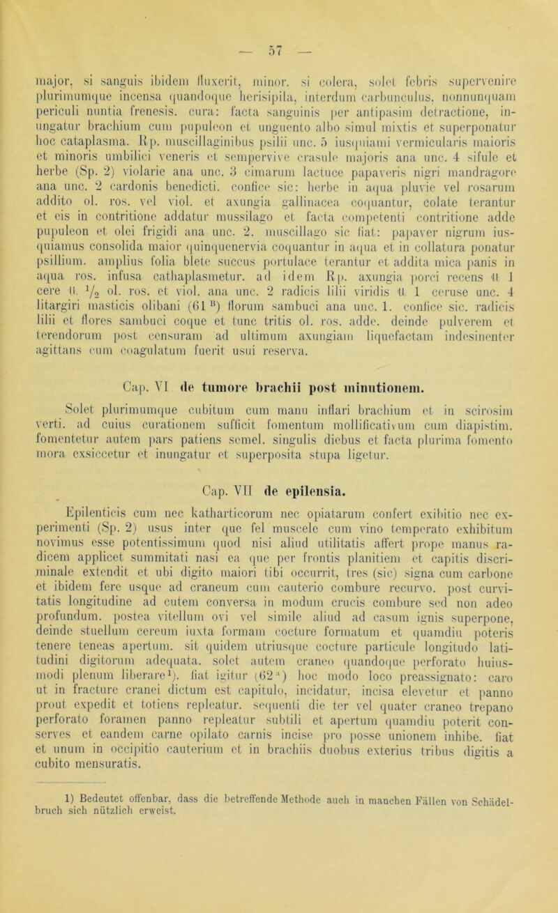 iiuijor, si sanguis ibidem (luxcrit, Jiiiiior. si colcra, solel fcbris .su))crvcnire pluriinumque incensa (|uan(lofjiic lierisipila, interduni carbiincuJus. n(mnuiK|uam periculi mintia frcncsis. cura: facta sanguinis per antipasini detractione, in- iingaiiir brachiiim cum pupub'on et unguento albo simul raixtis et supcrponatur hoc cataplasma. Kp. nuiscillaginibus psilii unc. 5 iusipnami vermicularis maioris et minoris umbilici voneris et sempervive crasuh' majoris ana unc. 4 sifulc et herbe (Sp. 2) violarie ana unc. 3 cimarum lactuce papaveris nigri jnandragore ana unc. 2 cardonis benedicli. conhce sic: herbe in aipia jjluvie vel rosarum addito ol. i'os. vel viol. et axungia gallinacea coipiantur, colate terantur et eis in contritione addatur mussilago et facta competenti contritione addc pupuleon et olei frigidi ana unc. 2. muscillago sic liat: papaver nigrum ius- quianms consolida maior ipiiiKpienervia coi|uantur in aipia et in collatura ponatiir psillium. ampliiis folia biete siiccus poidulace terantur et addita mica [)anis in acpia ros. infusa cathaplasmetur. ad idem Rp. axungia porci recens 'II 1 cere ll. Yo ol. ros. et viol. ana unc. 2 radicis lilii viridis ll 1 ceruse unc. 4 litargiri masticis olibani (61“) Horum sambuci ana unc. 1. conlice sic. i’adicis lilii et (lores sambuci coquc et tune tritis ol. ros. adde. deinde pulverem et terendorum post censuram ad ultimum axungiam liquefactam indesinentor agittans cum coagulatum fuerit usui reserva. Cap. VI de tiiniore brachii post iniimtioiieiii. Solet plurimumque ciibitum cum manu iuHari brachium (d in scirosim verti. ad cuius curatioiiem suflicit fomentum molliticativiim cum diai)istim. fomentetur autem pars patiens semel. singulis diebus et facta pluiMina l’omento mora cxsiccetur et immgatur et superposita stupa ligetur. Cap. V[l de epilensia. Rpilenticis cum nec katharticorum nec opiatarum confert exihiiio nec ex- perimenti (Sp. 2) usus inter que fei muscele cum vino lemperato exhibitum novimus esse potentissimum ([uod nisi aliud utilitatis affert prope manus ra- dicem applicet summitati nasi ea (pie per l’rontis planitiem et capitis discri- minale extendit et ubi digito maiori tibi occurrit, tres (sic) signa cum carbone et ibidem fere usque ad craneum cum cauterio combure recurvo. post curvi- tatis longitudine ad entern conversa in modum crucis combure sed non adeo profundum. postea vitellum ovi vel simile aliud ad casum ignis superpone, deinde stuellum cereum iuxta formam cocturc formatum et (piamdiu poteris tenerc teneas apertum. sit cpiidem utrius(pie cocture particule longitudo lati- tudini digitorum adeejuata. solet autem craneo (juando(pie })erforato huius- modi plenum liberare^). liat igitur (62'') hoc modo loco preassignato: caro ut in fracture cranei dictum e.st capilulo, incidatur. incisa elevetur et ]ianno [)roLit expedit et totiens repleatur. se(pienti die ter vel quater craneo trepano perforato foramen panno re|)leaiur subtili et apertum (piamdiu poterit con- serves et candem carne opilato carnis incise pro jiosse unionem inhibe. liat et unum in occipitio cauterium et in brachiis duobiis exterius tribus digitis a cubito mensuratis. 1) Bedeutet offenbar, dass die betreffende Methode aucli in manchen Fällen von Schädel- bruch sich nützlicli erweist.