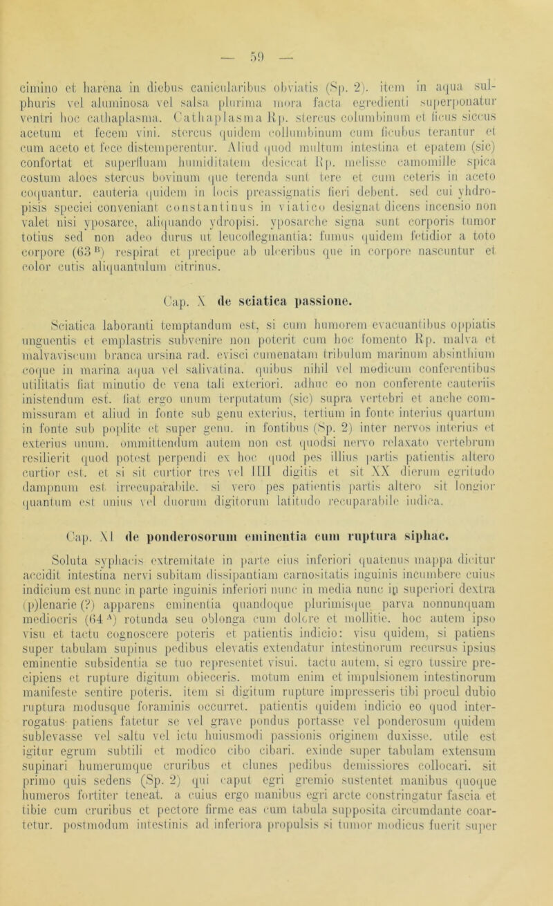 — 5!) cinilno ot liarona in dicbns canicularibus obviaris (Sp. 2). it('ni In aqua .sul- phuris V(‘l aluniinosa vcl salsa pliiriina ninni facia ciiivdienli superpunatur vonlri liuc calhapbisnia. ('atliaplasnia Jlp. slcrcus colmnbiniiin d lic-tis sicciis aceiiim d reccni vini. sturcus (|uidcni collninbinum cum ficubus tcrantur d cum aceto ct focc distempercntur. Aliud (piod multum inlcslina d epatejn (sic) confortat et superiluam lumiiditatem dcsicrat Hp. nndissc camomille S[)ica costuni aloes steivus bovinum ipie lerenda suni tere d cum cdeiäs in aceto co(|uantur. cauteria (piidem in locis pivassignatis lieri debent. sed cui ylidro- pisis speciei convenianr constantinus in vialico desimiat dicens incensio non valet nisi yposarce, ali(piando ydropisi. yposarche signa sunt corporis tumor totius sed non adeo durus nt leucollegmanlia: fumus ()uidem IVtidior a toto corj)ore (1)3 'b respiral et precipue ab ulceribus (jue in cor|>on‘ nascimtur el color cutis ali(piantulum citrinus. Cap. X de sciatica passione. Sciatica laboranti temptandum est, si cum liumorem evacuanlibus op])ialis unguentis et emplastris sul)vcnir(* non poterit, cum hoc fomento Hp. malva et malvaviscum branca ursina rad. evisci cumenalam Iribulum marinum absiniliium cot[ue in marina aipia \el salivatina. (piibus nihil V(d modicum confcrentibus ulililatis hat minutio de vena lali exleiäori. adhuc eo non conferente caultu-iis inistcndum est. hat ergo unum t('r[)utatum (sic) supra v(‘rtebri ct anche com- missuram et aliud in fonte sub gerui exterius. terlium in fonte interius quarlum in fonte s\ib poplile (>t super gemi. in fontibiis (Sp. 2) intcr nervös int('rius d exterius unum. ommittendum autem non est ipiodsl nervo ladaxato v<M'tebrum rcsiliei'it quod potest perpiMuli ex hoc (piod pes illius partis palientis allere curtior est. d si sil curtior tia'S vcl 1111 digitis et sit XX dierum cgritudo dampmmi cs(. irn'cupa'rabile. si vei’o pes pati('ntis |)arlis altcro sit lomiior (|uantiim est imius \(d diioi'um digitonim latitudo |•ecllpal■abilc iiidica. (’ap. M de ponderosorum emineiitia euni ruptura siphac, Soluta sy[)hacis ('xlremilalc in parle eins infcriori (|uatenus maj)pa dicitur accidit intestina nervi subitam dissipantiam carnositatis inguinis inciimbcre cuius indicium est nunc in parle inguinis infcriori nunc' in media nunc ip supei'iori dextra (p)lenarie (?) ap|)arens emincntia quando([uc plurimisipie j>arva nonnumiuam mediocris ((54-') rotunda seu oblonga cum dolcre et mollitie. hoc autem ipso visu et tactu cognoscerc poteris et ])atienlis indicio: visu (piidem, si patiens super tabulam supinus pedibus clevatis extendatur intostinorum recursus ipsius eminentic subsidentia se tuo rcprcsentet visui. tactu autem, si egro tussire pre- cipiens et ruptui’e digitum obieccris. motum enim et impulsionem intcstinorum manifeste sentire poteris. item si digitum rupture impresseris tibi procul dubio ruptura modusquc foraminis occuitcI. palientis quidem indicio co ipiod inter- rogatuS- [latiens fatetur se vel grave pondus portasse vel iionderosum (piidem sublcvasse vel saltu vel idu Iniiusmodi jiassionis originem duxisse. utile est igitur egrum subtili et modico cibo cibari. exinde super tabulam extensum supinari humerunujuc cruribus (4 dunes jiedibus demissiores collocari. sit prinio (piis sedens (Sp. 2) (pii capul egrl grcmio sustenict manibns (piO(pic liumeros fortiter teneat. a cuius ergo manibus egi’i arcte constringatur fascia et tibie cum cruribus ct pectore (irmc eas cum tabula supposita circumdante coar- tdur. postmodum inleslinis ad inferiora propulsis si tumoi' niodiciis fueril siqier