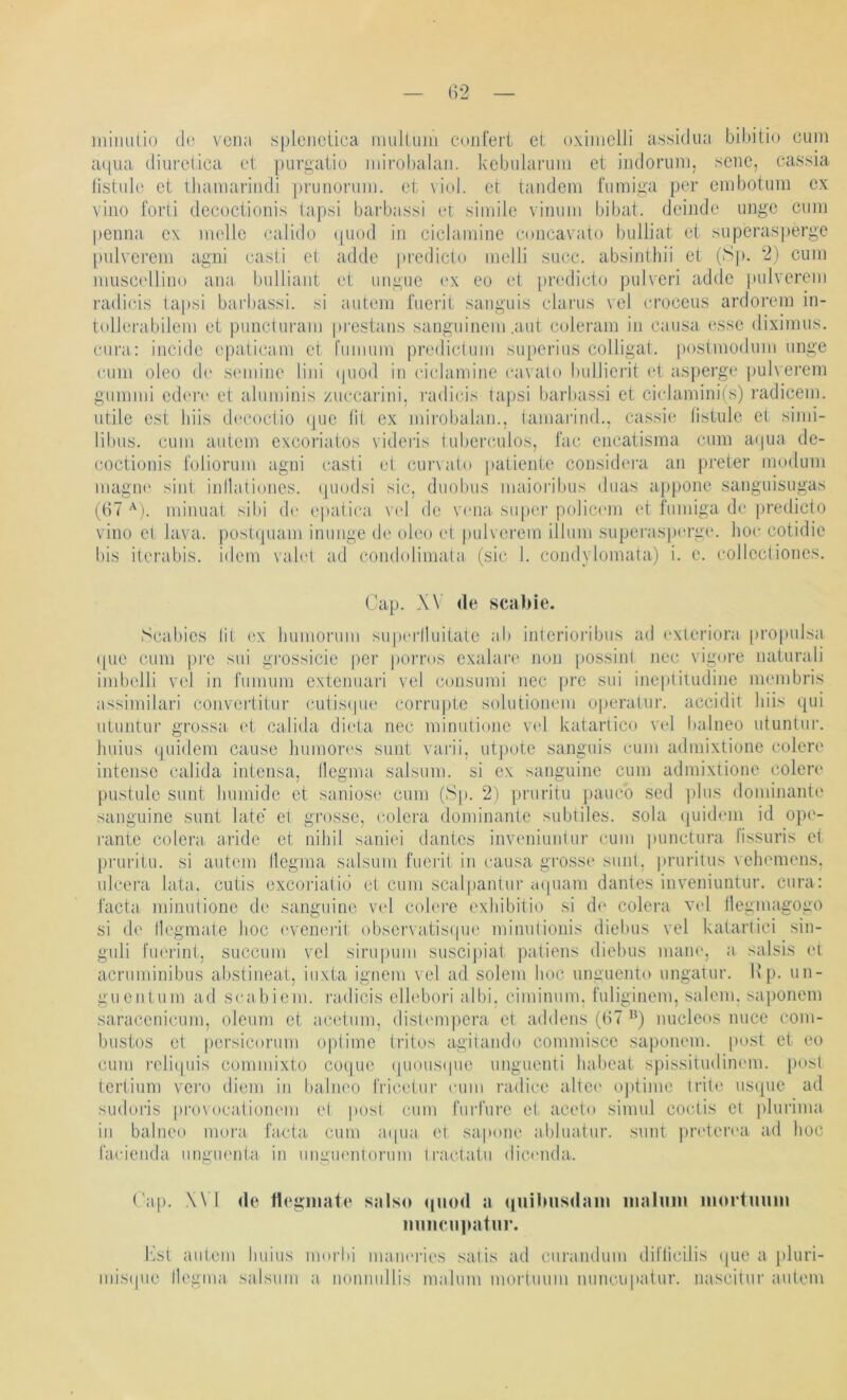milulüo d(^ vcna splciictica mulUiiu cniiferi et oxiiiiclJi a.ssidiia biditio cum a(|Lia diufcüca et purgatio ndrobalaii. kebularimi et indorum, seiie, cassia listule et thamariiidi prunoruni. et viel, et taiidem fumiga per embotuiii ex viiio forti decoctioiiis tapsi barbassi et: simile viiium bibat. deinde imge cum pemia ex melle calido i|Uod in ciclamine eoncavato bulliat et superasperge pulverem agni casli et adde predicto melli succ. absintliii et (Sp. 2) cum muscelliuo aiia bulliaiit et imgue ex ee et [iredieto pulveri adde pulverem radicis tapsi barbassi. si autem fuerit sanguis clarus vel eroceus ardorem in- tollerabilem et puncturam prestaiis sanguinem .aut coleram in cau.sa esse dixlmus. cura: incide epaticam et l'imium predictum superius colligat. postmodiim imge cum oleo d(‘ semiiie lini (piod in ciclamine cavalo bulliei'it (“t asperge pulverem gummi edere et aluminis zuccarini, radicis tapsi barbassi et ci(damini(s) radicem. utile est liiis d('coctio (jue lit ex mirobalan., tamarind., cassie listule et sinii- libus. cum autem excoriatos videris tuberculos, 1‘ac encatisma cum a(|ua de- coctionis l'oliorum agni casti et curvalo patiente considera an preter modum magtu‘ sint inllaliones. (piodsi sic, dtiobus maioi'ibus duas appone sanguisugas (67 minuat sibi d(‘ epatica \'el de V(Mia siipoi’ policem et fumiga de |)redicto vino et lava. pustcpiam inunge de oleo et |)ulverem illum superasperge. hoc cotidie bis ilerabis. idem vahu ad condolimata (sic 1. condylomata) i. e. collectiones. Cap. W de scabie. Scabies lit i^x humoruni siipiM’lluitate ab interioi'ibus ad oxteriora propulsa ipie cum pi’c sui grossicie per porros exalare non possint nec vigore naturali imbelli vel in fumum extenuari vel consumi nec pre sui ineptiuidine membris assimilari convertitur ('utisipie corrupte solutionem operalur. accidit hiis qui utuntur grossa^ et calida dii'ta nec minutione vel katartico vel balneo utunlur. huius qiiidem cause humon's sunt varii, utpote sanguis cum admixtione colere intensc calida intensa. Ileama salsum. si ex sanguine cum admixtione colen' pustule sunt humide et saniose cum (Sp. 2) pruritu pauco sed plus dominante sanguine sunt late et gi’osse, lailei'a dominante subtiles, sola quidem id ope- rante colera aride et nihil saniei dantes inveniunlur cum punctura lissuris et pruritu. si autem llegma safsum fueiäl in causa gro.sse sunt, pruriuis vehemens. ulcera lata, cutis excoriatid et cum scalpantiir iopiam dantes inveniunlur. cura: facta minutione de sanguine vel colei'e exhibilio si d(‘ colera vel llegmagogo si de llegmate hoc ('vcnerit obscrvatisipie minutionis diehus vel katarlici sin- guli fuerint, succum vel sirupuni susciiiiat patiens diehus inane, a salsis et acruminibus abstineat, iuxta ignem vel ad solem hoc ungnento ungatur. Kp. un- guentum ad seabiem. radicis cllebori albi. ciminum. fuliginem, saleni. saponem saracenicum, oleum et aceium, distempera et addens (67nucleos nuce coni- bustos et persicorum optimc (ritos agitando commisce saponem. |)ost et eo cum reliipiis commixto coque (juous(|iie imguenti habeat spissitudinem. post tertiuni vero dieni in balneo IVicetiii' cum radice altci' optime trite usque ad sudoris provocafioneni ei post cum fiirfure et aceto sinuil coctis et plurima in balneo mora facta cum aipia et sapone abluatur. .sunt jireterea ad hoc facienda imgiu'nla in miguentonmi tractatu dicmula. Cap. .\\ I de lleginate salso qiiod a (luilmsdam inahmi iiiortuiiin numMi|»atur. i'ist autem huius morbi manei’ies satis ad curandum dil’licilis ipie a pluri- misipie llegma salsum a nonnullis malum mortmim nuncupatur. nascitur autem