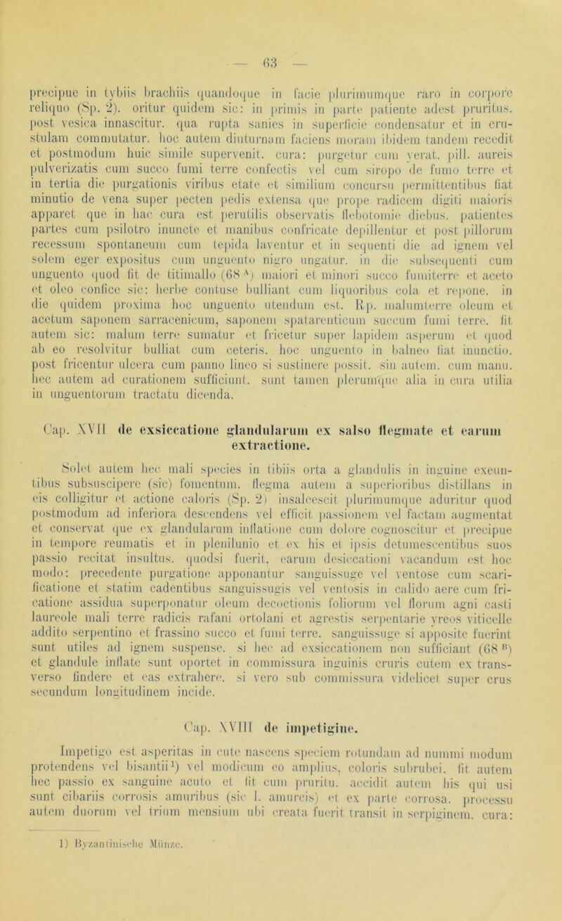 [)rcci|)uc in tvi)iis l)racliiis (|uaii(lo(jiic in facic |ilnrimnm(jiie rai’O in corj)o.rc relitjiio (Sp. 2). orituv quidem sic: in primis in parti' patientc adcst pnirilns. post vesica innascitiir. qua rupta sanics in superlicie condeDsatiir et in cj’ii- stuJam cummutatur. hoc auteni dinturnam faciens niorain ihidem landein recedit et postmoduni huic simile supervenil. cura: purgetui’ cum verat. [)ili. aureis pulverizatis cum succo lumi tei’re confcctis vel cum sii'opo de fumo tmTc (‘t in tertia die purgationis viribus etate et similium concursu permittentiljus hat rainutio de vena super pecten pedis extensa (|ue |)ro|)e radiccm digiti maioris apjiaret que in liac cura est perutilis obscrvatis llebotoimh' diebiis. patientes partes cum psilotro inuucte et manibus confricate de|hllentur et post |)illorum recessum sponlaneum cum tepida laventui- et in setpienli die ad ignem vel solem eger ex|jositus cum unguento nigro ungatur. in die subsequeidi cum unguento (|uod (it de titimallo (6S-'j maioi-i et minori succo fumitcrre «‘t aceio ('t oleo conlice sic: herbe contuse bulliant cum Jiquoribiis cola et repone. in die quidem proxima hoc unguento utendum est. Kp. malumlen'c oleum (>t acetum sapoiiem sarracenieum, saponem s|)atarenticum succum l'umi terrc. lit autem sic: malum terre sumatur et fricetur su|)cr la|)idem asperum et (piod ab eo resolvitur bulliat cum ceteris. hoc ungiumto in balneo liat inunctio. post Iricentur ulcera cum panuo lineo si suslinere possit. sin autem. cum manu, bec autem ad curationem sufticiunl. sunt tarnen pleruimpK' alia in cura utilia in imguentorum tractatu dicenda. Ca[). WM de exsieeatione glaiidiilarimi ex salso fleginate et eanmi extraetioiie. Solet autem her mali species in tibiis oita a glandulis in inguiiie exeun- tibus subsuscipere (sic) l'omentum. Ilegma autem a su|)erioi'ibus distillans in eis colligitur (>t actione caloris (Sp. 2) insalcescit plurimuimpie aduritur quod postmodum ad inferiora descendens vel efficit passionem vel factani aiigmentat et conservat (pie rx glandularum inllatione cum dolore cognoscitur et precipue in tempore i'eumatis et in pleiiilunio et t>x bis et ijisis detumesceniibus suos passio recitat insultus. ([uodsi fucu-il, caiaim desiccationi vacandum est hoc modo: precedente purgalione appoiiantur sanguissuge vel ventose cum scai’i- licatione et statim cadentibus sanguissugis vel ventosis in calido aere cum fri- (Xatione assidini superponatur oleum decoctionis foliorum vel lloiaim agni casti laiiia'ole mali terin radicis rafani ortolani et agi'ostis serpenlarie vreos viticelle addito serpentino et frassino succo et rumi t('rre. sanguissuge si apposite Cuerint sunt utiles ad ignem sus[)ense. si hec ad exsiccationem non sufticiant (GS '^) et glandule inllate sunt oportet in commissui-a inguinis ci’uris cutem ex trans- verso lindere et eas extrahere. si vei'o sub commissura videlicet super crus secundum longitudinem incide. (’ap. .Will de inipetigine. Impetigo est asperitas in eule nascims speciem i'olundam ad nummi modum protendens vel bi.santiii) vel modicum (>o am|)lius. coloris subrubei. lit autem liec passio ex sanguine aciilo el (ii cum priirilu. accidil autem bis ([iii iisi sunt cibariis cori’osis ammäbus (sie I. amurcis) m ex parte eorrosa. j»rocessu autem duorum vel triiim imuisium ubi creata fum-it iransit in serpigimmi. cura: