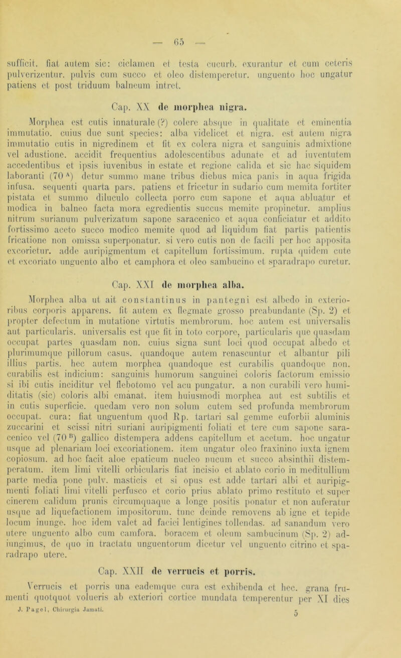 siifficit. fiai auicm sic: ciclamcii et testa ciicnrb. exurantur et cum ccteris pulvcrizeniur. pulvis cum succo ct oico distcmpcretur. unguento hoc ungatur paiiens ct [>ost triduum halneum introt. Cap. XX de jnorpliea nigra. Morphca est cutis innaturalc (?) colere abstpie in (pialitalc et cminentia immutatio. cuius diic sunt specics: alba vidclicct ct nigra, est autcm nigra immutatio cutis in nigredincm ct fit ex colera nigra et sanguinis admixtione vei adustionc. accidit frctpicntius adolcsccntibus adunatc ct ad iuventutem accedcntibus ct ipsis iuvcnibus in cstatc ct reginne calida ct sic liac siquidem laboranti (70'^) dctur summo manc tribus dicbus mica |)anis in aqua i'rigida infusa. sc([uenti quarta pars, paticns ct fricetur in sudario cum mcmita fortitcr pistata et summo diluculo collccta porro cum saponc ct atpui abluatur ct modica in balneo facta mora egredientis succus memite [)ropinetur. am|dius nitrum surianum pulvcrizatum saponc saraccnico ct a(pia conl'iciatur ct addito fortissimo accto succo modico memite (piod ad liquidum tiat partis patientis fricationc non omissa superponatur. si vero cutis non de facili j)cr hoc ap])Osita cxcorictur. adde auripigmentum et capitellum fortissimum, riipta (piidem cute et exeoriato unguento albo ct camjdiora ct olco sam1)ucino et sparadrapo curctur. Cap. XXI de niorphea alba. Morphea alba ut ait constantinus in paiitegni est albedo in exterio- ribiis corporis ap])arens. tit autcm ex llegmatc grosso preabundante (Sp. 2) ct pro{)ter defectum in mutationc virtutis membrorum. hoc autcm est universalis aut particutaris. universalis est que fit in toto corj)Ore, particularis (pic quasdam occupat partes quasdam non. cuius signa sunt loci quod occupat albedo (^t plurimum(|uc pillorum casus. quandoque autcm renascuntur ('t albantur pili illius partis. hcc autcm morphca quandoque est curahilis (piandoipie non. curabilis est indicium: sanguinis humorum sanguinci coloris factorum emissio si ibi cutis inciditur vcl flebotomo vcl acu pungatur. a non curabili vero Immi- ditatis (sic) coloris albi cmanat. item huiusmodi morphca aut est subtilis et in cutis suj)crticic. quedam vero non solum cutem sed profunda membrorum occupat. cura: hat unguentiim quod Ep. tartari sal gemmc cuforbii aluminis zuccarini ct scissi nitri suriani auripigmenti foliati ct terc cum saponc sara- cenico vel (70gallico distempera addens capitellum et acetum. hoc ungatur usque ad plcnariam loci exeoriationem. item ungatur oleo fraxinino iuxta ignem copiosum. ad hoc facit aloe cpaticum nucleo nucum et succo absintliii distem- peratum. item limi vitclli orbicularis tiat incisio ct ablato corio in meditullium parte media |)onc pulv. masticis et si opus est adde tartari albi ct auripig- menti foliati limi vitclli pcrfusco ct corio prius ablato primo rcstituto et super cincrem calidum j)runis circunKpiaquc a longc |)Ositis ponatiir et non auferatur us(pic ad liqucfactioncm impositorum. tune deindc removons ab igne et tepide locum inunge. hoc idem valet ad faeici lentigines tollendas. ad sanandum vero utere unguemto albo cum camfora. boraccm et oleum sambucimim (Sp. 2) ad- iungimus, de (pio in tractatu nnguentorum dicctur vel unguento citrino et sj»a- radrapo utere. Cap. XXll de vernicis et porris. Vernicis et {torris una eademqm' cura est exhibenda et hoc. grana fru- menti (piotquot volueris ab e.xteriori cortice mundata temperentur per XI dies J. Pagcl, Cliinii'gia .laiuiiti. 0