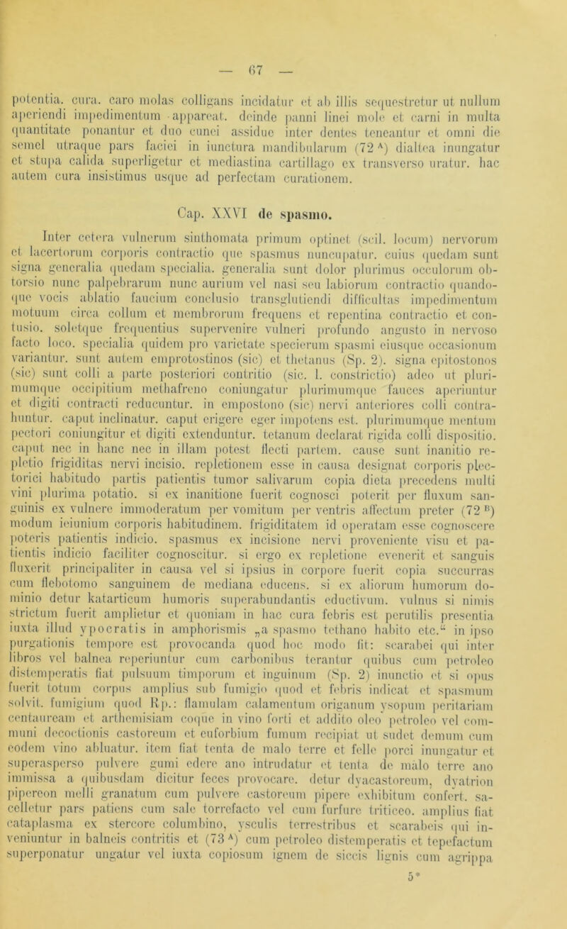 — G7 — polcntia. ciii’a. caro niolas coJlisans incidatur et ah illis se(|iic.slretiir ut nullimi apcriendi iiiipedimcntum appareat. deinde panni linei moh' et earni in miilta (piantitate ponaniiir et diio eimei assiduc inicr dcntes teiicaiitnr et omni die seincl iitraqiic pars faciei in iuncUira mandibulaniin (72'') dialtea inimgatiir ct stii[»a calida superligetur et inediastina carlillago cx ti’ansvcrso iiratiir, liac autem cura insistinuis nsquc ad pcrfcctani curationcm. Cap. XXVI de spasmo. Inter cetera vulnerum sinthoniata primum optinet (seiJ. iocnm) ncrvoruin ct laccrlorimi cor[)oris contracüo (pie spasinus nuncnpatur, cuius (piedain sunt signa gencralia ((uedain spccialia. gencralia sunt dolor plurimus occulonim oh- torsio nunc palpehraruni nunc aurium vcl nasi seu labiorum contractio quando- (|uc vocis ablatio faucium conclusio transgluticndi diflicultas impcdinientuni inotuum cii'ca collum ct nicnibroiaim frcqucns ct rcpcntina contractio ct con- tusio. sob‘t([ue trequcntius supcu'vcnirc vulncri profiindo angusto in nervoso facto loco, spccialia ([uidcni pro varictatc specierum spasmi eiusipic occasionum variantui'. sunt autem cmprotostinos (sic) ct tlietanus (Sp. 2). signa. ('])itostonos (sic) sunt colli a jiartc posteriori contritio (sic. 1. constrictio) adco ut pluri- mumquc occipitium mcthafreno coniungatur ])lurimum(|uc fauces apcriuntur ct digiti contracü rcducuntur. in cmpostono (sic) nervi anteriores colli contra- liuntur. caput inclinatur. capiit crigci’c eger iin|jot('iis est. pliirimum(|uc menhim pcctori coniungitur ct digiti extenduntur. tetanum declai’at rigida colli dispositio. caput ncc in hanc ncc in illam |)otest llccti |)artem. cause sunt inanitio i'c- plctio frigiditas nervi incisio. replctioncm esse in causa designat corporis plec- torici liabitudo [>artis patientis tumor salivarum copia dieta prcccdens multi vini [)luilma i)otatio. si cx inanitionc Iiicrit cognosci potcrit pej' iluxum san- guinis ex vulnerc immoderatum per vomitum per ventris aircetum preter (72 ’^) modum ieiunium corporis liabitudincm. I'rigiditatem id operatam esse cognoscerc potcris [)atientis indicio. spasmus ex incisionc nervi proveniente visu et |ia- tientis indicio faciliter cognoscitui’. si ergo cx rcplctione cvencrit et sanguis Iluxerit principalitcr in causa vcl si ipsius in corpore l’ucrit copia succuri’as cum llebolomo sanguinem de mediana educens. si cx aliorum humorum do- minio detur katarticum luimoris superabundanlis educlivum. vulnus si nimis strictum luerit amj)lietur ct quoniam in hac cura febris est perutilis presentia iuxta illud y[)ocratis in amphorismis „a spasmo telhano liabito ctc.‘' in ipso purgationis tempore est |)rovocanda quod boc modo fit: scarabei (|ui intcr libros vel balnea reperiuntur cum carbonibus tcranlur quibus cum petroleo distemi)ci'atis fiat |)ulsuum timporum ct inguinum (Sp. 2) iniinctio (>t si o]>ils fiierit totum corpiis amplius sub fumigio (piod ct b'bris indicat vt spasmum solvif. fumigium quod Rp.: flamulam calamcnfum origanum ysopum peritariam centaurcam (d arthemisiam co(pic in vino forti ct addifo oleo petroleo vcl com- muni decoctionis castoreum ct cuforbium fumum ri'cipiat ul sudet demum cum codem vino abluatur. item fiat tenta de malo terre ct feile porci immgatur ct superasperso pulven^ gumi edere ano intrudatur rt tenta de malo terre ano immissa a f|uibusdam dicitur feccs provocarc. detur dyacastorcum, dyatrion pipcrcon melli granatum cum pulvere castornim pipere exliibitum confert. sa- celletur pars patiens cum sale torrcfacto vcl cum furfure triticco. amplius fiat Xj la ’m<i cx stcrcorc columbmOj \sculis tcrrcstribus ct scarabeis (pii in- veniuntur in balncis contritis ct (73'') cum petroleo distemperatis ct tcpefactum superponatur ungatur vcl iuxta copiosum ignem de siccis lignis cum agrippa 5*