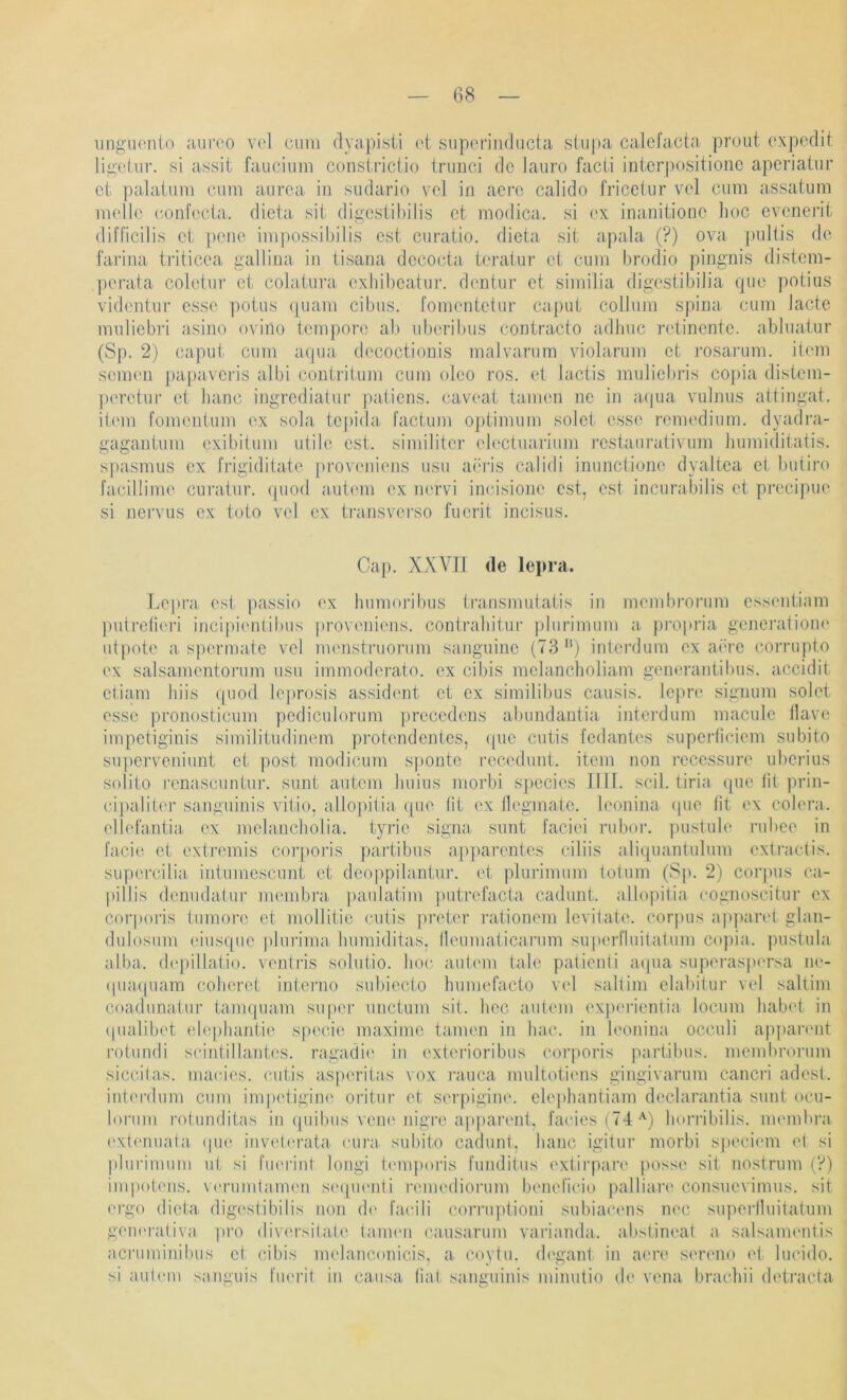 iingiHMiio auroo vel cum (lyapisii et siiporiiKliicta stupa caJcfacta prout expodit ligetur. si assit faucium constrictio irunci de laiiro facti inter|)ositionc aperiatur et palatnm cum aiirea in sudario veJ in aere calido fricctur vel cum assaium melle conft'cta. dieta sit digestihilis et modica. si ex inanitione lioc evenerit difl'icilis et penc im|)ossibilis est curatio. dieta sit apala (?) ova |)ullis de fai'ina tj’iticea gallina in tisana decocta teratur et cum brodio pingnis distem- perata coletur et colatuva exliibcainr. dentur et similia digestibiJia qiK! ])otius videntur esse potus quam cibus. fomentetur caput collnm spiua cum Jactc muliebri asino ovino temj)ore ab uberibus contracto adlnic retinente. abluatur (Sp. 2) capidi cum a(pia decoctionis malvarum violarum et j’osarum. item seimm papaveris albi contritum cum oleo ros. et lactis mnliebris co|)ia distem- pc'retur et lianc ingredialur paiiens. caveat tarnen ne in a(|ua vulniis altingat. item fomeidum ex sola tepida factum Optimum solet esse remedium. dyadra- gagantuni exibilum utile est. similitcr ('b'Ctuarinm j’estaurativum humiditatis. simsmus ex frigiditate proveniens nsu aei'is calidi inunclione dyaltea et butiro fae.illime curatur. (piod a,ut('m ex nervi ineisione est, est incurabilis et pi’ecijme si neiTus ex toto vel ex transverso fuerit incisus. Cap. XXVII de lepra. Lepra est passio ex liumoribus transmulatis in membrorum essentiam pulreli('ri incipi('nlibus |)roveniens. contrabitur ))lurimuni a. pi'opria gencraiiom' utpote a spermate vel menstruorum sanguine (73 '*) interdum ex aiu’e corrupto ex salsamentorum usn immoderato. ex cibis melancholiam generantibus. accidit etiam hiis (piod leprosis assident et ex similibus causis. lepre signum solet esse pronosticum pediculorum ])recedens abundantia interdum maculc llave impetiginis similitudinem protendentes, (pie cutis fedantes superficiem subito sui)crveniunt et post modicum sponte recedunt. item non recessure uberius solito renascnntni’. sunt antem Jniius morbi species 1111. seil, tiria que lit prin- cipaliter sanguinis vitio, allo])itia ([ue tit ex llegmate. leonina (pie fit ex colera. ellefantia ex melancliolia. tyrie signa sunt faciei rubor. pustule i-ubee in l'acie et extremis cor|)Oi’is partibus apparentes ciliis aliquantulum (‘xtractis. supercilia intumescunt et deoppilantur. et plurimum totum (Sj). 2) Corpus ca- pillis denudatur membra. paulatim putrefacta cadunt. allopitia cognoscitur ex corporis tiimoro et mollitie cutis preter rationem levitate. corpus appand glan- dulosum (üus(pie plurima Inimiditas. Ilcumaticarum superl'luitatum cojiia. pustula alba. depillatlo. ventris solutio. hoc autem tale patienti aipia superasp('rsa ne- (|ua((uam colieret iuterno subiecto humefacto vel saltim elal)itur vel saltim coadunatur tamquain super unctum sit. hec autem experientia locum habet in (pialibet elephantie speci(' maxinie tarnen in hac. in leonina occuli apparent rotundi scintillantes. ragadie in exterioribus corporis partibus. membroi'um siccilas. macies. cutis asperitas vox rauca multotiens gingivarum cancri adest. interdum cum impetigiiu' oritur et serpigine. elei)hantiain declarantia sunt ocu- lorum rotunditas in quibus veiu'nigi'o ap])arent, faciesfTd'^) liorribilis. membra ('xtimuata (pio invetcrata cura subito cadunt. haue igitur morbi speciem et si plurimum ul. si fiK'rint longi tcm])oris funditus extirpare posse sit nostrum (?) impot(Mis. V('rumtam('u seqm'uti i’emediorum beneficio palliare consuevimus. sit ergo dieta digestibilis non d»' facili corruptioni subiac'cns nt'C suiteiiluitatum gemu'ativa pro div('rsitate tannui causarum varianda. abstineat a salsaimmtis acruminibus et cibis melanconicis. a coytu. (h'gant in aere sereno et lucido. si ;iut('m sanguis fuerit in causa lia.l sanguinis minutio de vena braebii detracta