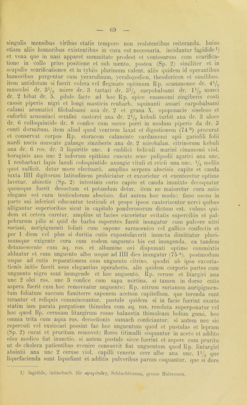 I — G9 — singiilis mcnsibus viribus etatis tempore non resistentibus reiteranda. buins etiam aliis hunioribus existentibus in cura est necessaria. incidantur fagidide^) et vena que in nasi apparet summitate prodest et venlosanini cum scarifica- tione in collo prius positione et sub mento. [)Ostea (Sj). 2) similiter et in scapulis scarillcationes et in tyl)iis plurimum valent, aliis (pudern id operantibus liumoritnis purgenlur cum yerariilinum. yei’alogodion, theodoricon et siiiiilibiis. item antidotum si fuerit colera vel llegmat(! Optimum Itp. scammoncc dr. 4^0 muscelei dr. 3Yo niirre dr. 3 tartari dr. 3Yo carpobalsami dr. IY2 nnisci dr. 2 bil)at di-. 5. pilule faetc ad hoc Rp. sjjice emamomi zingiberis costi cassie [)iperis nigri et longi masticis ri‘ul)arl). scpiinanti assari cai’pobalsami calami aromatiei lilobalsami aiia dr. 2 (4. grana X. opoponacis siseleos et euforbii armoniaci seratini cast(jrei ana dr. 2Y2 bebuli turbit ana. dr. 3 aloes dr. () colloquiiitide dr. 8 contiec' cum succo porri in moduin piperis da dr. 3 eunti dormitum. item aliud (piod veutrem laxat (4 digcstloiu'm (74'9 pi’ocurat et conservat corpus Rp. storacem calaminb' cai’damomi apii gariol'ili folii nardi nucis muscate galange zinziberis ana dr. 2 mirobalan. citrinorum kebuli ana dr. G i'os. dr. 3 li(piiritie unc. 4 emblici belieuli marini cinamomi viol. boraginis ami unc 2 iiidorum epitliimi cuscut(( sene polipodii agarici ana unc. 1 reubarbari lapis lazuli cobupiintide axuiigic vituli et ericii ana unc. Y2 mellis (piot sufticit. detur moi’c electuai'ii. ainplius serpens abscisis ca])ite et cauda iuxta nil digitorum latitudinem proliiciatur et exeorietur et exenteretur 0|»time lavetur. abiectis (Sp. 2) intestinis corio capito et cauda immixto deeo([uatur (pioiis(pie fuerit decoctum et potandum detur. item ne maioretur cura satis elegans est cura testiculorum abscisio. fiat autem hoc modo: lisso osceo in parte sui inleriori educantur testicidi et pi'ope ipsos cautcriziuitur nervi (piibiis alligaiitur superioribus sicut in capitiilo ponderosorum dictum est. vulnus (pu- dern ut cetera curetur. amplius ut facies exeorietur evitatis siquu’ciliis et |)al- j)ebrarum pilis si (piid de l)arba su[)erstes fuerit inungatur cum puRere nilri suriani, auripigmenti foliati cum sapone sarracenico vel gallico confectis et per 1 diem vel plus si duritia cutis exjiostulaverit iimmda dimittatur pluri- mmmpie exigente cura cum eodem uiiguenio bis est immgenda. ea tandem detumescenle cum aq. ros. et albumine ovi dispumati oplime commixtis abluatur et cum imguento albo us(pie ad 1111 dies inungatur (75 •■'). poslmodum us([ue ad cuüs reparationem cum imguento citrino. (piodsi ab ipso exeoria- tionis iuitio fuerit usus elegantius operaberis. alie (piidem corporis partes cum imguento nigro sunt innngende et hoc imguento. R[>. ceruse et litargiri ana unc 2 olei ros. unc 3 confice cum sapa mirtina. si tarnen in dorso cutis aspera fuerit cum hoc removealur imguento: R |i. nitrum surianum auripignien- tum foliatum succum fumiterre saponem acetiim capitellum. (pie terenda sunt terantur et reli(piis commisceantur. pustule cpiidem si in facie fuerint exorte statim iani parata. purgatione thimolea cum aq. ros. resoluta superponatur vel hoc quod Rp. cerusam litargirum rosas balaustia thimoleam bolum gumi. hec omnia trita cum aqua ros. decoctionis sumach conliciantur. si autem nec sic repercuti vel exsiccari possint fac hoc unguentum rpiod et ])ustulas et lepram (Sp. 2) curat et pruritum removet: llores titimalli coquantur in acelo et addilo oleo modico fiat iniinctio. si autem pustule sicce fuerint et aspere cum pruritu ut de Cholera patientibus evenire consuevit fiat unguentum quodRp. lintargiri absintii ana unc 2 ceruse viol. capilli vemuas cere albe ana unc. lYo (pie liquefacienda sunt liquefiant et additis pulvoribus |)arum crupiantur. que si dure 1} lagidido, latinoliai’h. liir trc'ayt~t(^£~, Sidilachtvcncii, grosse llalbvciion.