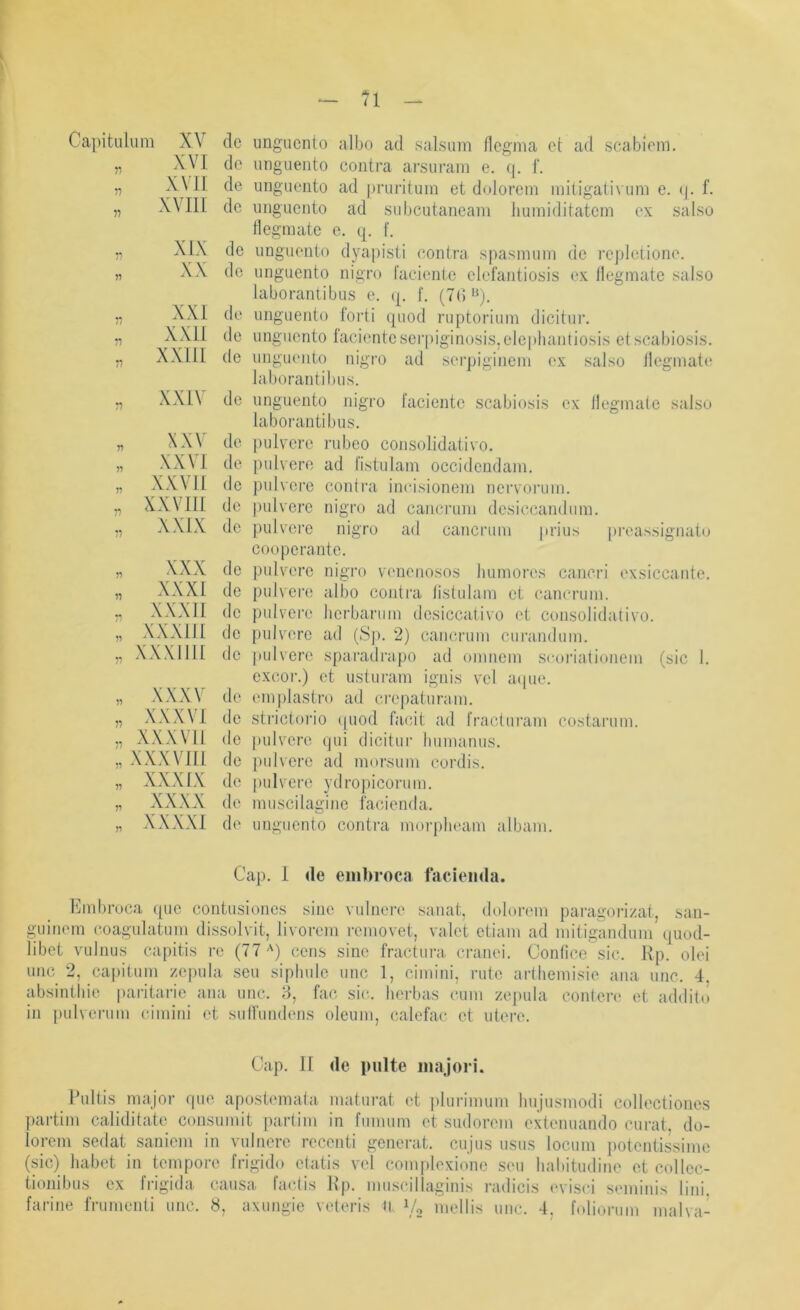Ca]Mtulum 11 11 11 XV XVI XVII XVIII XIX XX XXI XXII XXIII XXIV n 7'' V XXV XXVI XXVll XXVIll XXIX n 77 77 77 77 XXX XXXI XXXII XXXIII XXXlIlt 77 77 77 77 77 77 77 XXXV XXXVI XXXVIl XXXVlü XXXIX xxxx XXXXI de ungucnto albo ad salsum Ilcgnia ct ad scabicm. de unguento contra arsuram e. (]. f. de unguento ad pruritum et dolorem mitigativum e. (|. f. de unguento ad subcutaneam liumiditatcm ex salso Ilegmatc e. q. f. de unguento dyapisti contra spasmuin de rcpletione. de unguento nigro raciente elefantiosis ex llegmate salso laboranlibus e. q. I. (7G de unguento forti quod ruptorium clicitur. de unguento Iacienteser|tiginosis,elepliaiitiosi,s etscabiosis. de unguento nigro ad serpigineni ex salso llegmate laborantibus. de unguento nigro lacientc scabiosis ex llegmate salso laborantibus. de ])ulvere rubeo consolidativo. de pulvere ad l'istulam occidendam. de pulvere contiai incisionem nervoiaim. de ])ulverc nigro ad cancrum desiccandiim. de pulvei’e nigro ad cancrum jirius pi'eassignato cooperante. de pulvere nigro venenosos luimores cancri exsiccante. de pulvert! albo contra listulam et cancrum. de pulvere licrbarum dcsiccativo et consolidativo. de pulvere ad (Sjx 2) cancrum cui’andum. de pulvere sparadrapo ad omnem sroriationem (sic 1. exeor.) et usturam ignis vel atpie. de emplastro ad ci'epaturani. de sti'ictorio ((uod facit ad fracturam costarum. de j)ulvere tjui dicitur liumanus. de pulvere ad morsum cordis. de jnilvcre ydropicorum. de muscilagine facienda, de unguento contra morpbeam albam. Cap. I de embroca facienda. Kmbroca ([uc contusiones sine vulnere sanat, doloi-em paragorizat, san- guinem coagulatum dissolvit, livorem i'emovet, valet etiam ad mitigandum quod- libet vulnus capitis re (77'') eens sine fractura cranei. Conlice sic. Kp. olei unc 2, capitum zepula seu siphulc unc 1, cimiiii, rute arthemisie ana unc. 4 absintliie paritarie ana unc. 8, fac sic. lierbas cum zepula conlere et addito in {)ulverum c.imini et sulfundens oleum, calefat* et utere. Cap. 11 de pulte majori. Cultis major tpie apostemata maturat et plurimum hujusmodi collectiones ])artim caliditate consumit partim in fumum et sudorem extenuando curat, do- lorem sedat saniem in vulnere recenti generat. cujus usus locum potentissime (sic) habet in tempore frigido etatis vel complexione seu liabitudine et collec- tionibus ex fi’igida causa, fatdis Jlp. muscillaginis i’adicis (‘vist'i seminis lini. farine frumenti unc. 8, axungie veteris il 14 imdlis unc. 4. foliorum malva-