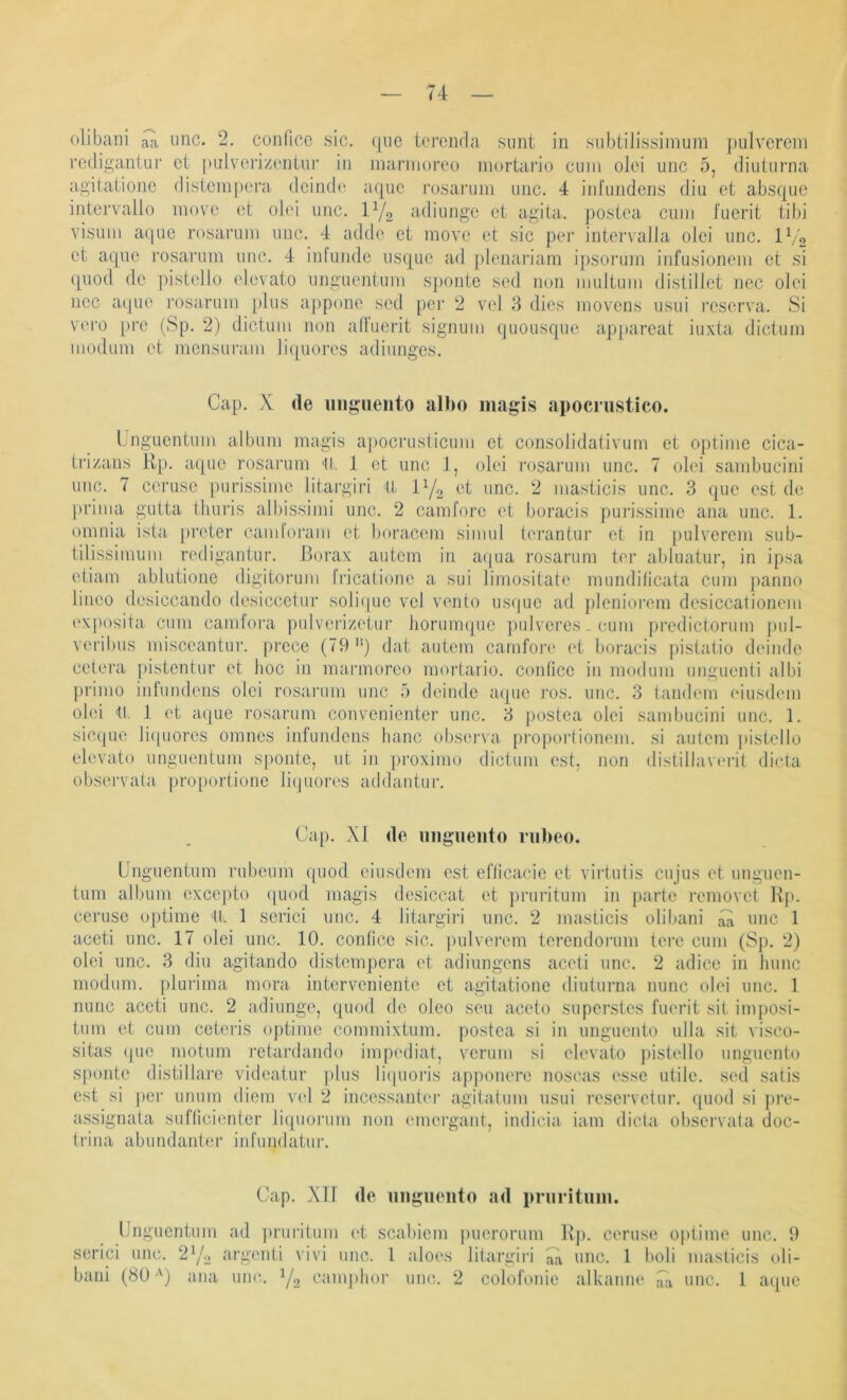 rediganlur ct piilvorizcniur in niarmoreo mortai’io ciiiii olei unc 5, diuturna ag’itationc distcni[)era dcindc aquo i’osarum iiiic. 4 iid'iiiideiis diu et absque iiitervallo inove et olei iiiic. P/o adiungc et agita. poslea ciiiii J'uerit tibi Visum a(|ue rosaruni imc. 4 adde ct move et sic per intervaJla olei unc. IV2 ct aquc rosarum unc. 4 infundc usque ad plenariam ipsorum infusioncm ct si quod de pistello elevato nnguentum sponte sed non iiiultuiii distillet ncc olei ncc aipie rosarum plus appone sed per 2 vcl 3 dies niovens usui reserva. Si vei‘0 pro (Sp. 2) dictum iion all'uerit signum quousque a.p[)areat iuxta dictum moduni et mensui’ani liquores adiunges. Cap. X de uiigiieiito allx) magis Jipocriistico. Lnguentum album niagis apocrusticum et consolidativum et optime cica- Irizans Hp. aqiie rosarum 11. 1 et unc 1, olei rosarum unc. 7 olei sambucini imc. 7 cerusc purissime litargiri II et unc. 2 masticis unc. 3 que est de prima gutta tliuris albissimi unc. 2 camforc et boracis puiässinic ana unc. 1. onmia ista preter candoi'am et bora.C(un simul tei’antnr et in [lulvcrcm sub- tilissimum redigantur. .Borax autcin in aipia rosarum ter abluatur, in ipsa etiam ablutione digitorum Iricalione a sui limositate nuindilicata cum |)anno linco desiccando desiccctur soliipic vcl vento usf|uc ad plenioreni desiccationem i'xposita cum camfora j)ulverizetui’ hormmpic judveres . cum predictorum pul- \ cribus misceantur. [ii'cce (79 dat autem camfoi’i* et boracis pistatio deiiidc cetera iiistentur et hoc in niarmoreo mortario. conficc in moduni unguenti albi prinio infundens olei rosarum unc 5 deinde aque j'os. unc. 3 tandem eiusdem olei 11. 1 et aijue rosarum convenientcr unc. 3 postea olei sambucini unc. 1. sic([ue liipiores omnes infundens lianc obsena propoi-tionem. si autem pistello elevato unguentum sponte, ut in |n-oximo dictum est, non distillaverit dicta observata proportione liquores addantur. Cap. XI de «iigueiito nilieo. Unguentum rubeum quod eiusdem est eflicacie et virtutis cujus et unguen- tum album cxcejito ipiod magis desiccat et pruritum in parte removet Kp. ceruse optime 11. 1 serici unc. 4 litargiid unc. 2 masticis oliliani iü unc 1 accti unc. 17 olei unc. 10. conficc sic. [lulverem terendorum tere cum (Sp. 2) olei unc. 3 diu agitando distempera et adiungens aceti unc. 2 adicc in hunc moduni. pluidma mora. interveniente et agitatione diuturna nunc olei unc. 1 nunc accti unc. 2 adiunge, quod de oleo seu aceto superstes fuerit sit inijiosi- tnni et cum ceteris ojitime commixtum. postea si in unguento ulla sit visco- sitas (pio motum rctardando impediat, verum si elevato pistello unguento sponte distillaio videatur plus liipioris apponere noscas esse utile, sed satis est si pei' ununi diem vel 2 incessaiiter agitatum usui reservctni’. (|uod si jire- assignata suflicienter liquorum non emergant, indicia. iam dicta observata doc- trina abundanter infundatur. Cap. XII de iiiiguoiito ad pruritum. Unguentum serici unc. 2Y2 baui (80 •') ana ad pruritum i't scabicm puerorum Kp. ceruse optime unc. 9 argenti vivi unc. 1 aloes litargiil iiü unc. 1 boli masticis oli- unc. Y2 eamphor unc. 2 colofonie alkanne ilk unc. 1 aipie