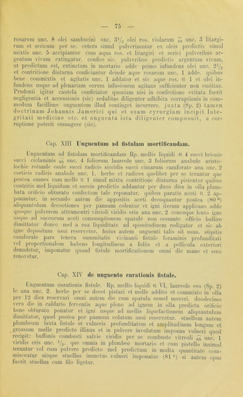 roscarnni iinc. 8 oloi sambiicini iinc. olei ros. violariim iinc. 3 liiargi- i’iim et sei’icum per se. cetera simul |»ulverizentiir ex oleis predictis siniul mixtis unc. 5 accipiantiii' cum acpia ros. et litargiri et serici pulveribiis ar- geiitum vivum extingatiir. confice sic. pulveribiis ])i’cdictis argentum vivum, ut predictum est, extinctum in mortario adde primo infuiidims olci unc. 2Yo et contritione diuturna coiificiantur deinde aipie rosarum unc. 1 adde. quibus bene commixtis et agitatis unc. 1 addatur et sic aque ros. tl 1 et olei in- fundens iisque ad plenariam eorum infusionem agitans sufncicnter non emittas. Prudenti igitui- cautela conficiatur quoniam nisi in confectioiic evitata fuerit negligentia et accessionis (sic) scdulitas diligenter adliibita corruptionis in coni- modum facillime unguentiim illud continget inciirrerc. juxta (Sj). 2) tarnen doctrinam Joliannis Jamerici ([ui et suam cyrurgiain incipit Iiite- gritati medicine etc. et unguenta ista diligenter coniposuit, a coi- ruptione [»oterit resungere (sic). Cap. Xill Uiignentuin ad (istiilani inortificaiidani. Unguentum ad (istulam mortilicandam Rp. mellis li(pndi It 4 sncci brionic succi ciclaminis .di unc. 4 foliorum laureole unc. 3 idliorum anabule aristo- lücliie rotunde esule succi radicis siccidis succi cimarum camforate ana unc. 2 corticis radicis anabule unc. 1. herbe et radices ((uelibet ])or se terantur (pie postea omnes cum melle II 1 simul mixta contritione diuturna. j)istentur ipiibus contritis mel liipiidum et succis predictis addantur per duos dies in olla plum- bata oialicio obturato confectum tale i’e})onatur. (piihus paratis aceti II 2 ap- ponantur. in secundo autcm die appositis aceti deco(|uantur jiostea (80'*) aliquantulum decoctiones jier iiannum colentui* et igni iterum apjdicans adde ([iKupie pulverem attramentri vitrioli viridis eris ana unc. 2 concoque Jento igne u.S(pi(i ad succorum aceti consunq)tionem spatule non cessante officio bullirc dimittatur donec imd a sua liquiditato ad spissitudinem redigatur et sic. ab igne depositum usui reservetur. huius autem unguenti talis sit iisus. stipitis candoi-atc pars tencra summitatis vicinanti fistule roraminis profunditati vel jn’oportionalem liabens longitudinem a foliis et a pellicula exteriori denudetur, impunatur qiioad listulo mortificationem omni die mane et sero rcnovetur. Cap. XIV de niigiiento ciirationis fistule. Unguentum ciirationis fistule. Rp. mellis liquid! II. VI, laureole esu (Sp. 2) le ana unc. 2. hei-be pei- se decet pistari et melle addito et commixto in olla per 12 dies reservari omni autem die cum sjiatula scmel moveri. duodecimo vero die in caldario ferventis aipie pleno ad ignem in olla jiredicta oriiieio bene obturato ponatur et igni iisque ad mellis liquefactionem aliquantulum dimittatur, quod postea per pannum colatum usui reservetur. stuellum autem pliimbcum iuxta fistule et vulnei-is profunditatem et amplitudinem loiigum et grossum melle predicto illinas et in pulvere involutum imponas vulneri (piod rccipit: buironis combusti salvie viridis per se combustc vitreoli ^ unc. 1 viridis eris unc. V2- ‘1’^ omnia in plumbeo mortario et cum pistello insimul terantur veyeum pulvere predicto mel predictum in multa ((uantitato com- misceatur sic<[ue stuellus inunctus vulneri imponatur (81 •') si autem opus fuerit stuellus cum tilo ligetur.